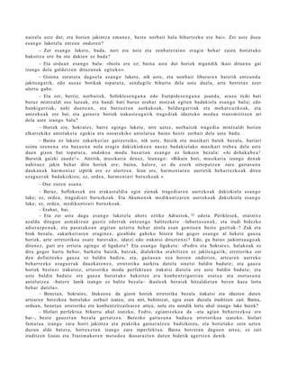 naiz el a ust e dut, et a horien jakintz a em a n e z , best e norb ait hal a bihurtz ek o ere bai». Zer ust e duzu
es a n g o luket el a entz u n ondor e n ?
      – Zer es a n g o luket e, bad a, nori et a noiz et a zenb a t e r ai n o era gi n beh a r zaien horiet a k o
bakoitz a ere ba ote dakie n ez bad a ?
      – Eta ordu a n esa n g o balu: «Inola ere ez; bain a ust e dut horiek niga n dik ikasi ditue n a gai
izango dela gald e t z e n dituz u n a k egit ek o ».
       – Gizon a zorat ut a dago el a esa n g o luket e, nik ust e, et a nonb ai t liburur e n bat e tik entz u n d a
jakite a g a t i k, edo aus az botikak top at u t a , sen d a gil e bihurt u del a ust e duel a, art e horret a z ez er
ulert u gab e.
       – Eta zer, berriz, norb ait ek, Sofokles e n g a n a edo Euripide s e n g a n a joan d a , araz o txiki bati
buruz mintz al di oso luze ak, et a han di bati buruz erab a t motz ak egit e n bad a ki el a esa n g o balie; edo
hunkig arri ak, nahi due n e a n , et a batz u e t a n aurkak o a k, beldur g a r ri ak et a me h a t x u z k o a k, et a
antz ek o a k ere bai, et a gain er a horiek iraka st e a g a t i k trag e di a k idazt eko mod u a tran s m i titz e n ari
dela ust e izango balu?
      – Horiek ere, Sokrat e s , barr e egin go luket e, nire ust ez, norb ait ek trag e di a mintz al di horien
elkarrekiko antol ak e t a egoki a et a osoar e kiko antol at u a baino best e zerb ait dela ust e bad u.
        – Baina ez luket e zakark eri az gaitz et siko, nik ust e, baizik et a musikari bat ek bez al a, hari ari
soinu ozen e n a et a bax u e n a nola era gi n dakizkioke e n aus a z bad a ki el ako musik ari treb e a del a ust e
due n gizon bat topa t u t a , ondoko a mod u bas a ti a n es a n g o ez liokee n bez al a: «Ai doh ak a b e a !
Burutik gaizki zaud e ! ». Aitzitik, musikari a den e z, leun a g o : «Bikain hori, musikari a izango den a k
nahit a e z jakin beh a r ditu horiek ere; bain a, hal er e, ez du ezerk oztop a t z e n zure gait a s u n a
dauk a n a k har m o ni az izpirik ere ez ulertz e a . Izan ere, har m o ni a r e n aurre tik beh a rr e z ko a k diren
eza g u e r a k bad a kizkizu; ez, orde a , har m o ni a ri buruzko a k. »
       – Oso zuze n esa n a .
        – Beraz, Soflokes e k ere eraku s t al di a egin zien ak trag e di a r e n aurr eko a k dakizkiel a es a n g o
luke; ez, orde a, trag e di a ri buruzko a k. Eta Akum e n o k m e diku n t z a r e n aurr eko a k dakizkiela es a n g o
luke; ez, orde a, m e diku n t z a ri buruzko ak.
        – Erab a t , bai.
        – Eta zer ust e dugu es a n g o luket el a ahot s eztiko Adrast ok, 32 edot a Perikles e k, oraintx e
azald u ditugu n as m a kiz u n guztiz ed err a k entz u n g o balituzke t e –laburt a s u n a k , et a irudi bidezko
adier a z p e n a k , et a pas a t a k o a n argit a n azt ert u beh a r zirela es a n genit u e n best e guzti ak–? Zuk et a
biok bez al a, zakark eri ar e n era gi n e z , gizabid e gab e k o hitze n bat gogor es a n g o al lieket e gauz a
horiek, art e erret oriko a es at e bat e r a k o, idatzi edo irakat si dituzt e n ei ? Edo, gu baino jaikintsu a g o a k
diren e z, guri ere erriet a egin go al liguket e? Eta es a n g o liguket e : «Fedro et a Sokrat e s , hal ako a k ez
dira gogor hart u beh a r, barka t u baizik, batz uk, dialektika era biltz e n ez jakite a g a t ik, erret orik a zer
den definitz eko gauz a ez baldin badira, et a, gait a s u n ez a horre n ondorioz, art e a r e n aurrek o
beh a rr e z ko eza g u e r a k dauzk a t e n e z , erret orika aurkitu dut el a sinet si baldin bad u t e ; et a gauz a
horiek best e e i irakat siz, erret orika mod u perfekt u a n irakat si diet el a ere ust e baldin bad u t e ; et a
ust e baldin bad u t e ere gauz a horiet ak o bakoitz a era konb e n t zi g a rri a n esa t e a et a osot a s u n a
antol at z e a –bat er e lanik izango ez balitz bez al a– ikasle ek ber ai ek hitzaldiet a n ber e n kas a lortu
beh a r dut el a ».
        – Benet a n, Sokrates, litekeen a da gizon horiek erretorika bezala irakatsi eta idazten duten
arteare n berezkoa horrelako zerbait izatea; eta niri, behintzat, egia esan duzula iruditzen zait. Baina,
orduan, benet a n erretoriko eta konbentzitzaileare n artea, nola eta nondik lortu ahal izango luke batek?
        – Hizlari perfekt u a bihurt u ahal izat eko, Fedro, egi an t z e k o a da –eta agia n beh a rr e z k o a ere
bai–, best e gauz e t a n bez al a gert a t z e a . Berezko gait a s u n a bad uz u erret oriko a izat eko, hizlari
fam a t u a izango zara horri jakintz a et a praktika gain er a t z e n badizkiozu, et a horiet a k o zein uzt e n
duzun alde bat er a, horrex e t a n izango zara inperfekt u a . Baina horret a n dago e n art e a , ez zait
iruditz e n Lisias et a Trasi m a k or e n m et o d o a ikusar a z t e n dut e n bidetik agertz e n denik.
 