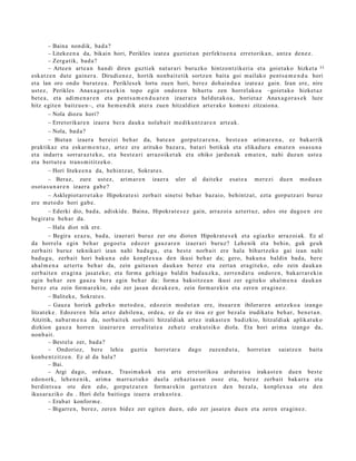 – Baina non dik, bad a ?
         – Liteke e n a da, bikain hori, Perikles izat e a guzti et a n perfekt u e n a erret orika n, antz a den e z .
         – Zerg a tik, bad a ?
         – Artee n art e a n han di diren guzti ek nat ur a ri buruzko hintzo ntzik eri a et a goiet a k o hizket a 33
esk at z e n dut e gain er a. Dirudi en e z , hortik nonb ait e tik sortz e n bait a goi m ailako pent s a m e n d u hori
et a lan oro ondo burutz e a . Perikles e k lortu zuen hori, ber ez doh ai n d u a izat e a z gain. Izan ere, nire
ust ez, Perikles Anax a g o r a s e ki n topo egin ondor e n bihurt u zen horrel ak o a –goiet a k o hizket az
bet e a , et a adi m e n a r e n et a pent s a m e n d u a r e n izaer a r a heldut a k o a , horiet a z Anax a g o r a s e k luze
hitz egit e n baitz u e n–, et a he m e n d ik at er a zue n hitzaldi e n art er a k o kom e ni zitzaion a.
         – Nola diozu hori?
         – Erretorikar e n izaer a ber a dauk a nolab ait m e diku n t z a r e n art e a k.
         – Nola, bad a?
         – Bieta n izaer a ber eizi beh a r da, bat e a n gorpu tz a r e n a , best e a n arim a r e n a , ez bakarrik
praktikaz et a esk ar m e n t u z , art ez ere arituko baz ar a , bat a ri botikak et a elikad ur a em a t e n osa s u n a
et a indarr a sorrar az t e k o, et a best e a ri arraz oik et a k et a ohiko jardu n a k em a t e n , nahi duz un ust e a
et a bert u t e a tran s m i titz ek o.
         – Hori liteke e n a da, behintz a t , Sokrat e s .
         – Beraz, zure ust ez, arim ar e n izaer a uler al dait ek e esa t e a m er e zi due n mod u a n
osot a s u n a r e n izaer a gab e ?
         – Asklepiot arr e t a k o Hipokrat e si zerb ait sinet si beh a r baz ai o, behintz a t , ezt a gorpu tz a ri buruz
ere m et o d o hori gab e.
         – Ederki dio, bad a, adiskid e. Baina, Hipokrat e s e z gain, arraz oi a azt ert uz, ado s ote dago e n ere
begira t u beh a r da.
         – Hala diot nik ere.
         – Begira ezaz u, bad a, izaer ari buruz zer ote diot e n Hipokrat e s e k et a egi azko arraz oi ak. Ez al
da horrel a egin beh a r gogo e t a edoz e r gauz ar e n izaer a ri buruz? Lehenik et a behin, guk geuk
zerb aiti buruz teknikari izan nahi bad u g u , et a best e norb ait ere hala bihurtz ek o gai izan nahi
bad u g u , zerb ait hori baku n a edo konpl ex u a den ikusi beh a r da; gero, baku n a baldin bad a , ber e
ah al m e n a azt ert u beh a r da, zein gait a s u n dauk a n ber ez et a zert a n era git ek o, edo zein dauk a n
zerb ait e n era gi n a jasat e k o; et a form a gehi a g o baldin bad a u z k a , zerre n d a t u ondor e n , bak arr ar e ki n
egin beh a r zen gauz a ber a egin beh a r da: form a bakoitz e a n ikusi zer egit eko ahal m e n a dauk a n
ber ez et a zein form ar e ki n, edo zer jasa n dez ak e e n , zein form ar e ki n et a zere n era gi n e z .
         – Balitek e, Sokrat e s .
         – Gauz a horiek gab e k o met o d o a , edoz ei n mod u t a n ere, itsuar e n ibilerar e n antz eko a izango
litzat ek e . Edozer e n bila art ez dabilen a, orde a, ez da ez itsu ez gor bez al a irudikat u beh a r, ben e t a n .
Aitzitik, nab a r m e n a da, norb ait ek norb aiti hitzaldi ak art ez irakas t e n badizkio, hitzaldi ak aplikat uk o
dizkion gauz a horre n izaer a r e n erre alit at e a zeh a t z erak ut siko diola. Eta hori arim a izango da,
non b ai t.
         – Best el a zer, bad a?
         – Ondorioz, bere lehia guzti a horret a r a dago zuze n d u t a , horret a n saiatz e n bait a
konb e n t zitz e n. Ez al da hala?
         – Bai.
         – Argi dago, ordu a n , Trasi m a k o k et a art e erret oriko a ardur a t s u iraka st e n due n best e
edo n ork, lehe n e n ik, arim a m arr a z t uk o duel a zeh az t a s u n osoz et a, ber ez zerb ait bak arr a et a
berdint s u a ote den edo, gorpu t z a r e n form ar e ki n gert a t z e n den bez al a, konpl ex u a ote den
ikusar a ziko du . Hori del a baitiogu izaer a eraku s t e a .
         – Erab a t konfor m e .
         – Bigarre n, ber ez, zere n bidez zer egit e n due n, edo zer jasat e n due n et a zere n era gi n e z.
 