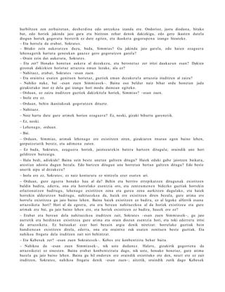 hurbiltz e n zen zerb ait e t a n , des b e r di n a edo antz ek o a izand a ere. Ondorioz, justu dioda n a , bitako
bat, edo horiek jakind a jaio gar a et a bizitzan zeh ar den ok dakizkigu, edo gero ikast e n dut el a
diogu n horiek gogor a t u best e rik ez dut e egit e n, et a ikask et a gogor a p e n a izango litzat ek e .
– Eta horrel a da erab a t , Sokrat e s .
– Bitako zein auk er a t z e n duzu, bad a, Sim mi a s? Gu jakind a jaio gar el a, edo haie n ez a g u e r a
lehe n a g o tik hart ut a gen e u k a n gauz ez gero gogor a t z e n gar el a?
– Orain ezin dut auk er a t u , Sokrat e s .
– Eta zer? Honako hon e t a n auk er a al dez ak e z u, et a bero n e t a z zer iritzi dauk az u n esa n? Dakien
gizon ak dakizkien horiet a z arraz oi a em a n lezak e, ala ez?
– Nahit a e z, erab a t , Sokrat e s –esa n zuen.
– Eta oraintx e esa t e n genit u e n horiet az , guztiek em a n dez ak e t el a arraz oi a iruditz e n al zaizu?
– Nahiko nuke, bai –esa n zuen Sim mi a s e k–. Baina oso beldur naiz bihar ordu hon e t a n jada
gizakiet ak o inor ez dela gai izango hori mod u duin e a n egit eko.
– Ordu a n , ez zaizu iruditz e n guztiek dakizkit el a horiek, Sim mi a s? –esa n zuen.
– Inola ere ez.
– Ordu a n , behi n ikasit ako a k gogor a t z e n dituzt e.
– Nahit a e z.
– Noiz hart u dut e gur e arim ek horien eza g u e r a ? Ez, noski, gizaki bihurt u gar e n e tik.
– Ez, noski.
– Lehe n a g o , ordu a n .
– Bai.
– Ordu a n , Sim mi a s, arim a k lehe n a g o ere existitz e n ziren, gizakiar e n itxura n egon baino lehe n,
gorp ut z e t a t ik ber eiz, et a adim e n a zut e n.
– Ez bad a, Sokrat e s , eza g u e r a horiek, jaiotz e a r e ki n bat er a hartz e n ditugul a; oraindik une hori
gelditz e n baitz ai gu.
– Hala bedi, adiskid e! Baina zein best e unet a n galtz e n ditugu? Haiek eduki gab e jaiotz e n baikar a,
are sti a n ado st u dugu n bez al a. Edo hartz e n ditugu n une horret a n bert a n galtz e n ditugu? Edo best e
unerik aipa al dez ak e z u ?
– Inola ere ez, Sokrat e s; ez naiz kontur a t u ez nintz el a ez er es at e n ari.
– Ordu a n , gure ego e r a hon a k o hau al da? Behin et a berriro erre pik at z e n ditugu n a k existitz e n
baldin badira, ed err a, ona et a horrel ak o es e n t zi a oro, et a zentz u m e n e n bidezko guzti ak horrekin
erlazion a t z e n badit u g u, lehe n a g o existitz e n zen a et a gur e a zen a aurkitz e n dugul ako, et a haiek
horrekin alder a t z e n badit u g u , nahit a e z k o a da, haiek ere existitz e n diren bez al a, gure arim a ere
horrel a existitz e a gu jaio baino lehe n. Baina hai ek existitz e n ez badir a, ez al legok e alferrik esa n a
arraz oik et a hori? Hori al da ego er a , et a era ber e a n nahit a e z k o a al da horiek existitz e a et a gure
arim ak ere bai, gu jaio baino lehe n ere, et a horiek existitz e n ez badira, hau e k ere ez?
– Erab a t era ber e a n dela nahit a e z k o a iruditz e n zait, Sokrat e s –esa n zue n Sim mi a s e k–, gu jaio
aurr etik era berdin e a n existitz e a gure arim a et a orain diozun ese n t zi a hori, et a toki ederr e r a iritsi
da arraz oike t a . Ez bait a u k a t ezer hori bez ai n argia denik niretz a t: horrel ako guzti ak hein
han di e n e a n existitz e n direla, ed err a, ona et a oraintx e zuk esa t e n zenit u e n best e guzti ak. Eta
nahiko a froga t u dela iruditz e n zait niri behi ntz a t .
– Eta Kebes e k zer? –esa n zue n Sokrat e s e k–. Kebe s ere konb e n t zit u beh a r bait a.
– Nahikoa du –esa n zuen Sim mi a s e k–, nik ust e dud a n e z . Haler e, gizakirik gogorr e n a da
arraz oik et ei ez sine st e n . Baina erab a t konb e n t zit ut a dago, nik ust e, hon a ko hon e t a z , gure arim a
baz el a gu jaio baino lehe n. Baina gu hil ondor e n ere oraindik existituko ote den, neuri ere ez zait
iruditz e n, Sokrat e s, nahiko a froga t u denik –esa n zuen–; aitzitik, oraindik zutik dago Kebes e k
 