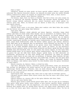 – Nola ez, bad a ?
       – Hirugarr e n , hitzaldi et a arim a mot ak, et a ber e n ego er a k sailkat u ondor e n , zerg a ti guztiak
aurk ez t uk o ditu, bakoitz a ber e a r e ki n elkart uz, et a irakat siko du nolako arim a den zenb ait hitzaldik
nahit a e z konb e n t zitz e n dut e n a et a zerga tik, et a zerga tik best e bat e k, orde a , ez due n sines t e n .
       – Horrel a izango litzat ek e one n a behintz a t , dirudi e n e z .
       – Eta ben e t a n , lagu n, best e era bat er a ez litzat ek e inoiz hori ez best e ez er art ez esa n g o et a
idatziko, ez erak ut si a n edo ben e t a k o hitzaldi a n. Baina zuk entz u n a k dituzu n hitzaldi e n art e a ri
buruzko oraingo idazle ak m altz urr a k dira et a, ani m a ri buruzko a k guztiz ederki jakind a ere,
ezkut a t u egit e n dut e. Baina, era horret a n esa n et a idazt e n ez dut e n art e, ez diez ai e g u n sinet s
art ez idazt e n dut e nik.
       – Zein da era hori?
       – Berezko hitzak esa t e a ez da erraz a . Baina prest nauk az u nola idatzi beh a r den es at e k o,
ah al den hein e a n art ez egin a izango bad a behi ntz a t .
       – Esan ezaz u, bad a.
       – Hitzaldiaren ahalm e n a arimak gidatzeko gai izatean dagoen e z, erretorikoa izango denak
nahitaez jakin behar du arimak zenbat forma dauzkan. Izan ere, horrenb e s t e eta hainbest e baitira, eta
horrelakoak eta halakoak, eta hortik dator gizaki batzuk horrelakoak, eta beste ak halakoak izatea.
Behin horiek horrela bereizita, hitzaldien formak ere horrenb e st e eta hainbest e dira, eta bakoitza
horren araber ako a. Ondorioz, gizaki batzuk horrelako eta halako hitzaldien eraginez eta horrelako eta
honelako zergatien ga tik horrelako eta honelako gauzez konbentzitzeko errazak izaten dira; halakoak,
berriz, zergati hauek konbentzitzeko zailak. Eta honet az nahikoa gogoet a egin ondoren, ekintzet an
bertan fijatu behar da eta aplikatuak ikusi, eta pertzepzioaz zorrotz jarraitzeko gai izan behar da, edo
best ela ez du probetx urik aterako ikasten ari zen garaian entzun zituen hitzaldiet atik. Eta, nolako
gizakia den eta nolako hitzaldiek konbentzitzen duten esat eko gai dene a n, eta argi haut e m a t e n
duen e a n aurrean gertatz en zaiona, eta bere buruari erakust eko gai dene a n «gizaki hori dela eta orduko
hitzaldiak izaera horri buruzkoak zirela, eta orain egiatan bere aurrea n dagoel a, eta honi luzatu behar
zaizkiola hitzaldi hauek, eta era honet a n gauza hauet az konbentzitzeko». Jada hau guztia daukan e a n,
eta gainera hitz egin edo isildu behar deneko abagu n e egokiak ikasita, eta labur adierazt eko eta
errukizkorako, goresp e n er ako eta ikasi zituen hitzaldi mota guztiet arako une egokia eta ezegokia
ezagut ut a, orduan burutu du artea modu eder eta perfektua n, ez lehen a go. Baina norbaitek, hitz egin,
irakatsi edo idaztea n, horietako zerbait alde batera uzten baldin badu, eta halere artez hitz egiten duela
esat en baldin badu, sinest en ez dionak irabaziko du. «Orduan, zer?» esango du, beharb a d a, idazleak,
«Fedro eta Sokrat es, ondo iruditzen zaizue horrela? Ez al dira hitzaldien arteaz hitz egitean, best elakoak
ere onartu behar? »
       – Best el a ezinezko a da, Sokrat e s. Haler e, ez dirudi lan txikia.
       – Egia diozu. Horreg a tik, ben e t a n , arraz oike t a guzti ak goitik beh e r a itzuliz, art e horret a r a k o
bide erraz a g o et a laburr a g o r e n bat nonb ait agertz e n ote den azt ert u beh a r da, bide luze a g o et a
m alkart s u a g o bat e tik alferrik ez abi atz ek o, motz et a lautik abi atz ek o auk er a dugu n e a n . Baina
Lisiasi edo best e norb aiti entz u n diozulako, nolab ai t ek o lagu nt z a r e n bat baldin bad a u k a z u , gogor a
ekarri et a saia zait ez es at e n .
       – Saiatz e a g a t i k bad a, ahal izango nuke, bain a orain ez nago inola ere horrel ak o ego er a n .
       – Nik gauz a horiet a n jardut e n dut e n batz u ei entz u n nien es a n bat esa t e a nahi al duzu, beraz?
       – Nola ez, bad a ?
       – Edoz ei n mod u t a n ere, otso a r e n alde ere hitz egit e a bidezko a dela diot e, Fedro.
       – Zuk ere egin ezaz u horrel a, bad a .
       – Ben et a n gauz a horiek ez direla horrel a goret si beh a r diot e, ezt a oso gora igo ere itzulingur u
luzea egin ez, hizlari gaitu a izat eko as m o a due n a k ez baitu ben e t a n egiar eki n inolako zerikusirik
eduki beh a r, ez bidezko gauz a edo onei dagoki e n e z , ezt a izaer az edo heziket a z horrel ak o a k et a
halako a k diren gizaki ei buruz ere, hitzaldi hon e n hasi er a n es a n dugu n bez al a. Epait e gi e t a n inola
ere ez bait a inor horien egi az bat er e ardur a t z e n ; bai, orde a , konb e n t zi g a rri a den a z. Eta hori da
 