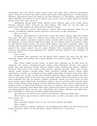 egi an t z e k o a , art ez hitz egit eko as m o a due n a k arret a jarri beh a r diona. Batzu e t a n gert a t u t a k o
gauz ak berak ere ez baitira esa n beh a r gert a t u diren bez al a, mod u egi a nt z e k o a n ez badira gert a t u
behintz a t , egi an t z e k o a k baizik, bai salak e t a n et a bait a defe n t s a n ere. Hitz egit e a n , egi an t z e k o a r e n
atz etik ibili beh a r da edo n ol a ere, egi ari askot a n agur esa n d a . Izan ere, horrek em a t e n du, hitzaldi
guzti an zeh ar eut siz gero, art e oso a.
        – Hitzaldi et a n aditu a k direla esa t e n dut e n e k es at e n dituzt e n gauz a ber ak az aldu dituz u,
Sokrat e s . Gogor a t u baitut aurr eko a n ere ukitu dugul a, labur bad a ere, gai hau. Hori oso
garra n t zit s u a del a iruditz e n zaie gauz a horiet a n jardut e n diren ei.
        – Tisias, behi ntz a t , ben e t a n zeh a t z- m e h a t z ez a g u n a duzu. Esan diez a g ul a , bad a , hau ere
Tisias ek, ea jend e t z a ri iruditz e n zaion a z gain best e ezeri esa t e n ote dion egia nt z e k o a .
        – Best e zeri, bad a ?
        – Dirudie n e z , ideia jakintsu et a, aldi ber e a n , art ezko hori aurkitu zue n e a n idatzi zuen hon ak o
hau: gizon ahul bain a aus ar t bat, indart s u bain a koldar bat jo et a, gain eko jantzi a edo best e
zerb ait kend u ondor e n , ep ait e gir a era m a t e n bad u t e , biot ako inork ez du egi a es a n beh a r, baizik
et a koldarr a k ez duel a aus ar t a k bak arrik jo esa n g o du, et a best e a k, berriz, hori gez urt a t u beh a r
du, biak bak arrik zeud el a es a n e z , et a es a e r a hart az baliat u: «Nik, naiz e n bez al ako a izand a , nola
era s oko nioke horrel ak o bati? » Indart s u a k , berriz, ez du bere koldark e ri a aipat u k o, baizik et a best e
gez urr e n bat esa t e n saiat uko da, et a, agi an, nolab ai t, best e gez urt a p e n bat esk ainiko dio
aurk ari ari. Eta gain er a k o kasu ei dagoki e n e z ere, nolab ait, horrel ak o zerb ait da art ez esa n d a k o a . Ez
al da hala, Fedro?
        – Nola ez, bad a ?
        – Ai! Badirudi treb e gord e t a k o art e bat aurkitu duel a Tisias ek, edo aus a z izan den best e
edoz ei n e k, deitz e n den a deitz e n del a 34 . Baina, adiskid e, horri es a n g o al diogu zerb ait edo ez...?
        – Zer?
        – Hau: «Tisias, asp al di ari gara esa t e n , zu agert u baino lehe n a g o ere bai, hain zuzen ere,
egi an t z e k o hori egi ar e n antz ek o t a s u n a g a t i k sortz e n zaiola gehi e n g o a ri barn e a n . Eta oraintx e
azald u dugu egia ez a g u t z e n due n a k aurkitz e n ditu el a ongi e n antz ek o s u n a k edo n o n. Ondorioz,
hitzaldi e n art e a ri buruz best e zerb ait esa n g o baz e n u , entz u n g o geniz uk e. Baina, hala ez bad a ,
oraintx e azald u ditugu n ei sinet siko diegu, alegi a, norb ait ek entz u n g o dut e n e n izaer ak zeh a t z
zerre n d a t z e n ez badit u, et a erre alit a t e a k mot e n ara b e r a bereizt e k o et a ban a n- ban a n form a bakar
bat er a biltzeko gai ez bad a , ez del a inoiz hitzaldi e n inguru a n aditu a izango, gizaki ak ahal due n
neurria n. Eta gauz a horiek ez ditu inoiz asko saiat u gab e lortuko. Gizaki zentz u d u n a k ez du saiat u
beh a r gizaki ekin hitz egin et a jardut e n , jainko e n gust uk o a k esa t e k o gai izat e n baizik, et a den a
ber e n gust ur a egit e n, bakoitz ar e n ah al m e n a r e n ara b e r a . Izan ere, gu baino jakint su a g o e k esa t e n
baitut e , Tisias, adim e n a due n gizakiak ez duel a esklab o t z a- kide ei ats e gi n em a t e a z ardur a t u beh a r,
gehi g a rri bez al a ez baldin bad a behintz a t , jaun onei et a ele m e n t u onez osat u ei baizik. Beraz, ez
zait ez harritu ingur ak e t a luze a baldin bad a; gauz a garr a n t zit s u e n g a t i k egin beh a r bait a, et a ez zuk
ust e dituz u n e n g a t i k. Baina, ben e t a n , gur e arraz oik et a k dioe n bez al a, norb ait ek nahi baldin bad u,
gauz a txiki haiek ere ed err e n a k gert a t u k o zaizkigu han di hau e t a t ik ».
        – Niri, behintz a t , oso ed erki es a n a iruditz e n zait, Sokrat e s, norb ait gai baldin bad a .
        – Baina ben e t a n gauz a ed err ez saiatz e n den a r e n t z a t ere ed err a da jasat e a gert a dakioke e n
edoz er jasat e a ere.
        – Erab a t , bai.
        – Beraz, hitzaldi e n inguruko art e a et a art e ez ari buruz nahiko a izan dadila.
        – Nola ez, bad a ?
        – Baina idazt e a r e n inguruko egokit a s u n et a des e g o kit a s u n a ri buruz, et a nola gert a t u z gero
izango litzat ek e e n ederr a et a nola des e g o ki a, es at e k o gelditz e n da. Ez al da hala?
        – Bai.
 