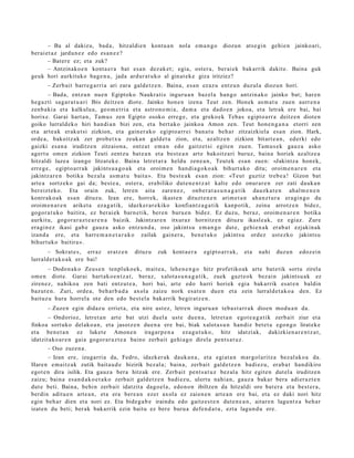 – Ba al dakizu, bad a , hitzaldi e n kontu a n nola em a n g o diozun ats e gi n gehi e n jainko ari,
ber ai et a z jardu n e z edo es a n e z ?
        – Bat er e ez; et a zuk?
        – Antzinako e n kont a e r a bat es a n dez ak e t ; egia, ost er a, ber ai ek bak arrik dakit e. Baina guk
geuk hori aurkituko bag e n u , jada ardur a t u k o al ginat e k e giza iritziez?
       – Zerb ait barre g a r ri a ari zara gald e t z e n . Baina, es a n ez az u entz u n duzul a diozun hori.
        – Bad a, entz u n nue n Egiptoko Naukra tis inguru a n baz el a han g o antzin a k o jainko bat; har e n
heg a z ti sag a r a t u a ri Ibis deitz e n diot e. Jainko hon e n izen a Teut zen. Honek as m a t u zuen aurr e n a
zenb a ki a et a kalkulu a, geo m e t ri a et a astron o m i a , da m a et a dad o e n jokoa, et a letrak ere bai, bai
horixe. Garai hart a n , Tam u s zen Egipto osoko erre g e , et a greko ek Teba s egipt o a rr a deitz e n diot e n
goiko lurrald ek o hiri han di a n bizi zen, et a bert a k o jainko a Amon zen. Teut hon e n g a n a etorri zen
et a art e a k eraku t si zizkion, et a gain er a k o egipt o a rr ei ban a t u beh a r zitzaizkiel a esa n zion. Hark,
orde a, bakoitz ak zer prob e t x u zeuk a n gald e t u zion, et a, azaltz e n zizkion bitart e a n , ederki edo
gaizki es a n a iruditz e n zitzaion a , ontz a t em a n edo gaitz e t si egit e n zuen. Tam u s e k gauz a asko
agert u om e n zizkion Teuti zentz u bat e a n et a best e a n art e bakoitz ari buruz, bain a horiek az altz e a
hitzaldi luze a izango litzat ek e. Baina letret a r a heldu zen e a n , Teut ek es a n zuen: «Jakintz a hon e k,
erre g e , egipt o a rr a k jakints u a g o a k et a oroim e n han di a g o k o a k bihurt uk o ditu; oroim e n a r e n et a
jakintz ar e n botika bez al a as m a t u bait a ». Eta best e a k esa n zion: «Teut guztiz treb e a ! Gizon bat
art e a sortz eko gai da; best e a , ost er a , era biliko dut e n e n t z a t kalt e edo onur ar e n zer zati dauk a n
ber eizt ek o. Eta orain zuk, letre n aita zare n e z , onb e r a t a s u n a g a t i k dauzk a t e n ah al m e n e n
kontrak o a k es a n dituz u. Izan ere, horrek, ikast e n dituzt e n e n arim e t a n aha n z t u r a era gi n go du
oroim e n a r e n ariket a ez a g a tik, idazker a r e kiko konfiant z a g a t i k kanp otik, zeinu arrotz e n bidez,
gogor a t u k o baitira, ez ber ai ek barn e tik, ber e n buru e n bidez. Ez duzu, beraz, oroim e n a r e n botika
aurkitu, gogor a r a z t e a r e n a baizik. Jakintz ar e n itxuraz hornitz e n dituz u ikasl e a k, ez egi az. Zure
era gi n e z ikasi gab e gauz a asko entz u n d a , oso jakint su em a n g o dut e, gehi e n a k erab a t ezjakin ak
izand a ere, et a harre m a n e t a r a k o zailak gain er a , ben e t a k o jakint su ordez ust ezko jakintsu
bihurt uk o baitira ».
       – Sokrat e s , erraz      eratz e n   dituz u   zuk    kont a e r a   egipt o a rr a k,   et a   nahi   duzu n   edoz ei n
lurrald e t a k o a k ere bai!
        – Dodon a k o Zeus e n tenpl uko e k, m ait e a , lehe n e n g o hitz profetiko ak art e bat e tik sortu zirela
om e n diot e. Garai hart a k o e n t z a t , beraz, xalot a s u n a g a t i k, zuek gazt e o k bez ai n jakint su a k ez
ziren e z, nahiko a zen bati entz ut e a , hori bai, art e edo harri horiek egi a bak arrik es at e n baldin
baz ut e n . Zuri, orde a, beh a r b a d a axol a zaizu nork esa t e n due n et a zein lurrald e t a k o a den. Ez
baituz u hura horrel a ote den edo best el a bak arrik begir at z e n .
       – Zuze n egin didaz u erriet a, et a nire ust ez, letre n inguru a n teb a s t a r r a k dioen mod u a n da.
       – Ondorioz, letret a n art e bat utzi duel a ust e due n a , letret a n egot e a g a t i k zerb ait ziur et a
finkoa sort uko del ako a n , et a jasotz e n due n a ere bai, biak xalot a s u n han diz bet e t a ego n g o lirat ek e
et a ben e t a n ez luket e Amon e n iragar p e n a eza g u t u k o, hitz idatzi ak, dakizkien a r e n t z a t ,
idatzit ako a r e n gaia gogor a r a z t e a baino zerb ait gehi a g o direla pent s a t u z .
       – Oso zuze n a .
        – Izan ere, izugarri a da, Fedro, idazker ak dauk a n a , et a egi at a n mar gol aritz a bez al ak o a da.
Hare n em ai tz a k zutik bait a u d e bizirik bez al a; bain a, zerb ait gald e t z e n badi ez u, erab a t han dikiro
egot e n dira isilik. Eta gauz a bera hitzak ere. Zerb ait pent s a t u z bez al a hitz egit e n dut el a iruditz e n
zaizu; bain a es a n d a k o e t a k o zerb ait gald e t z e n badi ez u, ulert u nahi a n, gauz a bak ar bera adi er a z t e n
dut e beti. Baina, behi n zerb ait idatzit a dago el a , edo n o n ibiltzen da hitzaldi oro bat e r a et a best e r a ,
berdin aditu e n art e a n , et a era bere a n ezer axol a ez zaien e n art e a n ere bai, et a ez daki nori hitz
egin beh a r dien et a nori ez. Eta bide g a b e iraindu edo gaitz e s t e n dut e n e a n , aitar e n lagu nt z a beh a r
izat e n du beti; ber ak bak arrik ezin baitu ez ber e buru a defe n d a t u , ezt a lagun d u ere.
 