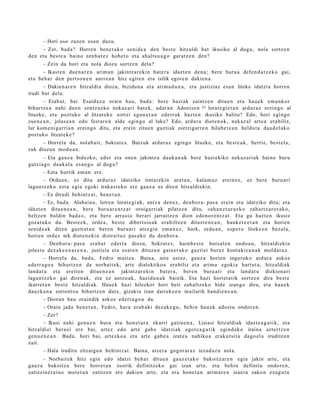 – Hori oso zuzen esa n duzu.
     – Zer, bad a ? Horren ben e t a k o seni d e a den best e hitzaldi bat ikusiko al dugu, nola sortz e n
den et a best e a baino zenb a t e z hob e t o et a ah alt s u a g o gar a t z e n den?
       – Zein da hori et a nola diozu sortz e n del a?
       – Ikast e n due n a r e n arim a n jakintz ar e ki n bat e r a idazt e n den a ; bere buru a defe n d a t z e k o gai,
et a beh a r den pert so n e n aurr e a n hitz egit e n et a isilik egot e n daki en a .
      – Dakien a r e n hitzaldi a diozu, bizidun a et a arim a d u n a , et a justiziaz esa n liteke idatzia horre n
irudi bat dela.
        – Erab a t , bai. Esaid az u orain hau, bad a : ber e hazi ak zaintz e n ditu e n et a hau e k em a n k or
bihurtz e a nahi due n zentz uzko nek az a ri bat e k, udar a n Adonise n 35 lorat e gi e t a n ardur a z erein go al
lituzke, et a pozt uko al litzat ek e zortzi egu n e t a n ederr a k hazt e n ikusiko balitu? Edo, hori egingo
zue n e a n , jolas e a n edo fest ar e n alde egin go al luke? Edo, ardur a diot e n a k, nek az al art e a era biliz,
lur kom e ni g a rri a n erein go ditu, et a erein zitue n guztiak zortzigarr e n hilab e t e a n heldut a dau d el a k o
poztuko litzat ek e?
      – Horrela da, nolab ait, Sokrat e s. Batzuk ardur a z egin go lituzke, et a best e a k, berriz, best el a,
zuk diozun mod u a n .
        – Eta gauz a bidezko, ed er et a one n jakintz a dauk a n a k bere hazi ekiko nek az a ri ak baino buru
gutxia g o dauk al a es a n g o al dugu?
        – Ezta hurrik em a n ere.
        – Ordu a n , ez ditu ardur a z idatziko tint ar eki n uret a n , kala m u z erein ez , ez bere buru ari
lagun t z e k o ezt a egia egoki irakas t e k o ere gauz a ez diren hitzaldi ekin.
        – Ez dirudi behintz a t , ben e t a n .
        – Ez, bad a . Alabai n a, letre n lorat e gi ak, antz a den e z, den b or a- pas a erein et a idatziko ditu; et a
idazt e n ditue n e a n , bere buru ar e n t z a t oroigarri ak pilatz e n ditu, «ah a n z t u r a z k o zah art z a r or a k o,
heltz e n baldin bad a », et a ber e arras t o berari jarraitz e n dion edo n or e n t z a t . Eta gu hazt e n ikusiz
goz at u k o du. Best e e k, orde a , best e dibert sio ak era biltz e n dituzt e n e a n , bank e t e e t a n et a horien
senid e a k diren guzti et a n ber e n buru ari ats e gi n em a n e z , hark, ordu a n, esp e r o liteke e n bez al a,
horien ordez nik diot e n e ki n distrait uz pas a k o du den b or a .
        – Denb or a- pas a era b a t ederr a diozu, Sokrat e s, hainb e s t e hut s al e n ondo a n , hitzaldi ekin
jolast u dez ak e e n a r e n a , justizia et a esa t e n dituzu n gain er a k o guzti ei buruz kont akiz u n a k mold at u z.
        – Horrel a da, bad a , Fedro m ait e a . Baina, nire ust ez, gauz a horien inguruk o ardur a askoz
ed err a g o a bihurtz e n da norb ait e k, art e dialektiko a era biliz et a arim a egoki a hart ut a, hitzaldiak
land a t u et a ereit e n ditue n e a n jakintz ar e ki n bat er a , ber e n buru ari et a land a t u dizkion ari
lagun t z e k o gai diren a k, et a ez antz u a k, hazidu n a k baizik. Eta hazi horiet a tik sortz e n dira best e
ikurret a n best e hitzaldi ak. Hau ek hazi hilezkor hori beti zab altz eko bide izango dira, et a hau e k
dauzk a n a zoriont s u bihurtz e n dut e, gizakia izan dait ek e e n m ailarik han di e n e a n .
        – Diozun hau oraindik askoz ederr a g o a da.
        – Orain jada ben e t a n , Fedro, hura erab a ki dez ak e g u , behi n hau e k ados t u ondor e n .
        – Zer?
        – Ikusi nahi gen u e n hura et a hon e t a r a ekarri gaitu e n a , Lisiasi hitzaldiak idazt e a g a t i k, et a
hitzaldi ei bera ei ere bai, art ez edo art e gab e idatzi ak egot e a g a t i k egind a k o iraina azt ertz e n
gen u e n e a n . Bada, hori bai, art ezko a et a art e gab e a izat e a nahiko a erak ut sit a dago el a iruditz e n
zait.
        – Hala iruditu zitzaigu n behi ntz a t . Baina, atz er a gogor ar a z iezad a z u nola.
      – Norbait ek hitz egin edo idatzi beh a r ditu e n gauz e t a k o bakoitz ar e n egi a jakin art e, et a
gauz a bakoitz a ber e horret a n osorik definitz eko gai izan art e, et a behin definitu ondor e n ,
zatiezin e r ai n o mot e t a n zatitz e n ere dakien art e, et a era hon e t a n arim a r e n izaer a sako n eza g u t u
 