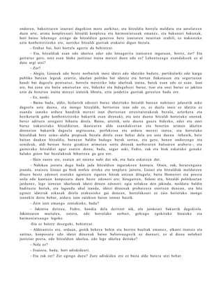 ondor e n , bakoitz ar e n izaer ari dagokion mot a aurkituz, et a hitzaldi a horrel a mold a t u et a antol at z e n
due n art e, arim a konpl ex u a ri hitzaldi konpl ex u et a har m o ni a t s u a k em a n e z , et a baku n a ri baku n a k,
hori baino lehe n a g o ezingo da hitzaldi e n gen e r o a ber e izaer a r e n neurri a n erabili, ez iraka st e k o
ezt a konb e n t zitz ek o ere, aurr eko hitzaldi guzti ak erak ut si digu n bez al a.
         – Erab a t bai, hori horrel a agert u da behintz a t .
         – Eta, hitzaldi ak es a n edo idazt e a eder edo lotsa g a r ri a izat e a r e n inguru a n , berriz, zer? Eta
gert a t u z gero, noiz esa n liteke justiziaz iraina mer ezi due n edo ez? Lehen t x e a g o es a n d a k o e k ez al
dut e argi utzi?
         – Zer?
         – Alegia, Lisias ek edo best e norb ait ek inoiz idatzi edo idatziko bad u t e , partikul arki edo kargu
publiko bat e a n lege a k ez arriz, idazla n politiko bat idatziz et a bert a n finkot a s u n et a segur t a s u n
han di bat dago el a pent s a t u z , horrel a mer eziko luke idazle a k iraina, bat e k esa n edo ez es a n . Izan
ere, bai esn a et a bait a am e t s e t a n ere, bidezko et a bide g a b e e i buruz, txar et a onei buruz ez jakite a
ezin da ben e t a n iraina m er e zi izat etik librat u, ezt a jend e t z a guztiak gore st e n bad u ere.
         – Ez, noski.
         – Baina bad a , aldiz, hizlaririk edoz e ri buruz idatzit ako hitzaldi bat e a n nahit a e z jolas e tik asko
dago el a ust e due n a , et a inongo hitzaldik, bert s ot a n izan edo ez, ez duel a inoiz ez idatzi a ez
es a n d a izat eko ardur a han dirik m er e zi izan (bert so t a n errezit at u t a k o a k bez al a, azt erk e t a et a
heziket a rik gab e konb e n t zitz eko bak arrik esa n diren a k), et a ust e due n a hitzaldi horiet a k o one n a k
ber ez aditu e n oroigarri bihurt u direla. Baina, aitzitik, ust e due n a gauz a bidezko, ed er et a onei
buruz irakat sit a k o hitzaldiet a n , ikast e a r e n alde esa n d a k o e t a n et a ben e t a n arim a n idazt e n
diren e t a n bak arrik dago el a argit a s u n a , perfekzio a et a ardur a mer ezi izat e a ; et a horrel ako
hitzaldi ak bere se m e- alab a propio ak bez al a direl a esa n beh a r del a ere ust e due n a –lehe nik, ber e
bait a n dauk a n hitzaldi a, barn e a n baldin bad a g o ber ak sort u a , et a gero, hon e n ondor e n g o et a
senid e a k , aldi bere a n best e gizaki en arim e t a n sort u diren a k norb er a r e n balioar e n ara b e r a–, et a
gain er a k o hitzaldi ei agur esa t e n dien a; bad a , segur aski, Fedro, zuk et a biok eska t u k o gen uk e
halako gizon bat bez al ak o a k bihurtz e a gu geu ere.
       – Hain zuzen ere, es at e n ari zare n a nahi dut nik, et a hal a esk at z e n dut.
        – Nahikoa jost at u dugu bad a jada hitzaldi e n inguruko e n kontur a. Orain, zuk, berar e n g a n a
joan d a , esaioz u Lisiasi gu biok ninfe n errek a et a ten plur a jaitsit a, Lisiasi et a hitzaldi ak mold at z e n
ditu e n best e edon o ri esa t e k o agintz e n zigut e n hitzak entz u n ditugul a; bait a Hom erori et a poe si a
soila edo kant u a n konpo s a t u due n best e edon o ri ere; hiruga rr e n , Soloni et a, hitzaldi politikoet a n
jardu n e z , lege izen e a n idazla n a k idatzi ditu e n edon o ri: egi a nolako a den jakind a, mold a t u baldin
badit uz t e horiek, et a lagun d u ah al izand a, idatzi ditu e n a k prob a t z e r a etortz e n den e a n , et a hitz
egin ez idatziak esk a s a k direla erak u s t e k o gai den e a n , horrel ak o a ri ez zaio horiet ak o inongo
izenekin deitu beh a r, ardur a izan zaizkion hai en izen az baizik.
       – Zein izen em a n g o zenizkioke, bad a ?
       – Jakintsu deitz e a , Fedro, han di a del a deritzot nik, et a jainko ari bak arrik dagokiola.
Jakintz ar e n       m ait al e a , ost er a , edo horrel ak o zerb ait, gehi a g o egokituko litzaiok e et a
har m o ni a t s u a g o legok e.
       -Eta ez bat er e des e g o ki, behi ntz a t .
       – Aldera n t ziz ere, ordu a n , goitik beh e r a behin et a berriro buelt ak em a n e z , elkarri itsat siz et a
zatituz, konpo s a t u edo idatzi ditu e n a k baino baliots u a g o rik ez due n a ri, ez al diozu nolab ai t
justiziaz poet a, edo hitzaldie n idazle a, edo lege idazle a deituko?
       – Nola ez?
       – Esaioz u, bad a , hori adiskid e a ri.
       – Eta zuk zer? Zer egingo duzu? Zure adiskid e a ere ez bait a alde bat e r a utzi beh a r.
 