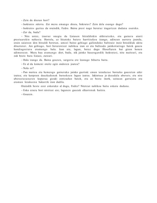 – Zein da diozun hori?
       – Isokrat e s ederr a . Zer mez u em a n g o diozu, Sokrat e s ? Zein dela esa n g o dugu?
       – Isokrat e s gazt e a da oraindik, Fedro. Baina prest nago ber at a z iragart z e n dud a n a es at e k o.
       – Zer da, bad a?
       – Nire ust ez, izaer az one gi a da Lisiase n hitzaldiekin alder a t z e k o, et a gain er a aiurri
prest u a r e ki n nah a si a. Horrela, ez litzat ek e bat e r e harritz ek o a izango, adin e a n aurrer a joan d a ,
orain saiatz e n den hitzaldi bere t a n , um e ei baino gehi a g o gailen d u k o balitzai e inoiz hitzaldi ak ukitu
dituzt e n ei. Are gehi a g o , hori berar e n t z a t nahiko a izan ez et a bultz a d a jainkoti arr a g o bat e k gauz a
han di a g o e t a r a era m a n g o balu. Izan ere, lagun, berez dago filosofiare n bat gizon hon e n
adi m e n e a n . Mezu hau era m a n g o diot, bad a , nik jainko hau e n g a n d i k Isokrat e si, nire m ait e a ri, et a
zuk best e hura Lisiasi, zure ari.
       – Hala izango da. Baina goaz e n , sargori a ere leun a g o bihurt u bait a.
       – Ez al da kom e ni otoitz egin ondor e n joat e a ?
       – Nola ez?
         – Pan mait e a et a he m e n g o gain er a k o jainko guztiak: em a n iezad a z u e barn e k o gauz e t a n eder
izat e a ; et a kanpo a n dauzk a d a n a k barn e k o e n lagun izat e a . Jakintsu a jo dez a d al a ab er a t s; et a nire
ab er a s t a s u n a r e n kopur u a gizaki zentz u d u n bat e k, et a ez best e inork, soine a n garr ai a t u et a
era m a n lezak e e n a bakarrik izan dadila.
       Oraindik best e ezer eska t u k o al dugu, Fedro? Niretz at nahiko a bait a esk at u dud a n a .
       – Eska ezaz u hori niretz a t ere; lagu n e n gauz a k elkarr e n a k baitira.
       – Goaz e n .
 