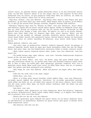 oraintx e zioen a, et a gehi e n e k diot e n a : gizakia hiltze ar e ki n bat e r a ez ote den barr ei a t uk o berar e n
arim a, et a hori bere izat e a r e n azke n a ez ote den izango. Izan ere, zerk era goz t e n du hura best e
non b ai t e tik sortu et a eratz e a , et a giza gorp ut z e r a heldu baino lehe n ere existitz e a , et a, heldu et a
horret a tik ber eizi ondor e n , ordu a n ber a ere hil et a sunt sitz e a ?
– Ongi diozu, Sim mi a s –esa n zuen Kebe s e k–. Argi bait a g o beh a r den a r e n erdi a frogat u dela gutxi
gora b e h e r a : gu jaio baino lehe n gure arim a baz el a. Baina froga t u beh a r da gain er a , gu hil ondor e n
ere, ez del a gu jaio aurre tik baino gutxia g o existituko, frogak e t a burut uk o bad a behintz a t .
– Honezk er o frogat u t a dago orain ere, Sim mi a s et a Kebe s –esa n zuen Sokrat e s e k–, bat er a elkart u
nahi badit uz u e argu dio hori et a horre n aurr etik ados t u dugu n a : bizidun oro hildakotik sortz e n dela.
Izan ere, arim a aurr etik ere existitz e n bad a et a, bizi et a sortz er a doa n e a n heriotz a tik et a hilik
egot e tik baino best e inondik ez bad u sort u beh a r, hil ondor e n ere nola ez du existitu beh a rko,
berriro sort u beh a r bad u? Orain ere froga t u t a dago, bad a , esa t e n duzu e n a . Haler e, ust e dut
Sim mi a s e k et a zuk oraindik ere sako n a g o azt ert uk o zenuk e t el a gust ur a arraz oike t a hori, et a
um e a k bez al a beldur zaret el a, ber a gorp ut z e tik irtet e a n , haiz e a k ben e t a n des e gi n et a barr ei at u k o
ez ote due n, bat e z ere norb ait, bare al di a n hil beh a rr e a n , aus a z haiz et e han di bat e a n hiltze n
den e a n .
Ordu a n Kebes e k, irribarr ez, esa n zue n:
        – Saia zaitez, bad a, gu konb e n t zitz e n , Sokrat e s , beldurr e z bag e u n d e bez al a. Are gehi a g o , ez
beldurr e z bag e u n d e bez al a, baizik et a agia n gur e bait a n horrel ak o e n beldur den um e bat bal e go
bez al a. Saia zaitez, bad a, um e hori konb e n t zitz e n , heriotz ar e n beldur ez izat eko, m a m u e n a bez al a.
        – Baina ordu a n egu n e r o konjuru ak kant a t u beh a r zaizkio –esa n zuen Sokrat e s e k– zuek bera
lasait u art e.
        – Eta nondik hart uk o dugu, bad a, Sokrat e s –esa n zuen–, horrel ak o beldurr e n t z a k o konjuru e n
kant a ri on bat, zuk uzt e n bag ai t uz u?
       – Handi a da Grezia, Kebes! –esa n zue n–. Eta bert a n , segur aski, gizon treb e a k dau d e , et a
asko dira atz errit arr e n herriak ere, et a guztiak miat u beh a r dira horrel ak o konjuru e n kant a ri bat e n
bila, ez dirua ez nek e a urri era bili gab e, dirua aprop o s a g o gast a t u k o zenuk e t e n best e ez er ez
dago el a k o ust e a n baizik. Baina zeu ek zeu e n art e a n ere bilat u beh a r duzu e. Izan ere, ez zenuk e t e ,
agi an, hori egit eko zuek baino gaitu a g o rik erraz aurkituko.
     – Hala izango da –esa n zuen Kebes e k–. Baina itzul gait ez e n utzi dugu n tokira, laket bad uz u
behintz a t .
       – Laket dut, bai, noski; nola ez dut, bad a, izango?
       – Ederki diozu –esa n zue n.
       – Beraz, ez al diogu geur e buru ari horrel ak o zerb ait            gald e t u beh a r –esa n zue n Sokrat e s e k–:
zer- nolako gauz a ri dagokio hori gert a t z e a , barr ei at z e a ,       et a zer- nolako gauz ar e kiko gert a t u k o
zaiola beldur izan beh a r da, et a zer- nolako best e gauz a ri            ez? Eta horre n ondor e n, berriz, biot ako
zein den arim a azt ert u beh a r dugu, et a horre n ara b e r a            konfiant z a eduki edo beldur izan gure
arim ar e n inguru a n .
       – Egia diozu –esa n zuen.
      – Ez al dagokio, bad a , konpo s a t u a ri et a izat ez konpo s a t u a den a ri hori gert a t z e a , konpo s a t u
zen bez al a x e desko n p o s a t z e a ? Baina zerb ait sinple a baldin bad a g o , ez al dagokio horri bak arrik
hori ez gert a t z e a , best e ez eri baino lehe n?
       – Horrel a del a ust e dut nik –esa n zuen Kebes e k.
       – Ez al da egia n t z e k o a gauz a baku n a k beti ego e r a bere a n et a era ber e a n dau d e n a k izat e a ,
et a aldi bakoitz e a n era des b e r di n e a n dau d e n a k et a ego e r a bere a n inoiz egot e n ez diren a k, berriz,
horiek konpo s a t u a k izat e a ?
       – Nik, behintz a t , hala dela ust e dut.
 