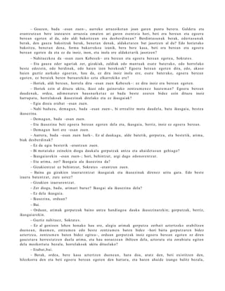 – Goaz e n , bad a –esa n zue n–, aurrek o arraz oik et a n joan gare n punt u ber er a. Galdet u et a
era nt z u t e a n bere izat e a r e n arraz oi a em a t e n ari gare n es e n t zi a hori, beti era ber e a n et a ego er a
ber e a n egot e n al da, edo aldi bakoitz e a n era des b e r di n e a n ? Berdint a s u n a k berak, ed ert a s u n a k
ber ak, den gauz a bakoitz ak berak, ben e t a n den a k, aldak e t a r e n bat jasotz e n al du? Edo horiet ak o
bakoitz a, ben e t a n den a , form a bak arr ek o a izanik, bera bere kasa, beti era bere a n et a ego e r a
ber e a n egot e n da et a ez du inoiz, inon, et a inola ere aldak e t a rik jasotz e n ?
        – Nahita e z k o a da –esa n zuen Kebes e k– era bere a n et a ego e r a ber e a n egot e a , Sokrat e s .
        – Eta gauz a ed er ugari ak zer, gizakiak, zaldiak edo ma n t u a k es at e bat e r a k o, edo horrel ako
best e edoz ei n, edo berdi n a k, edo haie n izen berek o a k? Egoer a ber e a n egot e n dira, edo, aka s o
haie n guztiz aurk ako ego er a n , hau da, ez dira inoiz inola ere, es at e bat e r a k o, ego er a bere a n
egot e n , ez ber ai ek bere n buru a r e kiko ezt a elkarr ekiko ere?
        – Horiek, aldi ber e a n , horrel a dira –esa n zuen Kebe s e k–: ez dira inoiz era bere a n egot e n .
        – Horiek ezin al dituz u ukitu, ikusi edo gain er a k o zentz u m e n e z haut e m a n ? Egoer a bere a n
dau d e n a k , orde a , adi m e n a r e n hau s n a r k e t a z ez bad a best e ez er e n bidez ezin dituzu inoiz
harr a p a t u , horrel ak o a k ikusezin ak direlako et a ez ikusgai ak?
        – Egia diozu era b a t –esa n zue n.
        – Nahi bad uz u, de m a g u n , bad a –esa n zuen–, bi erre alit e mot a dau d el a, bat a ikusgai a, best e a
ikusezin a.
        – Dem a g u n , bad a –esa n zuen.
        – Eta ikusezin a beti ego er a ber e a n egot e n del a et a, ikusgai a, berriz, inoiz ez ego e r a ber e a n .
        – Dem a g u n hori ere –esa n zuen.
        – Aurrer a, bad a –esa n zuen hark–. Ez al dauk a g u , alde bat e tik, gorpu t z a, et a best e tik, arim a,
biak des b e r di n a k ?
        – Ez da egi a best e rik –erantz u n zuen.
        – Bi mot a t a k o zeinekin diogu dauk al a gorp ut z a k antz a et a ahai d e t a s u n gehi a g o?
        – Ikusgai a r e ki n –esa n zue n–; hori, behintz a t , argi dago edo n or e n t z a t .
        – Eta arim a, zer? Ikusgai a ala ikusezin a da?
        – Gizakie ntz a t ez behi ntz a t , Sokrat e s –erant z u n zue n.
        – Baina gu gizakie n izaer ar e n t z a t ikusgai ak et a ikusezin a k diren e z aritu gar a. Edo best e
izaer a bat e n t z a t , zure ust ez?
        – Gizakie n izaer a r e n t z a t .
        – Zer diogu, bad a , arim a ri buruz? Ikusg ai ala ikusezin a dela?
        – Ez dela ikusgai a.
        – Ikusezin a, ordu a n ?
        – Bai.
        – Ordu a n , arim ak gorpu tz a k baino antz a han di a g o a dauk a ikusezin a r e ki n; gorp ut z a k, berriz,
ikusg ai a r e ki n.
        – Guztiz nahit a e z , Sokrat e s.
        – Ez al genio e n lehe n hon ak o hau ere, alegi a arim ak gorpu tz a zerb ait azt ertz ek o erabiltz e n
due n e a n , ikusm e n , entz u m e n edo best e zentz u m e n bat e n bidez –hori bait a gorpu t z a r e n bidez
azt ert z e a , zentz u m e n bat e n bidez egit e a–, ordu a n gorp ut z a k inoiz ego er a bere a n egot e n ez diren
gauz e t a r a herr e s t a t z e n duel a arim a, et a hau nora e z e a n ibiltzen dela, aztor at u et a zorabi at u egit e n
dela mozkort ut a bez al a, horrel ak o a k ukitu ditu el ak o?
        – Erab a t , b ai.
        – Berak, orde a, ber e kasa azt ert z e n due n e a n , har a doa, aratz den, beti existitz e n den,
hilezkorr a den et a beti ego er a ber e a n egot e n den hart ar a, et a hare n ahai d e izango balitz bez al a,
 