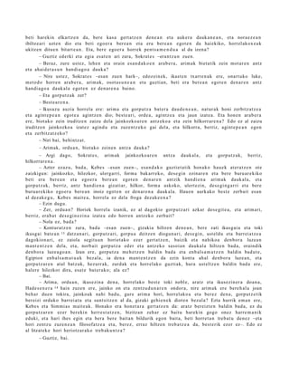 beti harekin elkartz e n da, bere kas a gert a t z e n den e a n et a auk er a dauk a n e a n , et a nora e z e a n
ibiltze ari uzt e n dio et a beti ego e r a ber e a n et a era ber e a n egot e n da hai ekiko, horrel ak ox e a k
ukitz en ditue n bitart e a n . Eta, bere ego er a horrek pent s a m e n d u a al du izen a?
        – Guztiz ed erki et a egia es at e n ari zara, Sokrat e s –erant z u n zue n.
        – Beraz, zure ust ez, lehe n et a orain es a n d a k o e n ara b e r a , arim a k biet a tik zein mot ar e n antz
et a ahai d e t a s u n han di a g o a dauk a ?
        – Nire ust ez, Sokrat e s –esa n zuen hark–, edoz ei n e k, ikast e n txarre n a k ere, onart uko luke,
m et o d o horre n ara b e r a , arim a k, osot a s u n e a n et a guzti an, beti era ber e a n egot e n den a r e n antz
han di a g o a dauk al a egot e n ez den a r e n a baino.
        – Eta gorp ut z a k zer?
        – Best e a r e n a .
        – Ikusaz u auzia horrel a ere: arim a et a gorp ut z a bat e r a dau d e n e a n , nat ur a k honi zerbitz at z e a
et a agint e p e a n egot e a agintz e n dio; best e a ri, orde a, agintz e a et a jaun izat e a. Eta hon e n arab e r a
ere, biot ako zein iruditz e n zaizu dela jainkozko a r e n antz ek o a et a zein hilkorrar e n a ? Edo ez al zaizu
iruditz e n jainkozko a izat ez agind u et a zuze nt z e k o gai dela, et a hilkorra, berriz, agint e p e a n ego n
et a zerbitz at z e k o?
        – Niri bai, behi ntz a t .
       – Arimak, ordu a n, biot ako zeine n antz a dauk a ?
        – Argi dago, Sokrat e s , arim ak jainkozko ar e n antz a dauk al a, et a gorp ut z a k, berriz,
hilkorrar e n a .
        – Azter ezaz u, bad a, Kebe s –esa n zuen–, esa n d a k o guztiet a tik hon a k o hau e k at er a t z e n ote
zaizkigu n: jainkozko, hilezkor, ulerga rri, form a bak arr ek o, des e gi n ezinar e n et a bere buru ar e kiko
beti era bere a n et a ego e r a ber e a n egot e n den a r e n antzik han di e n a arim ak dauk al a, et a
gorp ut z a k, berriz, antz han di e n a gizati ar, hilkor, form a askoko, ulert ezi n, des e gi n g a r ri et a bere
buru a r e kiko ego er a ber e a n inoiz egot e n ez den a r e n a dauk al a. Haue n aurkak o best e zerb ait es a n
al dez ak e g u , Kebe s mait e a , horrel a ez dela froga dez ak e e n a ?
        – Ezin dugu.
        – Zer, ordu a n ? Horiek horrel a izanik, ez al dagokio gorpu t z a ri azkar des e gi t e a , et a arim a ri,
berriz, era b a t des e gi n e zi n a izat e a edo horre n antz ek o zerb ait?
        – Nola ez, bad a ?
        – Kontur a t z e n zara, bad a –esa n zuen–, gizaki a hiltze n den e a n , ber e zati ikusgai a et a toki
ikusg ai bat e a n 13 datz a n a ri, gorpu t z a ri, gorpu a deitz e n diogu n a ri, des e gi n, ust eld u et a barrei a t z e a
dagokio n a ri, ez zaiola segit u a n horiet a k o ezer gert a t z e n , baizik et a nahiko a den b o r a luze a n
m a nt e n t z e n dela, et a, norb ait gorp ut z a ed er et a antz ek o sasoi a n dauk al a hiltze n bad a, oraindik
den b or a luze a g o a n . Izan ere, gorpu t z a me h e t z e n baldin bad a et a enb al s a m a t z e n baldin bad u t e ,
Egipto n enb al s a m a t u a k bez al a, ia den a m a nt e n t z e n da ezin kont a ah al den b or a luze a n, et a
gorp ut z a r e n at al batz uk, hezurr ak, zurdak et a horrel ako guztiak, hura ust eltz e n baldin bad a ere,
haler e hilezkor dira, esa t e bat e r a k o; ala ez?
        – Bai.
        – Arima, ordu a n , ikusezin a den a , horrel ako best e toki nobl e, aratz et a ikusezin er a doa n a ,
Hade s e n e r a 14 hain zuze n ere, jainko on et a zentz u d u n a r e n ondor a, nire arim ak ere bere h al a joan
beh a r due n tokira, jainko ak nahi bad u, gure arim a hori, horrel ako a et a ber ez den a, gorp ut z e tik
ber eizi orduko barr ei at u et a sunt sitz e n al da, gizaki gehi e n e k diot e n bez al a? Ezta hurrik em a n ere,
Kebes et a Sim mi a s m ait e a k. Honako era hon e t a r a gert a t z e n da: aratz ber eizt e n baldin bad a, ez du
gorp ut z a r e n ez er ber eki n herr e s t a t z e n , bizitza n zeh ar ez baitu harekin gogo onez harre m a n i k
eduki, et a hari ihes egin et a bera ber e bait a n bildurik ego n bait a, beti horret a n treb a t u den e z –eta
hori zentz u zuzen e a n filosofatz e a et a, ber ez, erraz hiltze n treb a t z e a da, best e rik ezer ez–. Edo ez
al litzat ek e hori heriotz ar a k o treb ak u n t z a ?
       – Guztiz, bai.
 