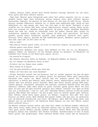 – Ordu a n, ben e t a n , Fedon, antz ek o best e batz uk dauzk az u entz u n g o dizut e n a k ere; saia zaitez,
ber az, guztia ah al duzu n zeh a t z e n az altz e n.
– Ongi, bad a. Ben et a n gauz a harriga rri ak jasa n nitu e n bere ondo a n nen go el a; izan ere, ez nue n
errukirik sentit u, lagun bat e n heriotz ar e n aurre a n nen g o e n arre n; gizon zoriont s u agert z e n
baitzitz aid a n , Ekekrat e s , bai joka er a n et a bait a hitzet a n ere. Zein lasai et a nobl e hil zen... Horrel a
burur a t u zitzaid a n Hade s e n e r a baziho a n ere, ez zihoal a pat u jainkoti arrik gab e , baizik et a hara
heldut a k o a n ere, ongi ego n g o zela, best e inor inoiz ego n ez den bez al a. Horre g a t ik ez nue n
errukizko ez er ere sentit u, dolu bat e n aurre a n dago e n a r e n t z a t norm al a em a n g o luke e n bez al a;
bain a ezt a ats e gi nik ere, filosofian aritz e n gine n e t a n ohi gen u e n bez al a –hitzaldiak filosofiazko
batz uk izan ziren et a–, baizik et a senti m e n d u arraro bat neuk a n , best e rik gab e , ats e gi n et a
ats ek a b e a r e n nah a s k e t a ezohiko bat, hark segit u a n hil beh a r zuela pent s a t z e a n . Eta bert a n
geu n d e n guztiok ego er a berdint s u a n geu n d e n , gutxi gora b e h e r a , batz u e t a n barr e egin ez,
best e e t a n , berriz, neg a r r e z , gur et a k o bat alde han di ar e ki n gain er a , Apolodoro –gizon a ez a g u t z e n
duzu jada, segu r aski, et a bere izaer a ere bai.
– Nola ez, bad a?
– Hura ben e t a n horrel a zego e n era b a t , et a ni neu ere aztor a t u t a nen go e n , et a gain er a k o a k ere bai.
– Nortzuk egokitu ziren bert a n, Fedon?
– Lurrald eko e t a t i k Apolodoro hori zego e n , bait a Kritobulo et a bere aita ere, et a Herm o g e n e s ,
Epige n e s , Eskines et a Antist e n e s 5 ere bai; Peani ako Ktesipo ere baz e g o e n , et a Meneks e n o et a
lurrald e k o best e batz uk ere bai. Platon gaixo zego e n , nik ust e.
– Eta arrotzik ba al zego e n ?
– Bai, Sim mi a s teb a s t a r r a , Kebes et a Fedon d e s , et a Megar a tik Euklide s et a Terpsion.
– Eta zer? Aristipo 6 et a Kleonbrot o bert a n al ziren?
– Ez horixe; izan ere, Egina n om e n zeud e n .
– Best e norb ait ba al zego e n ?
– Uste dut gutxi gora b e h e r a horiek ego n zirela han.
– Ordu a n zer? Zein diozu izan zirela hitzaldi ak?
– Ni den a hasi er a tik saiat uko naiz zuri kont a t z e n . Izan ere, aurrek o egu n e t a n beti joan ohi gine n
best e a k et a ni Sokrat e s e n g a n a , et a ep aike t a gert a t u zen ep ait e gi a n biltzen gine n egu n s e n t i tik,
kartz el a tik hurre zego e n et a. Beraz, kartz el a ireki art e itxarot e n gen u e n beti, elkarr eki n
entr e t e ni t uz , ez baitz e n goiz irekitz e n; bain a irekitz e n zen e a n , Sokrat e s e n g a n a sartz e n gine n et a
askot a n egu n osoa pas a t z e n gen u e n ber ar e ki n. Baina egu n hart a n ben e t a n goizago bildu gine n.
Aurreko egu n e a n , arrat s al d e a n , kartz el atik irten gine n e a n , itsas o n t zi a Delostik etorri a zela jakin
baike n u e n . Ondorioz, ohiko tokira ahalik et a goizen etortz ek o agind u genion elkarri. Eta etorri
gine n, et a kasu egin ohi zigun at ez ai n a k, gur e g a n a at er a ondor e n , itxarot e k o esa n zigun et a ber ak
es a n art e ez bert ar a t z e k o: « Izan ere –esa n zue n– Ham aik ak Sokrat e s aska tz e n ari dira et a gaurko
egu n e a n hilko delako berri em a t e n ». Eta luze jo gab e , etorri et a sartz ek o agind u zigun. Sartz e a n ,
bad a , Sokrat e s aska t u berria top at u gen u e n , et a Xantipa 7 –eza gu t z e n duzu jada– bere um e a
beso e t a n et a albo a n es erit a. Bad a Xantipak ikusi gint u e n orduko, oihu egin zuen, et a em a k u m e e k
es a n ohi dituzt e n a k bez al ak ox e a k esa n zitue n: «Oi Sokrat e s, azke n aldiz hitz egin go dizut e orain
lagun e k zuri, et a zuk ber ai ei! ». Eta Sokrat e s e k Kritoni begir at u et a es a n zion: «Kriton, era m a n
dez al a norb ait ek etx er a. »
Eta Kriton e n zerbitz ari batz u e k era m a n egin zute n hura, oihuka et a bularr ari kolpek a. Sokrat e s e k,
aldiz, ohe a n es erit a, hank a tolest u et a esku a r e ki n igurzt e n zuen, et a igurtzi bitart e a n , es a n zuen:
«Zein gauz a arraro a dirudi e n, gizon a k, gizaki ek «at s e gi n a » deitz e n diot e n hori! Zein harre m a n
harrigarri a dauk a n ber e kontrak o a del a dirudi e n horrekiko, ats e k a b e a r e kiko! Ez dut e bi hau e k
bat er a gert a t u nahi gizakiar e n g a n ; bain a norb ait e k biot ako bat e n atz etik ibili et a harra p a t z e n
 