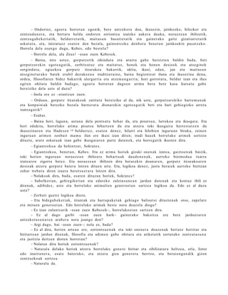 – Ondorioz, ego e r a horret a n ego nik, ber e antz ek or a doa, ikusezin, jainkozko, hilezkor et a
zentz u d u n e r a , et a bert ar a heldu ondor e n zoriont s u izat eko auk er a dauk a, nora e z e a n ibiltzetik,
zentz u g a b e k e ri a tik, beldurr e t a t ik, m ait a s u n bas a ti e t a t ik et a gain er a k o gaitz gizatiarr e t a tik
ask at u t a , et a, iniziatu e z esa t e n den bez al a, gaino n t z e k o den b or a ben e t a n jainkoekin pas a t z e k o.
Horrel a del a es a n g o dugu, Kebe s, edo best el a?
       – Horrel a del a, ala Zeus! –esa n zuen Kebe s e k.
        – Baina, nire ust ez, gorp ut z e tik zikindut a et a arazt u gab e ber eizt e n baldin bad a, beti
gorp ut z a r e ki n egot e a g a t i k, zerbitz at uz et a m ait at uz , hon ek et a hon e n desio e k et a ats e gi n e k
sorgin d u t a , egiazko a gorp ut z itxurako a bak arrik, ukitu, ikusi, ed a n, jan et a m ait a s u n
ats e gi n e t a r a k o bat ek era bil dez ak e e n a iruditz er ai n o, bain a begi e n t z a t iluna et a ikusezin a den a,
orde a, filosofiar e n bidez bak arrik ulerg a rri a et a atz e m a n g a r ri a, hori gorrot a t u, beldur izan et a ihes
egit e n ohitut a baldin bad a g o , ego e r a horret a n dago e n arim a ber a bere kasa kuts a t u gab e
ber eiziko dela ust e al duz u?
       – Inola ere ez –eran tz u n zuen.
         – Ordu a n, gorp ut z itxurako a k zatitut a ber eiziko al da, nik ust e, gorpu tz a r e kiko harre m a n a k
et a konp ai ni ak ber ezko bez al a barn e r a t u dionar e ki n egot e a g a t i k beti et a hari gehi e gizko arret a
izat e a g a t i k?
       – Erab a t .
       – Baina hori, lagu n a , ast u n a dela pent s a t u beh a r da, et a pisut s u a , lurreko a et a ikusgai a. Eta
hori edukit a, horrel ako arim a pisut s u bihurtz e n du et a atz er a toki ikusg air a herre s t a t z e n du
ikusezin a r e n et a Hade s e n 14 beldurr e z, es at e n den e z, hilarri et a hilobien inguru a n birak a, zeine n
inguru a n arim e n zenb ait ma m u ilun ere ikusi izan diren; irudi hau e k horrel ak o arim e k sortz e n
dituzt e, aratz aska t u a k izan gab e ikusg ai a r e n part e dut e n e k, et a horre g a t ik ikust e n dira.
       – Egiantz e k o a da behintz a t , Sokrat e s.
         – Egiantz ek o a , ben e t a n , Kebe s. Eta ez arim a horiek gizaki one n a k izat e a, gaizto e n a k baizik,
toki horien inguru a n nora e z e a n ibiltzer a beh a rt u a k dau d e n e n a k , aurrek o bizimo d u a txarra
izat e a r e n zigorra bet e z. Eta nora e z e a n ibiltzen dira ber ar e ki n doa n a r e n , gorpu tz itxurako a r e n
desio ak atz er a gorp ut z bat e r a lotzen ditue n art e. Eta, logikoa den e z, justu ber ai ek aurr eko bizitzan
zeh ar treb a t u diren izaer a ber et s u e t a r a lotzen dira.
         – Nolako ak dira, bad a, es at e n dituz u n horiek, Sokrat e s ?
         – Sab elk eri a n, gehi e gik e ri a n et a eda t e k o zalet a s u n e a n jardu n dut e n a k et a kontuz ibili ez
diren a k, adibid ez, asto et a horrel ako ani m ali e n gen e r o e t a n sartz e a logikoa da. Edo ez al duzu
ust e?
         – Zerb ait guztiz logikoa diozu.
         – Eta bide g a b e k e ri a k, tirani ak et a harra p a k e t a k gehi a g o balioet si dituzt e n a k otso, zap el at z
et a mirue n gen e r o e t a n . Edo horrel ak o arim a k best e nora doaz el a diogu?
         – Ez izan zalantz a rik –esa n zue n Kebes e k–, horrel ako e t a n sartz e n dira.
         – Ez al dago garbi –esa n zuen hark– gain er a k o bakoitz a ere ber e jardu e r a r e n
antz ek o t a s u n a r e n arab e r a nora joango den?
         – Argi dago, bai –esa n zue n–; nola ez, bad a?
         – Ez al dira, horien art e a n ere, zoriont s u e n a k et a toki one n e r a doaz e n a k bert u t e herrit ar et a
hiritarr e a n jardu n diren a k, filosofia et a adi m e n gab e ohitur a et a ariket a tik sortut a k o zentz ut a s u n a
et a justizia deitz e n diot e n horret a n ?
         – Nolat a n dira horiek zoriont s u e n a k ?
         – Natural a del ako horiek atz er a horrel ako gen e r o hiritar et a zibilizat ur a heltz e a, erle, liztor
edo inurrie n e r a , es at e bat e r a k o, et a atz er a giza gen e r o r a berriro, et a berai e n g a n d i k gizon
zentz uzko a k sortz e a .
         – Natural a da.
 