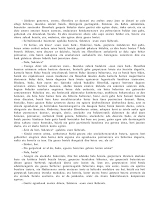 – Jainkoe n gen e r o r a , ost er a , filosofat u ez due n a ri et a era b a t aratz joan ez den a ri ez zaio
zilegi heltz e a , ikast ek o zale ari baizik. Horreg a tik guzti a g a tik, Sim mi a s et a Kebe s adiskid e a k,
ben e t a k o zentz uzko filosofo ek gorpu t z bidezko desio guzti ei uko egit e n diet e, tinko eut siz, et a ez
dut e am or e em a t e n hau e n aurre a n , ond a s u n e n hond a m e n a r e n et a pobr ezi ar e n beldur izan gab e,
gehi e n a k et a diruz al e a k bez al a. Ez dira miseri ar e n ohor e edo osp e ezar e n beldur ere, bot er e et a
ohore zale ak bez al a, et a, ondorioz, uko egit e n diet e gauz a horiei.
        – Ez bailitzat e k e haie nt z a t egokika best el a, Sokrat e s –esa n zuen Kebe s e k.
        – Ez horix e, ala Zeus! –esa n zuen hark–. Ondorioz, bad a , gorpu tz a mold a t z e n bizi gab e,
ber e n arim a zerb ait ardur a zaien haiek, horiek guztiak pikut ar a bidalit a, ez dira best e horien 15 bide
ber etik ibiltzen, nora doaz e n ez dakit el a, baizik et a filosofiar e n aurkak orik ez del a egin beh a r
pent s a t u z , ezt a har e n aska p e n a et a arazk e t a r e n aurk akorik ere, hare n g a n a zuze nt z e n dira et a
hark gidat z e n ditu e n bidetik hari jarraitz e n diot e.
        – Nola, Sokrat e s ?
        – Esan g o dizut nik –erant z u n zuen–. Ikast ek o zale ek bad a kit e –esa n zuen hark– filosofiak
ber ai e n arim ar e n ardur a hartz e n due n e a n , best e rik gab e gorpu t z e a n lotut a et a itsat sit a dago el a ,
kartz el a bat e n bidez bez al a erre alit at e a k horre n bidez ikust er a beh a r t u t a , et a ez ber ak bere bidez,
baizik et a ezjakint a s u n oso a n iraulkat uz et a filosofiak ikust e n duel a kartz el a horre n izugarrikeri a
desio ar e n bidez del a, lotut a dago e n a bera lotut a egot e a r e n lagun t z ail e han di e n a izat er ai n o.
Dioda n a , bad a , hain zuze n ere: ikast eko zaleek bad a kit e filosofiak, ego er a horret a n dago e n
arim ar e n ardur a hartz e n due n e a n , aholku leun ak em a t e n dizkiola et a aska tz e n saiatz e n del a,
begi e n bidezko azt erk e t a eng ai n u z bet e a dela erak ut siz, et a bait a bel arrie n et a gain er a k o
zentz u m e n e n bidezko a ere, et a horiet a tik alde n t z e k o konb e n t zit uz, era biltz e a beh a rr e z ko a ez den
hein e a n , et a ber a bere bait a n bat u et a biltzer a bultz at uz , best e ezeri gab e ber e buru ari bak arrik
sines diez aion, berak bere kas a erre alit at e e t a k o bat ez ber e kas a pent s a t z e n due n a ri. Baina,
best al d e , best e gauz e n bidez azt ertz e n due n a et a ego e r a des b e r di n e t a n des b e r di n a den a, ezer ez
dez al a egi azkotz a t jo; horrel ak o a haut e m a n g a r ri a et a ikusg ai a bait a; berak ikust e n due n a , ost er a ,
ulerg a rri a et a ikusezin a. Ondorioz, ben e t a k o filosofoar e n arim a, ask a p e n horri ez zaiola aurka egin
beh a r pent s a t z e n due n e z , ats e gi n, desio, ats e k a b e et a beldurr e t a tik alde n t z e n da ah al due n
hein e a n , pent s a t u z , norb ait ek biziki goz at u, beldurt u, ats e k a b e t u edo desira t u bad u, ez duel a
bat ek pent s a litzake e n hain gaitz han di horiet ak o bat bera ere jasa n, gaixo ego n edo desio e n g a t i k
dirua xahut u es at e bat e r a k o, baizik et a gaitz guzti et a tik han di e n a et a gore n a den a, hori jasat e n
duel a, et a ez duel a horre n kontu egit e n.
        – Zein da hori, Sokrat e s ? –galde t u zue n Kebes e k.
        – Gizaki orore n arim a, zerb ait e t a z biziki goz at u edo ats ek a b e t z e a r e ki n bat er a , ego er a hori
gehi e n b a t era git e n dion horix e dela argie n a et a egi azko e n a pent s a t z e r a ere beh a r t u a dago el a ,
nahiz et a horrel a ez izan. Eta gauz a horiek ikusgai ak dira bat ez ere, ala ez?
        – Erab a t , bai.
        – Eta gorp ut z a k ez al du, bad a, ego e r a horret a n gehi e n lotzen arim a?
        – Nola, bad a?
        – Atsegin et a ats ek a b e bakoitz ak, iltze bat edukiko balu bez al a, gorp ut z e r a iltzatz e n duel ak o
hura et a krisket a bat ek bez al a lotze n, gorp ut z a bez al ako a bihurt uz, et a gorpu tz a k baiezt a t z e n
ditu e n gauz a berb e r a k egiazko a k direl a ust e izat e n du. Izan ere, gorp ut z a r e n iritzi ber ak
edukitz e a g a t i k et a gauz a berb e r e z goz at z e a g a t i k beh a rt u t a dago, nire ust ez, izaer a et a ape tit u
ber eko a izat er a, et a Had e s e n e r a mod u aratz e a n inoiz ez heltz eko mod uko a ere bai, baizik et a beti
gorp ut z a k kuts a t u t a irtet ek o mod uk o a ; et a horrel a, last er atz er a best e gorpu t z bat e r a erortz e n da
et a ereind a bez al a sustr ait u, et a ez da jainkozko, aratz et a itxura bak arr ek o a r e n konp ai ni a n
egot e n .
        – Guztiz egi azko ak esa t e n dituzu, Sokrat e s –esa n zuen Kebes e k.
 