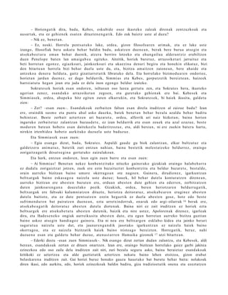 – Horien g a t ik dira, bad a, Kebes, esku bi d e osoz ikast ek o zale ak diren a k zentz uzko a k et a
aus ar t a k, et a ez gehi e n e k es at e n dituzt e n e n g a t i k. Edo zuk baietz ust e al duz u?
        – Nik ez, ben e t a n .
        – Ez, noski. Horrela pent s a t u k o luke, orde a , gizon filosofo ar e n arim a k, et a ez luke ust e
izango, filosofiak bera aska t u beh a r baldin bad u, aska tz e n due n e a n , ber ak ber e buru a ats e gi n et a
ats ek a b e e t a r a em a n beh a r due nik, atz er a berriro lotzeko et a ehu n g a ilu a alder a n t ziz era biltz e n
due n Pen elop e bat e n lan am ai g a b e a egit eko. Aitzitik, horiek bar et u z, arraz oik et a ri jarrait uz et a
beti horret a n egon e z , egi azko a ri, jainkozko a ri et a uka ezi n a den a ri begira et a hon eki n elikat uz, bizi
den bitart e a n horrel a bizi beh a r duel a ust e du, et a, bizitza am ai tz e n zaion e a n , bere ah ai d e et a
antz ek o a den e r a heldut a , gaitz gizatiarr e t a tik librat uko del a. Eta horrel ak o bizimo d u a r e n ondorioz,
horiet a n jardu n due n e z , ez dago beldurrik, Sim mi a s et a Kebes, gorp ut z e tik ber eizt e a n , haize e k
barr ei at u t a heg a n joan et a jada ez dela inon egon g o beldur izat eko.
        Sokrat e s e k horiek esa n ondor e n , isiltas u n oso luze a gert a t u zen, et a Sokrat e s bera, ikust ek o
ageri a n zen ez, es a n d a k o arraz oike t a n zego e n , et a gure t a k o gehi e n a k ere bai. Kebe s e k et a
Sim mi a s e k, orde a , ah a p e k a hitz egit e n zute n elkarr eki n, et a Sokrat e s e k, bi haiek ikusit a, gald e t u
zien:
        – Zer? –esa n zuen–. Esan d a k o a k zerb ait e n falta n es a n direl a iruditz e n al zaizue bad a? Izan
ere, oraindik sus m o et a punt u ahul asko dauzk a, bat ek ben e t a n beh a r bez al a azald u beh a r badit u
behintz a t . Best e zerb ait azt ertz e n ari baz ar e t e , orde a, alferrik ari naiz hizket a n; bain a horien
inguruk o zerb ait e t a z zalantz a n baz a u d e t e , ez izan beldurrik et a esa n zeu ek et a azal ez az u e, best e
mod ur e n bat e a n hob e t o es a n dait ek e el a bad e ritz oz u e , et a, aldi ber e a n , ni ere zuekin bat e r a hart u,
nirekin irten bi d e a hob e t o aurkituko duzu el a ust e bad uz u e .
        Eta Sim mi a s e k es a n zuen:
        – Egia es a n g o dizut, bad a , Sokrat e s . Aspaldi gau d e gu biok zalantz a n , elkar bultz at uz et a
gald e t z e r a ani m a t u z , bat e tik zuri entz u n nahi a n, bain a best e tik mole st a t z e k o beldurr ez , orain go
zorigaitz a g a t ik des a t s e gi n a gert a t u k o zaizulako a n .
        Eta hark, entz u n ondor e n , leun egin zuen barre et a es a n zuen:
        – Ai Sim mi a s! Ben et a n nek ez konb e n t zit uk o nituzke gain er a k o gizakiak oraingo halab e h a r r a
ez dud al a zorigaiztz a t jotze n, zuek ere ezin baz ait uz t e t konb e n t zit u et a beldur baz ar e t e , best al d e ,
orain aurr eko bizitzan baino umor e okerra g o a n ote nago e n . Gainer a , dirudi e n e z , igarku n t z a n
beltx ar g a k baino esk a s a g o a naiz el a ust e duzu e; hau e k, hil beh a r dut el a kontur a t z e n diren e a n ,
aurr eko bizitzan ere abe s t e n baz ut e n ere, ordu a n abe s t e n dut e gehi e n et a ed err e n , zerbitz at z e n
dut e n jainkoar e n g a n a doaz el ak o pozik. Gizakiek, orde a , bere n heriotz ar e n beldurr a g a t ik,
beltx ar g a k ere faltsuki kalum ni a t z e n dituzt e, heriotz a deitor at u z, ats e k a b e a r e n era gi n e z ab e s t e n
dut el a baitiot e, et a ez dut e pent s a t z e n ezein heg a z tik ez duel a abe s t e n gos e, hotz edo best e
sufrim e n d u r e n bat pairat z e n due n e a n , ezt a urretxin d orr a k, en ar a k edo argi- oilarrak 16 berak ere,
ats ek a b e a g a t i k deitor at u z ab e s t e n dut el a diot e n a k . Baina niri ez zait iruditz e n ez horiek ezt a
beltx ar g e k ere ats e k a b e t u t a abe s t e n dut e nik, baizik et a nire ust ez, Apolore n a k diren e z , igarle a k
dira, et a Had e s e n e k o ongi ak aurreiku sit a abe s t e n dut e, et a egu n horret a n aurr eko bizitza guzti an
baino askoz ats e gi n han di a g o z gain er a. Eta ni neu ere beltx ar g e n esklab o- kide a et a jainko berari
sag a r a t u a naiz el a ust e dut, et a jaun a r e n g a n d i k jasot a ko igarku n t z a n ez naiz el a haiek baino
okerr a g o a , et a ez naizel a bizitzatik haiek baino trist e a g o bereizt e n . Horre g a tik, ber az, nahi
duzu e n a es a n et a gald e t u beh a r duzu e , at e n a s t a r r e n Ham aik a gizon ek 17 utzi bitart e a n .
        – Ederki diozu –esan zuen Simmiasek–. Nik esango dizut zertan dudan zalantza, eta Kebesek, aldi
berea n, esand ako ak zertan ez dituen onartzen. Izan ere, oraingo bizitzan horrelako gaiez garbi jakitea
ezinezkoa edo oso zaila dela iruditzen zait niri, zuri bezala seguru asko, baina beraiet az esand ako ak
kritikoki ez aztertzea eta alde guztiet atik aztertzen nekatu baino lehen etsitzea, gizon erabat
belaxkare n a iruditzen zait. Gai horiei buruz honako gauza hauet ako bat burutu behar baita: nolakoak
diren ikasi, edo aurkitu, edo, horiek ezinezkoak baldin badira, giza tradizioet atik onen a eta ezeztatz e n
 