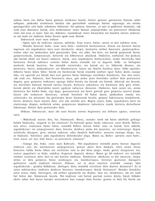 zailena hartu eta, baltsa baten gaine a n arriskatuz bezala, horren gainea n garraiatut a bizitzan zehar
nabigatu, jainkozko erreb el azio batekin edo garraiobide sendoa go batea n segurua go eta arrisku
gutxiagorekin ezin bada zeharkat u behintzat. Eta gainera, benet a n, ez naiz ni galdetz en lotsatuko, zuk
zeuk esan dituzunez horiek, ezta etorkizune a n neure buruari aurpegirat uko ere pentsatz e n ditudan ak
orain zuri esan ez izana. Izan ere, Sokrates, esand ako ak neure buruarekin eta honekin aztertu ondoren,
ez zait inola ere iruditzen behar bezain egoki esan direnik.
         Sokrat e s e k esa n zuen ordu a n:
         – Agian egia da iruditz e n zaizun a, adiskid e. Esan ezaz u, bain a, zert a n ez den nahiko a es a n .
         – Honako hon e t a n bad a –esa n zuen hark–: norb ait ek har m o ni a r e n , lirare n et a ber ar e n harien
inguru a n ere argu di ak e t a bera esa n dez ak e el a , alegi a, har m o ni a zerb ait ikusezin a, gorpu t z g a b e a ,
era b a t ed er et a jainkozko a del a goz at u t a k o liran, et a aldiz, lira ber a, et a hariak gorp ut z a k direla,
gorp ut z e z k o a k, konpo s a t u a k , lurtarr ak et a hilkorrar e n ah ai d e a k . Ondorioz, norb ait e k lira pusk a t u
edo hari ak eb aki et a haut si ondor e n, bat e k, zure argu di a k e t a berb e r a r e ki n, sen d o berr et siko balu
har m o ni a horrek nahit a e z existitu beh a r duel a oraindik et a ez dago el a hilda –ez bailegok e
mod urik, hariak haut sit a, lira oraindik existitz eko, et a hari ak ere ez, hilkorrak diren e z , et a
har m o ni a , berriz, jainkozko a r e n et a hilezkorrar e n izaer a et a familia berek o a den a, hilda egot ek o,
hilkorra baino lehe n hilez– baizik et a har m o ni ak ber ak oraindik nonb ai t egon beh a r duel a es a n g o
luke, et a egurr a k et a hari ak hari ez er gert a t u baino lehe n a g o ust eld uk o lirat ek e el a. Eta, nire ust ez,
zuk zeuk ere, Sokrat e s , hori hau s n a r t u duzu, guk arim a justu horrel ak o zerb ait del a pent s a t z e n
dugul a, gure gorp ut z a tenk a t u t a ego n g o balitz bez al a et a bero ak et a hotz ak, lehorr ak et a hez e a k,
et a horrel ako batz u e k bat urik eut sit a bez al a, horiex e n nah a s k e t a et a har m o ni a del a gur e arim a,
horiek ederki et a elkarr ekiko neurri egokia n nah a s t e n diren e a n . Ondorioz, hain zuzen ere, arim a
har m o ni a bat baldin bad a, argi dago, gaixot a s u n e k et a best e gaitz ek gure gorpu t z a neurriz kanpo
laxat u edo tenk a t z e n dut e n e a n , arim ak bere h al a hil beh a r duel a, jainkozko a izand a ere,
soinu e t a k o et a artisa u e n lan guzti et a k o best e har m o ni ak bez al a; gorpu tz bakoitz ar e n hon d a ki n e k,
berriz, den b o r a luzez iraut e n dut e, erre edo ust el d u art e. Begira ez az u, bad a, argu di a k e t a horri zer
era nt z u n g o diogu n, norb ait e k arim a, gorp ut z e a n dau d e n e n nah a s k e t a izanik, heriotz a deituriko a n
lehe n e n g o hiltzen dela pent s a t u k o balu.
         Ordu a n , Sokrat e s e k , maiz ohi zuen bez al a zorrotz begira t u t a et a irribarr e egin ez, eran t z u n
zue n:
        – Bidezko a k esa t e n ditu, bai, Sim mi a s e k. Beraz, zuet a k o inork nik baino ah al bi d e gehi a g o
baldin bad a u z k a , zerg a tik ez dio era nt z u n ? Ez baitirudi gaiari mod u esk a s e a n eut si dionik. Haler e,
nire ust ez, eran t z u n a baino lehe n, oraindik Kebesi entz u n beh a r zaio, ea hon ek, bere aldetik,
argu di ak e t a ri zer aurp e gir a t z e n dion; horrel a, den b or a pixka bat pas a t u t a , zer era nt z u n g o dugu n
ezt a b ai d a dez a g u n ; gero, entz u n ondor e n , ados dau d el a badiru dit e, arraz oi a em a n g o diegu, et a,
ez bad a u d e , horrel ax e jada argu di a k e t a defe n d a t u k o dugu. Baina ea, Kebes –jarraitu zuen hark–,
es a n ez az u zer zen, bide bat e z, zu aztor at z e n zintu e n a ?
         – Esan g o dut, bad a –esa n zuen Kebes e k–. Niri argu di a k e t a oraindik punt u bere a n dago el a
iruditz e n zait, et a aurr eko e t a n aurp e gi r a t z e n genio n akat s ber a dauk al a. Gure arim a itxura
hon e t a r a heldu baino lehe n ere existitz e n zela ez dut hitza jango, mod u guztiz ats e gi n e a n et a,
es at e a gog aik arri ez bad a , nahiko a froga t u t a dago el a ukat uz. Baina gu hil ondor e n ere oraindik
non b ai t existitz e n del a, hori ez zait horrel a iruditz e n. Sim mi a s e n objekzioa ez dut onartz e n , alegi a
arim a ez del a gorp ut z a baino sen d o a g o a et a iraunkorr a g o a ; horiet a n guztiet a n ikara g a r ri
gailentz e n zaiola iruditz e n baitz ait. Ordu a n, zer ez duzu sines t e n oraindik –esa n g o luke
argu di ak e t a k–, gizaki a hildako a n , ahul a g o a den a oraindik existitz e n del a ikust e n duzun e a n ? Ez al
zaizu nahit a e z k o a iruditz e n den b o r a horret a n iraunkorr a g o a den a k biziraut e a ? Honako hon ekiko
azt er ez az u, bad a, hurre n g o a , nik zerb ait egi azkorik ote dioda n . Izan ere, dirudi e n e z , nik ere irudi
bat beh a r dut, Sim mi a s e k bez al a. Niri iruditz e n zait horiek guzti ak es at e n direla, bat ek hildako
ehul e zah ar bati buruz hon ak o arraz oike t a hau esa n g o balu bez al a: gizon a ez del a hil, baizik et a
 