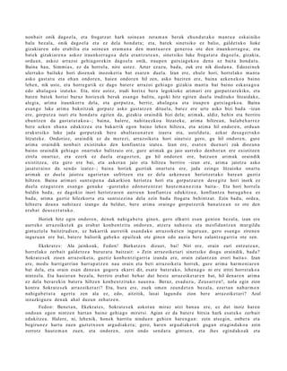 non b ai t onik dago el a , et a frogat z a t hark soine a n zera m a n berak ehu n d u t a k o m a nt u a eskai niko
balu bez al a, onik dago el a et a ez dela hond a t u ; et a, bat ek sinet siko ez balio, gald e t u k o lioke
gizakiar e n edo erabilia et a soine a n era m a n a den ma n t u a r e n gen e r o a ote den iraunkorr a g o a ; et a
bat ek gizaki ar e n a askoz iraunkorr a g o a del a eran t z u t e a n , sinet siko luke frogat u t a dago el a, gizakia,
ordu a n, askoz arraz oi gehi a g o r e ki n dago el a onik, iraup e n gutxia g ok o a den a ez bait a hond a t u .
Baina hau, Sim mi a s, ez da horrel a, nire ust ez. Azter ez az u, bad a, zuk ere nik dioda n a . Edoz ei n e k
ulert uko bailuke hori dioen a k inozok eri a bat esa t e n duel a. Izan ere, ehul e hori, horrel ak o m a nt u
asko gast a t u et a ehu n ondor e n , haie n ondor e n hil zen, asko bazire n ere, bain a azke n e k o a baino
lehe n, nik ust e, et a horre g a tik ez dago bat er e arraz oi gehi a g o gizaki a ma n t u bat baino esk a s a g o a
edo ahul a g o a izat eko. Eta, nire ust ez, irudi horix e ber a legokioke arim ari ere gorpu t z a r e kiko, et a
bat e n bat ek horiei buruz horiex ek berak es a n g o balitu, egoki hitz egit e n duel a irudituko litzaidak e ,
alegi a, arim a iraunkorr a dela, et a gorpu t z a, berriz, ahul a g o a et a iraup e n gutxia g ok o a . Baina
es a n g o luke arim a bakoitz ak gorp ut z asko gast a t z e n dituel a, bat e z ere urte asko bizi bad a –izan
ere, gorpu t z a isuri et a hon d a t u egit e n da, gizaki a oraindik bizi dela; arim a k, aldiz, behi n et a berriro
ehu n t z e n du gast a t u t a k o a–; bain a, haler e, nahit a e z k o a litzat ek e, arim a hiltze a n , hala b e h a r r e z
ber e azke n ehu n a edukitz e a et a bak arrik egon baino lehe n hiltze a, et a arim a hil ondor e n , ordu a n
erak ut siko luke jada gorpu t z a k bere ahult a s u n a r e n izaer a et a, ust eld u t a , azkar des a g e r t u k o
litzat ek e . Ondorioz, oraindik ez du mer ezi, arraz oike t a hori sinet siz gero, gu hil ondor e n , gure
arim a oraindik nonb ai t existituko den konfiant z a izat e a. Izan ere, esa t e n due n a ri zuk diozun a
baino oraindik gehi a g o onart uko balitzaio ere, gur e arim a k gu jaio aurr eko den b or a n ere existitz e n
zirela onart uz, et a ezerk ez duel a era goz t e n , gu hil ondor e n ere, batz u e n arim a k oraindik
existitz e a , et a gero ere bai, et a askot a n jaio et a hiltze a berriro –izan ere, arim a jaiotz a asko
jasat e r ai n o da sen d o izat ez–; bain a horiek guztiak onart u t a ere, jada ezingo litzaioke onart u
arim ak ez duel a jaiotz a ugari e t a n sufritz e n et a ez dela azke n e a n heriotz e t a k o bat e a n guztiz
hiltze n. Baina arim a ri sunt sip e n a dak arkion heriotz a hori et a gorp ut z a r e n des e gi t e hori inork ez
duel a eza g u t z e n es a n g o gen u k e –guret a k o edo n or e n t z a t haut e m a n e z i n a bait a–. Eta hori horrel a
baldin bad a , ez dagokio inori heriotz ar e n aurr e a n konfiantz a edukitz e a , konfiant z a buru g a b e a ez
bad a , arim a guztiz hilezkorr a et a sunt si ezin a del a ezin bad u frogat u behintz a t . Ezin bad u, orde a ,
hiltzer a doa n a nahit a e z izango da beldur, ber e arim a oraingo gorpu t z e tik ban a t z e a n ez ote den
era b a t deus e z t a t u k o.
       Horiek hitz egin ondor e n , denok nahig a b e t u gine n, gero elkarri es a n genio n bez al a, izan ere
aurr eko arraz oik et e k gu erab a t konb e n t zit u ondor e n , atz er a nah a s t u et a me sfid a n t z a n mur gildu
gint uzt el a baitzirudi e n, ez bak arrik aurr etik esa n d a k o arraz oik et e n inguru a n , gero esa n g o ziren e n
inguru a n ere bai, bat e r e baliorik gab e k o ep aile ak ote gine n edo auzi a ber a zalantz a g a r ri a ote zen.
       Ekekrat e s : Ala jainko ak, Fedon! Barkatz e n dizuet, bai! Niri ere, orain zuri entz ut e a n ,
horrel ak o zerb ait gald e t z e a burur a t u baitz ait: « Zein arraz oike t a ri sinet siko diogu oraindik, bad a ?
Sokrat e s e k zioen arraz oik et a , guztiz konb e n t zi g a r ri a izand a ere, orain zalant z a n erori bait a ». Izan
ere, mod u harriga rri a n harr a p a t z e n nau orain et a beti arraz oik et a horrek, gure arim a har m o ni ar e n
bat dela, et a orain esa n den e a n gogor a ekarri dit, es at e bat e r a k o, lehe n a g o ni ere iritzi horret a k o a
nintz el a. Eta hasi er a n bez al a, berriro era b a t beh a r dut best e arraz oik et a r e n bat, hil den a r e n arim a
ez del a ber ar e ki n bat er a hiltzen konb e n t zit uko nau e n a . Beraz, es a d a z u , Zeus a rr e n !, nola egin zion
kontra Sokrat e s e k arraz oike t a ri? Eta, hura ere, zuek om e n zeun d e t e n bez al a, ezert a n nab a r m e n
nahig a b e t u t a agert u zen ala ez, edo, aitzitik, lasai lagu n d u zion ber e arraz oike t a ri? Azal
iezazkiguz u den a k ah al duzun zeh a t z e n .
      Fedon: Bene t a n , Ekekrat e s , Sokrat e s e k askot a n miraz utzi ban a u ere, ez dut inoiz har e n
ondo a n ego n nintz e n hart a n baino gehi a g o miret si. Agian ez da bat e r e bitxia hark es at e k o zerb ait
edukitz e a . Halere, ni, lehe nik, hon e k harritu nindu e n gehi e n hare n g a n : zein ats e gi n, onb e r a et a
begiru n e z hart u zue n gazt e t x o e n argu di ak e t a ; gero, har e n argu di ak e t e k gug a n era gi n d a k o a zein
zorrotz haut e m a n zue n, et a ondor e n , zein ondo sen d a t u gint u e n , et a ihes egind a k o a k et a
 