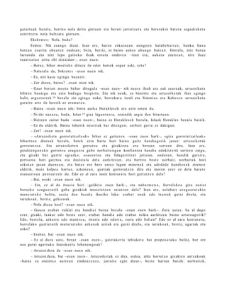 gar ait u a k bez al a, berriro nola deitu gintu e n et a ber ari jarraitz er a et a berar e ki n bat e r a argu di ak e t a
azt ert z e r a nola bultz at u gint u e n .
       Ekekrat e s : Nola, bad a ?
        Fedon: Nik esa n g o dizut. Izan ere, har e n eskuin e a n nen g o e n hala b e h a r r e z , bank u bax u
bat e a n es erit a ohe a r e n ondo a n ; ber a, berriz, ni baino askoz altu a g o bat e a n . Horrela, nire buru a
lazta n d u et a nire lepo gain ek o ileak est ut u ondor e n –izan ere, auk er a zuen e a n , nire ileez
txantx e t a n aritu ohi zitzaid a n–, esa n zue n:
       – Beraz, bihar mozt uk o dituz u ile ed er horiek segur aski, ezt a?
       – Natural a da, Sokrat e s –esa n nue n nik.
       – Ez, niri kasu egingo baz e nit.
       – Zer diozu, bain a? –esa n nion nik.
        – Gaur bert a n mozt u beh a r ditugul a –esa n zuen– nik neur e ileak et a zuk zeur e a k, arraz oik et a
hiltze n baz ai gu et a ezin bad u g u berpizt u. Eta nik neuk, zu banintz et a arraz oike t a k ihes egin go
balit, argo s t a rr e k 18 bez al a zin egingo nuke, borrok ar a itzuli et a Sim mi a s et a Kebe s e n arraz oik et a
gar ait u art e ile luzerik ez era m a t e a .
       – Baina –esa n nue n nik– biren aurk a Herakl es e k ere ezin om e n du.
        – Ni dei naz az u, bad a , Iolao 19 gisa lagun t z e r a , oraindik argia den bitart e a n .
        – Deitze n zaitut bad a –esa n nue n–, bain a ez Herakl e s e k bez al a, Iolaok Herakl es bez al a baizik.
        – Ez du alderik. Baina lehe nik neurri ak har ditza gu n , zerb ait gert a ez dakigu n.
        – Zer? –esa n nue n nik.
        – «Arrazoiket a gorrot a t z ail e a k » bihur ez gait ez e n –esa n zuen hark–, «giz a gorrot a t z ail e a k »
bihurtz e n diren a k bez al a, bat e k ezin baitu hori baino gaitz han di a g o rik jasa n: arraz oik et a k
gorrot a t z e a . Eta arraz oik et e n gorrot o a et a gizaki en a era ber e a n sortz e n dira. Izan ere,
gizakie n g a n a k o gorrot o a ez a g u e r a gab e norb ait e n g a n konfiant z a han di a edukitz e tik sartz e n zaigu,
et a gizaki bat guztiz egi azko, osas u n t s u et a fidag a rritz a t jotze a n , ondor e n , han dik gutxira,
pert so n a hori gaizto a et a desl ei al a del a aurkitz e a n , et a berriro best e norb ait, norb ait ek hori
askot a n jasa n due n e a n , et a bat e z ere bere ust ez lagun min e n a k et a adiskid e han di e n a k ziren e n
aldetik, maiz kolpe a hart uz, azke n e a n , guzti ak gorrot a t z e n ditu et a inoren ezer ez dela bat er e
osa s u n t s u a pent s a t z e n du. Edo ez al zara inoiz kontur a t u hori gert a t z e n dela?
        – Bai, noski –esa n nue n nik.
        – Eta, ez al da itsusi a hori –galde t u zue n hark–, et a nab a r m e n a , horrel ako a giza auzi ei
buruzko eza g u e r a rik gab e gizakiak ma n ei a t z e n saiatz e n dela? Izan ere, nolab ai t ez a g u e r a r e ki n
m a n ei a t u k o balitu, auzia den bez al a ikusiko luke: era b a t onak edo txarr ak gutxi direl a, et a
tart eko a k, berriz, gehi e n a k.
        – Nola diozu hori? –esa n nue n nik.
        – Gauz a era b a t txikiei et a han di ei buruz bez al a –esa n zuen hark–. Zure ust ez, ba al dago
ezer, gizaki, txakur edo best e ez er, era b a t han di a edo erab a t txikia aurkitz e a baino arraro a g o rik?
Edo, best el a, azkarr a edo m a nt s o a , itsusi a edo ed err a, zuria edo beltz a? Edo ez al zara kont ur a t u,
horrel ak o guztiet a tik mut urr e t a k o azke n a k urriak et a gutxi direla, et a tart ek o a k, berriz, ugari ak et a
asko?
        – Erab a t , bai –esa n nue n nik.
        – Ez al duzu ust e, ber az –esa n zuen–, gaizt ak e ri a lehiak e t a bat propo s a t u k o balitz, hor ere
oso gutxi agert u k o lirat ek e el a lehe n e n g o a k ?
       – Arrazoizko a da –esa n nue n nik.
      – Arrazoizko a, bai –esa n zuen–. Arrazoiket a k ez dira, orde a, alde horret a n gizakie n antz eko a k
–baina zu oraintx e aurr e a n zindo a z e n e z , jarrait u egin dizut–, best e hart a n baizik: norb ait ek,
 