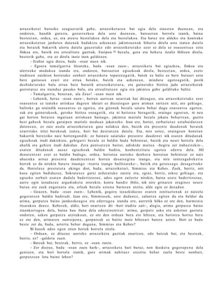 arraz oik et ei buruzko ez a g u e r a rik gab e, arraz oike t a r e n bat egia del a sine st e n due n e a n , et a
ondor e n , han dik gutxira, gez urr ez ko a dela ust e due n e a n , batz u e t a n horrel a izanik, bain a
best e e t a n , orde a, ez, et a atz er a best el ak o a del a et a best el ak o a . Eta bat ez ere aldeko et a kontr ako
arraz oik et e t a n jardut e n dut e n e k bad a kiz u azke n e a n jakint su e n a k bihurt u direla ust e izat e n dut el a
et a ber ai ek bak arrik ulert u dut el a gauz e t a k o edo arraz oike t e t a k o ez er ez del a ez osas u n t s u a ezt a
finkoa ere, baizik et a erre alit a t e guzti ak, Euripon 20 bez al a, gora et a beh e r a itzuliz ibiltzen direl a,
best e rik gab e, et a ez direla inoiz inon gelditz e n.
         – Erab a t egi a diozu, bad a –esa n nue n nik.
         – Egoer a ta m al g a r ri a litzat ek e , bad a –esa n zuen–, arraz oike t a bat egiazko a , finkoa et a
ulertz eko mod uk o a izand a ere, ondor e n , batz u e t a n egi azko ak direla, best e e t a n , orde a, ezetz
iruditz e n zaizkion horiet a k o zenb ait arraz oik et a topa tz e a g a t i k, bat ek ez balio ez ber e buru a ri ezt a
ber e gait a s u n ezari ere erru a bot ako, baizik et a azke n e a n , mind ut a egot e a g a t i k, pozik
des bi d e r a t u k o balu erru a bere burutik arraz oik et e t a r a , et a gain er a k o bizitza jada arraz oik et a k
gorrot a t u z et a irainduz pas a k o balu, et a erre alit a t e e n egia et a jakintz a gab e geldituko balitz.
         – Tam al g a r ri a, ben e t a n , ala Zeus! –esa n nue n nik.
         – Lehe nik, beraz –esa n zuen–, horre n aurre a n neurri ak har ditza g u n , et a arraz oik et e t a k o ez er
osa s u n t s u ez izat eko arrisku a dago e n ideiari ez diez aio g u n gure arim a n sartz e n utzi, are gehi a g o ,
balitek e gu oraindik osa s u n t s u ez egot e a , et a gizon a k bez al a saiat u beh a r dugu osas u n t s u egot e n ,
zuk et a gain er a k o ok, geroko bizitza osoa g a t ik, et a ni heriotz a ber a g a t ik, oraingo ego er a n , ni neu
gai horre n berar e n inguru a n arrisku a n bain a g o , jakintz a m ait al e bez al a jokat u beh a rr e a n , guztiz
hezi gab e e k bez al a gar ai p e n m ait al e mod u a n jokatz ek o. Izan ere, horiei, zerb ait e t a z ezt a b ai d a t z e n
dut e n e a n , ez zaie axol a arraz oike t a r e n gai a nolako a den, baizik et a pres e n t e dau d e n a k ber ai ek
ezarrit ako iritzi berek o a k izat e a , hori bai desirat z e n dut el a. Eta, nire ust ez, oraingo a n hon e t a n
bak arrik ber eiziko naiz horien g a n d i k: ez bain aiz saiat uko pres e n t e dau d e n e i nik esa t e n ditud a n a k
egi azko ak irudi dakizkien, gehig a rri bez al a ez baldin bad a behintz a t , baizik et a neuri horrel a del a
ah alik et a gehi e n irudi dakid a n. Zera pent s a t z e n baitut, adiskid e m ait e a –begira zer irab azireki n–,
es at e n ditud a n a k aus a z egiazko a k baldin badira, konb e n t zit ut a egot e a ed err a del a. Hil
den a r e n t z a t ezer ez baldin bad a g o , orde a , heriotz a aurr eko den b or a horret a n behi ntz a t ez naiz
ahu e n k a arituz pres e n t e dau d e n e n t z a t horre n des a t s e gi n a izango, et a nire zentz u g a b e k e ri a
horrek ez du nirekin bat e r a iraun go –txarra izango bailitzat ek e–, baizik et a gerox e a g o des a g e r t u k o
da. Horrelax e prest a t u t a ekingo diot, bad a , arraz oik et a ri, Sim mi a s et a Kebes. Zuek, berriz, niri
kasu egit e n badi d a z u e , Sokrat e s e z gutxi ardur a t u k o zaret e et a, egiaz, berriz, askoz gehi a g o , et a
egi azko zerb ait es at e n dud al a bad e ritzoz u e , ado s ego n zait ezt e nirekin, bain a ezetz bad e ritzoz u e ,
aurr e egin iezad a z u e argu di ak e t a ororekin, kont u han diz ibiliz, nik nire grinar e n era gi n e z neur e
buru a et a zuek eng ai n a t u et a, erleak bez al a ezt e n a barn e a n utzit a, alde egin ez dez a d a n .
         – Goaz e n , bad a –esa n zue n–. Lehe nik, gogor a iezazkid az u e es at e n zenit uzt e n a k ez naiz el a
gogor a t z e n baldin badirudi. Izan ere, Sim mi a s e k, ust e dud a n e z , zalantz a egit e n du et a beldur da
arim a, gorp ut z a baino jainkozko a g o a et a ed err a g o a izand a ere, aurr etik hilko ez ote den, har m o ni a
itxurako a den e z. Kebes e k, aldiz, hori onartz e n dit –hori iruditu zait–, alegi a, arim a gorpu t z a baino
iraunkorr a g o a del a, bain a hau iluna del a edoz ei n e n t z a t : arim a, gorp ut z asko et a askot a n gast a t u
ondor e n , azke n gorp ut z a utzit ako a n , ez ote den ordu a n ber a ere hiltze n, et a heriotz a horixe ber a
ez ote den, arim a r e n sunt si p e n a , gorp ut z a k ez baitio inoiz hiltze a ri bat e r e uzte n. Hori ez bad a
best e zer da, bad a , azt ert u beh a r dugu n a , Sim mi a s et a Kebes?
         Bi hau e k ados ego n ziren horiek horrel a zirela.
         – Ordu a n , ez dituzu e aurrek o arraz oike t a guzti ak onartz e n , edo batz uk bai, et a best e a k ,
berriz, ez? –galde t u zue n.
         – Batzuk bai; best e a k, berriz, ez –esa n zut e n.
         – Zer diozu e, bad a –esa n zue n hark–, arraz oike t a hari buruz, non ikaske t a gogor a p e n a dela
genio e n , et a hori horrel a izanik, gure arim a k nahit a e z existitu beh a r zuel a best e nonb ait,
gorp ut z e a n lotu baino lehe n?
 
