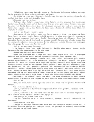 – Ni behi ntz a t –esa n zue n Kebes e k– ordu a n ere harriga rriro konb e n t zit u nindu e n , et a orain
berdin jarraitz e n dut, best e ez ein arraz oik et a t a n ez bez al a.
        – Eta ni neu ere –esa n zuen Sim mi a s e k– horrel a nago ben e t a n , et a harrituko nintz at e k e nik
noizbait horri buruz best e iritzirik edukiko ban u.
        Sokrat e s e k esa n zuen ordu a n:
        – Nahit a e z aldat u beh a rk o duzu, bad a , iritzia, Teba sk o arrotz a, sines m e n hori ma n t e n t z e n
baldin bad a , alegi a, har m o ni a zerb ait konpo s a t u a dela, et a arim a gorpu t z e k o ele m e n t u tenk a t u e n
har m o ni a bat bez al a konpo s a t z e n del a. Ez baitz e n u k e onart uk o zuk zeuk ere har m o ni a jada
konpo s a t u t a zego el a esa t e a , bera konpo s a t u beh a r zute n ele m e n t u a k existitu baino lehe n. Edo
onart uko al zenuk e ?
        – Inola ere ez, Sokrat e s –eran tz u n zuen.
        – Kontur a t z e n al zara, ordu a n –esa n zuen hark–, gizaki ar e n itxurar a et a gorp ut z e r a heldu
baino lehe n ere arim a baz el a, bain a, oraindik existitz e n ez ziren ele m e n t u e t a t ik konpo s a t u t a
zego el a esa t e n duz un e a n , hori esa t e n duzul a? Harm o ni a ez bait a zuk alder a t z e n duzun hori
bez al ako a , baizik et a lehe nik lira, hariak et a soinu a k, oraindik har m o niz a t u gab e a k , sortz e n dira,
et a guzti et a tik azke n e a n har m o ni a osatz e n da et a lehe n e n g o sunt sit u. Hortaz, zure baiezt a p e n
hau nola ego n g o da, bad a , best e har eki n ado s?
        – Inola ere ez –esa n zuen Sim mi a s e k .
        – Eta ben e t a n –esa n zue n hark– baiez t a p e n e n bat eki n ado s egot e a kom e ni baz aio,
har m o ni a ri buruzko baiezt a p e n a r e ki n da, hain zuze n.
        – Kom eni zaio, bai –esa n zue n Sim mi a s e k.
        – Bad a zure bai ezt a p e n hori ez dago ados –esa n zue n–. Begira ezaz u, bad a, bi baiezt a p e n
hau e t a t ik zein auk er a t z e n duzu n: ikask et a gogor a p e n a dela edot a arim a har m o ni a dela?
        – Lehe n e n g o a askoz lehe n a g o , Sokrat e s –esa n zuen–. Best e a frogak e t a rik gab e burur a t u
baitz ait egi an t z e k o t a s u n et a itxura kom e ni g a r ri bat e n g a t i k, et a horrel a iruditz e n zaie gizaki
gehi e n ei ere. Baina nik ondotx o dakit frogak e t a k egia n t z e k o t a s u n e n bidez egit e n dituzt e n a k
hitzontzi iruzurtiak direla, et a bat berai ekin kontuz ibiltzen ez bad a, oso erraz eng ai n a t z e n dut e,
bai geo m e t ri a n , et a bait a gain er a k o guztiet a n ere. Gogor a p e n a ri et a ikask et a ri buruzko
baiezt a p e n a , onartz e a mer ezi due n hipot e si bat e n bidez dago es a n d a . Esan bait a, nolab ai t, gure
arim a, gorp ut z e r a heldu baino lehe n ere, horrel ako a del a, «be n e t a n den a » izen a due n es e n t zi a
bez al ako a . Eta nik hau, konb e n t zit urik, beh a r hainb e s t e et a arraz oiz onart u dut. Beraz, logikoa
den e z , horre g a t ik ezin diot ez neur e buru ari ez best e inori onart u arim a har m o ni a dela esa t e a .
        – Eta hon e t a n zer, Sim mi a s? –esa n zuen hark–. Zure ust ez, har m o ni ari edo best e edoz ei n
konpo s a k e t a ri ba al dagokio ber a konpo s a t z e n dut e n ele m e n t u hai ek baino des b e r di n a g o a izat e a ?
        – Inola ere ez.
        – Ezta, nire ust ez, best e zerb ait egin edo jasat e a ere, hai ek egin edo jasat e n dituzt e n e t a t i k
kanp o?
        Bere ado st a s u n a adier a zi zuen.
        – Ordu a n, har m o ni a ri ez dagokio bera konpo s a t z e n dut e n horiek gidatz e a , jarraitz e a baizik.
        Iritzi ber eko a zen.
        – Ordu a n , har m o ni a ez da, ezt a hurrik em a n ere, ber e zatien aurkak o zentz u a n mugit uk o edo
ez du soinurik at er a k o edo best e ez ert a n aurr e egingo ere.
        – Ezta gutxi a go ere, ben a z –esa n zuen.
        – Eta zer? Harm o ni a ez al da izat ez horrel ak o a , har m o ni a bakoitz a har m o niz a t u den
bez al ako a ?
        – Ez dut ulertz e n –esa n zuen.
        – Gehia g o et a zab al a g o har m o niz a t u k o balitz, hori gert a dait ek e e l a onartz e n baldin bad a, ez
al litzat ek e har m o ni a gehi a g o et a zab al a g o a izango, et a gutxia g o et a motz a g o har m o niz a t u k o
balitz, gutxi a go et a motz a g o a izango?
 