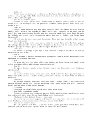 – Erab a t , bai.
         – Arimari buruz ere hori gert a t z e n al da: arim a bat best e a baino zab al a g o a et a gehi a g o , edo
motz a g o a et a gutxi a go baldin bad a , neurri txikien e a n bad a ere, neurri horret a n del a horix e bera,
arim a, gehi a g o edo gutxi a go ?
         – Inola ere ez –eran tz u n zuen.
         – Ea bad a, ala Zeus! –jarraitu zuen–. Zentz ut a s u n a et a bert ut e a dauk a n arim a ona del a ere
es at e n al da, et a zentz u g a b e k e ri a et a gaizt ak e ri a dauk a n a , berriz, gaizto a dela? Hau ek egi az
es at e n al dira?
         – Egiaz, bai.
         – Ordu a n , arim a har m o ni a dela ust e dut e n horiet ak o bat ek zer es a n g o du direla arim e t a n
dau d e n horiek: bert ut e a et a gaizt ak e ri a? Akaso berriro best e har m o ni a et a har m o ni a eza bat
direl a? Eta, bat a har m o niz a t u t a dago el a, ona, et a, har m o ni a izanik, ber e bait a n best e har m o ni a
bat dauk al a, et a best e a , berriz, har m o niz a t u gab e a dela et a ez dauk al a ber e bait a n best e
har m o ni a rik?
         – Nik neuk ezin dut esa n –esa n zue n Sim mi a s e k–. Baina argi dago horrel ako zerb ait es a n g o
luke el a ust e hori due n a k .
         – Lehen ado st u dugu, orde a –esa n zue n–, arim a bat ez dela best e arim a bat baino gehi a g o
edo gutxia g o. Eta ados t u t a k o horre n ondorio a hon a k o hau da: har m o ni a bat ez dela ezert a n best e
bat baino gehi a g o , zab al a g o a , gutxi a go edo motz a g o a . Ez al da hala?
         – Guztiz, bai.
         – Eta ezert a n ez gehi a g o ez gutxi a go ez den har m o ni a ez dago el a ez gehi a g o ez gutxi a go
har m o niz a t u t a ; hal a al da?
         – Hala da.
         – Eta ez gehi a g o ez gutxi a go har m o niz a t u t a ez dago e n a k eduki al dez ak e har m o ni ar e n part e
han di a g o a edo txikiago a , edo bera?
         – Bera.
         – Eta arim a bat, best e bat baino gehi a g o edo gutxi a go ez den e z, horixe bera baizik, arim a,
ordu a n ez al dago gehi a g o edo gutxia g o har m o niz a t u t a ere?
         – Hala da.
         – Eta ego er a horret a n ego nik, ez luke har m o ni a ez ar e n edo har m o ni a r e n part e han di a g o a
edukiko, ezt a?
         – Ez, noski.
         – Eta ego er a horret a n ego nik, berriz, aka s o arim a bat ek best e bat ek baino gaizt ak e ri ar e n edo
bert ut e a r e n part e han di a g o a edukiko al luke, gaizt ak e ri a har m o ni a eza baldin bad a et a bert ut e a
har m o ni a ?
         – Ezta bat e r e .
         – Are gehi a g o , Sim mi a s, arraz oike t a zuze n a r e n ara b e r a , inongo arim a k ez du gaizt ak e ri ar e n
part erik, har m o ni a baldin bad a. Izan ere, har m o ni a k, noski, erab a t horixe ber a den e z, har m o ni a,
ez luke inoiz har m o ni a ezar e n part erik edukiko.
         – Ez, alafe d e !
         – Ezta arimak ere gaiztakeriare n parterik, noski, erabat arima denez.
         – Nola, bad a, es a n d a k o a k es a n d a ?
         – Ordu a n , arraz oik et a horre n ondorioz, gure tz a t bizidun guztie n arim ak neurri bere a n izango
dira onak, arim a k izat ez neurri bere a n baldin badir a horixe bera, arim a k.
         – Nik, behintz a t , hala deritzot, Sokrat e s – esa n zue n.
         – Eta horrel a ere ondo esa n a dago el a al deritzoz u? –esa n zuen hark–. Eta arraz oik et a k horiek
jasa n ditzak e el a , arim a har m o ni a den e k o hipot e si a zuzen a baldin bad a ?
         – Inola ere ez –eran tz u n zuen.
         – Eta zer? –jarrait u zuen hark–. Gizakiar e n bait ako gauz a guztiet a tik arim a k baino best e
zerb ait e k agintz e n duel a esa t e n al duzu, bat ez ere zentz u d u n a baldin bad a ?
 