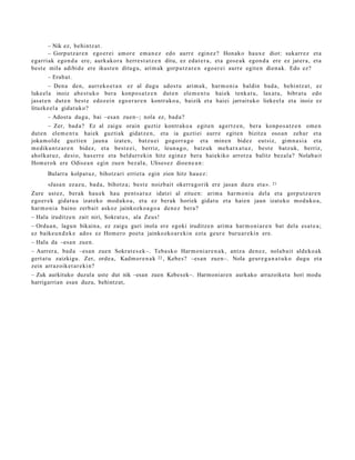 – Nik ez, behi ntz a t .
       – Gorputz a r e n ego er ei am or e em a n e z edo aurr e egin ez? Honako haux e diot: sukarr ez et a
egarri ak ego n d a ere, aurk akor a herre s t a t z e n ditu, ez eda t e r a , et a gos e a k egon d a ere ez jater a, et a
best e mila adibid e ere ikust e n ditugu, arim ak gorpu t z a r e n ego er ei aurr e egit e n dien a k. Edo ez?
       – Erab a t .
        – Dena den, aurr eko e t a n ez al dugu ados t u arim a k, har m o ni a baldin bad a , behi ntz a t , ez
luke el a inoiz ab e s t u k o ber a konpo s a t z e n dut e n ele m e n t u hai ek tenk a t u , laxat u, bibrat u edo
jasat e n dut e n best e edoz ei n ego er a r e n kontr ako a , baizik et a hai ei jarrait uko lieke el a et a inoiz ez
lituzke el a gidat uk o?
       – Adost u dugu, bai –esa n zuen–; nola ez, bad a ?
       – Zer, bad a ? Ez al zaigu orain guztiz kontr ako a egit e n agert z e n , ber a konpo s a t z e n om e n
dut e n ele m e n t u haiek guzti ak gidat z e n , et a ia guzti ei aurre egit e n bizitza oso a n zeh ar et a
joka m ol d e guzti en jaun a izat e n, batz u ei gogorr a g o et a min e n bidez eut siz, gim n a si a et a
m e diku n t z a r e n bidez, et a best e e i, berriz, leun a g o , batz uk me h a t x a t u z , best e batz uk, berriz,
aholkat u z, desio, has e rr e et a beldurr eki n hitz egin ez bera haiekiko arrotz a balitz bez al a? Nolab ait
Hom er ok ere Odise a n egin zue n bez al a, Ulises e z dioe n e a n :
       Bularra kolpat uz, bihotz ari erriet a egin zion hitz hau e z :
       «Jasa n ez az u, bad a , bihotz a; best e noizbait okerra g o rik ere jasa n duzu et a ».       21

Zure ust ez, berak hau e k hau pent s a t u z idatzi al zitue n: arim a har m o ni a del a et a gorpu t z a r e n
ego er e k gidat u a izat eko mod uk o a , et a ez berak horiek gidat u et a hai en jaun izat eko mod uko a ,
har m o ni a baino zerb ait askoz jainkozko a g o a den e z bera?
– Hala iruditz e n zait niri, Sokrat e s , ala Zeus!
– Ordu a n , lagu n bikain a, ez zaigu guri inola ere egoki iruditz e n arim a har m o ni a r e n bat dela esa t e a ;
ez baike u n d e k e ados ez Hom ero poet a jainkozko ar e ki n ezt a geur e buru a r e ki n ere.
– Hala da –esa n zuen.
– Aurrer a, bad a –esa n zue n Sokrat e s e k–. Teba sk o Harm o ni a r e n a k , antz a den e z, nolab ai t aldeko a k
gert a t u zaizkigu. Zer, orde a , Kadm or e n a k 22 , Kebe s? –esa n zuen–. Nola geur e g a n a t u k o dugu et a
zein arraz oik et a r e ki n?
– Zuk aurkituko duzula uste dut nik –esan zuen Kebesek–. Harmoniaren aurkako arrazoiket a hori modu
harrigarrian esan duzu, behintzat,
 