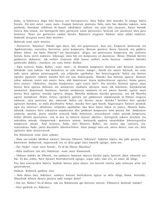 bad u, ia beh a rt u t a dago beti best e a ere harr a p a t z e r a , buru bak ar bati lotut ak o bi izango balira
bez al a. Eta nire ust ez –esa n zuen– Esopok horiet a n pent s a t u balu, mito bat idatziko zuke e n , nola
jainkoak, borrok a n zebiltz a n bi hau e k adiskid e t u nahi a n, et a ezin izan zue n e a n , haie n buru ak
bat er a lotu zitue n, et a horre g a tik bat a gert a t z e n zaion pert so n a ri, best e a k ere jarraitz e n dion gero
kont a t u z. Neuri ere gert a t z e n zaida n bez al a. Kate ar e n era gi n e z hank a n min a eduki ondor e n ,
badirudi ats e gi n a etorri dela atz etik».
Kebes e k es a n zuen mozt uz:
– Zeus a rr e n , Sokrat e s ! Ederki egin duzu, bai, niri gogor a r a ziz. Izan ere, Esopor e n kont a e r a k et a
Apolore n t z a k o eres e rki a bert s ot a n jarriz konpo s a t u dituz u n poe m e z best e batz u e k ere gald e t u
didat e lehe n, et a bait a Eben ok 8 ere her e n e g u n , alegi a, zer pent s a t u t a konpo s a t u ote zenit u e n
horiek, hon a etorri ondor e n , lehe n a g o inoiz bat ere konpo s a t u ez duzun e a n . Beraz, Eben ok berriro
gald e t z e n dida n e a n , nik zerb ait eran t z u n ahal izat e a zerb ait axola baz aiz u –ondotx o bait akit
gald e t uk o didal a–, esai d a z u zer es a n beh a r dioda n .
– Egia esaioz u, bad a , Kebes –esa n zuen–, ez ditud al a konpo s a t u ber ar e n edo berar e n poe m e n
lehiakid e izan nahi a n –bai bain eki e n ez zela erraz a izango–, baizik et a am e t s batz u e k zer esa n
nahi zute n jakiten saiatz e a g a t i k, et a erlijiozko eginb e h a r bat bet e t z e a g a t i k, behi n et a berriro
egit ek o agintz e n zidat e n musika hori ote zen, bad a e z p a d a . Honako hau baitz e n ego e r a : bizitzan
zeh ar askot a n etorri zait am e t s bera, aldi bakoitz e a n itxura des b e r di n e a n agert u z, bain a gauz a
ber a es a n e z : «Sokr at e s , musika konpo s a t u z egin ezaz u lan!». Eta aurr eko bizitzan egit e n nue n
horixe ber a egit er a bultz at u et a ani m a t z e n nindu el a ulertz e n nue n nik behintz a t , korrikalari ak
ani m a t z e n dituzt e n e k bez al ax e, horrel a anim a t z e n nindu el a ni ere am e t s horrek, egit e n nue n
horixe bera egit er a , musik a egit er a, alegi a, filosofia zelako a n musika gore n e n a , et a nik filosofia
egit e n nuel ak o a n . Orain, ost er a, epaike t a gert a t u et a jainko ar e n osp akizu n a k ni hiltze a era go t zi
ondor e n , zera pent s a t u dut, am e t s a k behi n et a berriro aus a z musika 9 herrikoi hori egit eko
agintz e n bazid a n, ez niola des o b e di t u beh a r, musik a hori egin baizik. Segur u a g o a baitz e n poe m a k
egin et a am e t s a ri obe dit ut a , erlijiozko eginb e h a r hau bet e baino lehe n ez joat e a . Horrel a bad a,
lehe nik, oraintx e ber e eskai ntz a- osp akiz u n a den jainko ari konpo s a t u nion poe m a bat. Jainkoar e n
ondor e n , poet a k, poet a izat eko as m orik bad u behintz a t , arraz oik et e n ordez mitoak konpo s a t u
beh a r dituel a pent s a t u t a –eta ni neu ez nintz e n mitoe n idazle a–, horre g a t ik eskur a neuzk a n et a
nekizkien mitoak –Esopor e n a k– pent s a t u nitue n; horiet a tik egokit u zitzaizkid a n lehe n e n g o e ki n
konpo s a t u nitu e n. Azal iezaioz u, bad a, hori Eben ori, Kebe s, et a sasoi a opa iezaioz u, et a,
zentz u d u n a bad a , jarrai diez a d al a lehe n b a il e h e n . Gaur joan go naiz- et a, antz a den e z ; izan ere, hala
agintz e n dut e at e n a s t a r r e k.
Eta Sim mi a s e k esa n zue n ordu a n:
– Hara zer- nolako aholku a em a t e n diozun a Eben ori, Sokrat e s ! Askot a n topa t u dut jada gizon a, et a,
haut e m a n dud a n e t ik, segur u e n ik ere ez dizu gogo onez kasurik egingo, inola ere.
– Zer, bad a? –esa n zue n hon e k–. Ez al da Ebeno filosofoa?
– Hala iruditz e n zait niri, behintz a t –esa n zuen Sim mi a s e k .
– Ordu a n nahiko du Ebenok, et a jardu e r a hon e t a n mer ezi bez al a part e hartz e n due n edo n ork ere
bai. Ez dio, orde a , ber e buru ari bortx ak e ri arik egingo, segur aski; izan ere, ez om e n da zilegi.
Eta, hori es at e a r e ki n bat e r a , hank ak lurrer a jaitsi zitue n, et a horrel a eserit a jada solas e a n aritu zen
gain er a k o a n .
Ordu a n, Kebes e k gald e t u zion:
– Nola diozu hori, Sokrat e s , norb er e buru ari bortx ak e ri a egit e a ez del a zilegi, bain a, best al d e ,
filosofoak hiltzen den a ri jarrait u nahi izango diola?
– Eta zer, Kebe s? Ez al duzu e zuk et a Sim mi a s e k gai horiet a z entz u n, Filolaor e n ikasle ak izand a ?
– Ezer garbirik ez, Sokrat e s .
 