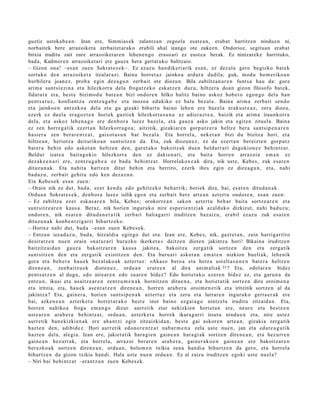 guztiz ustekab e a n. Izan ere, Simmias ek zalantzan zegoela esat e a n, erabat harritzen nindue n ni,
norbaitek bere arrazoiket a zerbaitet ar ako erabili ahal izango ote zukeen. Ondorioz, segituan erabat
bitxia iruditu zait zure arrazoiket ar e n lehen e n go eraso ari ez eust e a berak. Ez nintzat ek e harrituko,
bada, Kadmoren arrazoiket ari ere gauza bera gertat uko balitzaio.
– Gizon ona! –esa n zuen Sokrat e s e k–. Ez ez az u han dik eri arik es a n, ez dez al a gero begizko bat e k
sortuko den arraz oike t a itzular azi. Baina horret a z jainko a ardur a dadila; guk, mod u hom e riko a n
hurbiler a joan e z, prob a egin dez a g u n zerb ait ote diozun. Bila zabiltza n a r e n funt s a hau da: gure
arim a sunt si ezi n a et a hilezkorr a dela froga tz e k o eska tz e n duz u, hiltzer a doa n gizon filosofo bat ek,
fidat ut a et a, best e bizimod u bat e a n bizi ondor e n hilko balitz baino askoz hob e t o ego n g o dela han
pent s a t u z , konfiant z a zentz u g a b e et a inozoa edukiko ez balu bez al a. Baina arim a zerb ait sen d o
et a jainkoe n antz ek o a del a et a gu gizaki bihurt u baino lehe n ere baz el a erak u s t e a z , zera diozu,
ezerk ez duel a era g oz t e n horiek guzti ek hilezkort a s u n a ez adier a z t e a , baizik et a arim a iraunkorr a
dela, et a askoz lehe n a g o ere den b or a luzez baz el a, et a gauz a asko jakin et a egit e n zituel a. Baina
ez zen horre g a t ik ez ert a n hilezkorr a g o a ; aitzitik, gizakiar e n gorp ut z e r a heltz e bera sunt si p e n a r e n
hasi er a zen ber ar e n t z a t , gaixot a s u n bat bez al a. Eta horrel a, nek et a n bizi du bizitza hori, et a
hiltze a n , heriotz a deituriko a n sunt sitz e n da. Eta, zuk diozun e z , ez da ez ert a n bereizt e n gorpu t z
bat er a behi n edo askot a n heltz e n den, gur et a k o bakoitz ak due n beldurr a ri dagokion e z behintz a t .
Beldur izat e a bait a g o kio hilezkorr a den ez dakien a ri, et a bait a horre n arraz oi a em a n ez
dez ak e e n a ri ere, zentz u g a b e a ez bad a behi ntz a t . Horrelakox e a k dira, nik ust e, Kebes, zuk esa t e n
dituzu n a k. Eta nahit a hartz e n ditut behin et a berriro, ez erk ihes egin ez diez a g u n , et a, nahi
bad uz u, zerb ait gehit u edo ken dez az u n .
Eta Kebe s e k esa n zue n:
– Orain nik ez dut, bad a , ez er kend u edo gehitz ek o beh a rrik; horiek dira, bai, es at e n ditud a n a k .
Ordu a n Sokrat e s e k , den b or a luzez isilik ego n et a zerb ait ber e art e a n azt ert u ondor e n , es a n zuen:
– Ez zabiltz a ezer esk a s a r e n bila, Kebes; orokorr e a n sakon azt ert u beh a r bait a sortz e a r e n et a
sunt sitz e a r e n kaus a . Beraz, nik horien inguruk o nire esp eri e n t zi ak az alduk o dizkizut, nahi bad uz u;
ondor e n , nik es at e n ditud a n e t a t i k zerb ait baliag a rri iruditz e n baz aiz u, era bil ez az u zuk esa t e n
dituzu n a k konb e n t zi g a r ri bihurtz ek o.
– Horixe nahi dut, bad a –esa n zuen Kebe s e k.
– Entzun iezad a z u , bad a, hitzaldi a egin go dut et a. Izan ere, Kebe s, nik, gazt e t a n , zein harrigarriro
desirat z e n nue n orain «na t u r a ri buruzko ikerket a » deitz e n diot e n jakintz a hori! Bikain a iruditz e n
baitzitz aid a n gauz a bakoitz ar e n kaus a jakite a, bakoitz a zerg a tik sortz e n den et a zerga tik
sunt sitz e n den et a zerga tik existitz e n den. Eta buru a ri askot a n em a t e n nizkion buelt ak, lehe nik
gora et a beh e r a hau e k bez al ako a k azt ert uz: «Akaso bero a et a hotz a ust elt a s u n e n bat e r a heltz e n
diren e a n , zenb ai tz u e k diot e n e z , ordu a n eratz e n al dira anim ali ak 23 ? Eta, odolar e n bidez
pent s a t z e n al dugu, edo aire ar e n edo suar e n bidez? Edo horiet a k o ezer e n bidez ez, et a garu n a da
entz u n, ikusi et a usaitz e a r e n zentz u m e n a k hornitz e n ditue n a , et a horiet a tik sortz e n dira oroim e n a
et a iritzia, et a, hau e k ase n t a t z e n diren e a n , horre n ara b e r a oroim e n e t ik et a iritzitik sortz e n al da
jakintz a? Eta, gain er a , horien sunt si p e n a k azt ert uz et a zeru et a lurrar e n inguruko gert a e r a k ere
bai, azke n e a n azt erk e t a horret a r a k o best e inor baino ezgai a g o nintz el a iruditu zitzaid a n . Eta,
horre n nahiko a froga em a n g o dizut: aurr etik ziur nekizkien horiet a n ere, neur e et a best e e n
ust e a r e n ara b e r a behintz a t , ordu a n , azt erk e t a horrek ikara g a r ri itsut u nindu e n et a, nire ust ez
aurr etik ban e kizki en a k ere ah a n t zi egin zitzaizkida n, best e gai askor e n art e a n , gizakia zerg a tik
hazt e n den, adibid e z. Hori aurr etik edon o r e n t z a t nab a r m e n a zela ust e nue n, jan et a ed at e a g a t i k
hazt e n dela, alegi a. Izan ere, jakiet a tik hara gi e n gain e a n hara gi ak sortz e n diren e a n , et a hez urr e n
gain e a n hez urr a k, et a horrel a, arraz oi ber ar e n ara b e r a , gain er a k o e n gain e a n ere bakoitz ar e n
ber ezko a k sortz e n diren e a n , ordu a n , bolu m e n txikia zen a han di a bihurtz e n da gero, et a horrel a
bihurtz e n da gizon txikia han di. Hala ust e nue n ordu a n . Ez al zaizu iruditz e n egoki ust e nuel a?
– Niri bai behi ntz a t –erant z u n zuen Kebes e k.
 