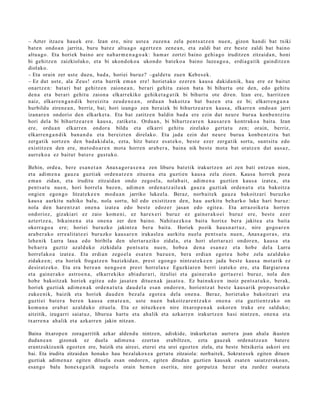 – Azter itzaz u hau e k ere. Izan ere, nire ust e a zuzen a zela pent s a t z e n nue n, gizon han di bat txiki
bat e n ondo a n jarrita, buru bat ez altu a g o agertz e n zen e a n , et a zaldi bat ere best e zaldi bat baino
altu a g o . Eta horiek baino are nab a r m e n a g o a k : ha m a r zortzi baino gehi a g o iruditz e n zitzaid a n , honi
bi gehitz e n zaizkiolako, et a bi ukon d ok o a ukond o bat ek o a baino luzea g o a , erdia g a tik gainditz e n
diolako.
– Eta orain zer ust e duzu, bad a , horiei buruz? –galde t u zue n Kebes e k.
– Ez dut ust e, ala Zeus! ezt a hurrik em a n ere! horiet ak o ez er e n kaus a dakid a nik, hau ere ez baitut
onartz e n: bat a ri bat gehitz e n zaion e a n , ber ari gehit u zaion bat a bi bihurt u ote den, edo gehit u
den a et a ber ari gehit u zaion a elkarr ekiko gehike t a g a t ik bi bihurt u ote diren. Izan ere, harritz e n
naiz, elkarr e n g a n d i k bereizit a zeud e n e a n , ordu a n bakoitz a bat baz e n et a ez bi; elkarr e n g a n a
hurbildu ziren e a n , berriz, bai; hori izango zen berai ek bi bihurtz e a r e n kaus a , elkarr e n ondo a n jarri
izanar e n ondorio den elkarke t a . Eta bat zatitz e n baldin bad a ere ezin dut neur e buru a konb e n t zit u
hori dela bi bihurtz e a r e n kaus a , zatiket a . Ordu a n , bi bihurtz e a r e n kaus a r e n kontrak o a bait a. Izan
ere, ordu a n elkarr e n ondor a bildu et a elkarri gehit u zirelako gert a t u zen; orain, berriz,
elkarre n g a n d i k ban a n d u et a ber eizt e n direlako. Eta jada ezin dut neur e buru a konb e n t zit u bat
zerg a tik sortz e n den bad a ki d al a, ezt a, hitz bat ez es at e k o, best e ezer zerga tik sort u, sunt sit u edo
existitz e n den ere, m et o d o a r e n mot a horre n arab e r a , bain a nik best e mot a bat oratz e n dut aus a z ,
aurr eko a ez baitut bat er e gust uk o.

Behin, orde a , ber e es a n e t a n Anax a g o r a s e n a zen liburu bat e tik irakurtz e n ari zen bati entz u n nion,
et a adi m e n a gauz a guzti ak orde n a t z e n zitue n a et a guzti en kaus a zela zioen. Kausa horrek poz a
em a n zidan, et a iruditu zitzaid a n ondo zego el a, nolab ai t, adi m e n a guztie n kaus a izat e a , et a
pent s a t u nue n, hori horrel a baz e n , adi m e n orde n a t z ail e a k gauz a guzti ak orde n a t u et a bakoitz a
ongie n egon g o litzat ek e e n mod u a n jarriko luke el a. Beraz, norb ait e k gauz a bakoitz ari buruzko
kaus a aurkitu nahiko balu, nola sortu, hil edo existitz e n den, hau aurkitu beh a rk o luke hari buruz:
nola den har e n t z a t one n a izat e a edo best e edoz e r jasa n edo egit e a . Eta arraz oik et a horre n
ondorioz, gizakiari ez zaio kom e ni, ez har ex e ri buruz ez gain er a k o ei buruz ere, best e ezer
azt ert z e a , bikain e n a et a one n a zer den baino. Nahit a e z ko a bait a horixe ber a jakite a et a bait a
okerr a g o a ere; horiei buruzko jakintz a ber a bait a. Horiek pozik hau s n a r t u z , nire gogo a r e n
ara b e r a k o erre alit a t e e i buruzko kaus a r e n iraka sl e a aurkitu nuel a pent s a t u nue n, Anax a g or a s , et a
lehe nik Lurra laua edo biribila den ulert ar a ziko zidal a, et a hori ulert ar a zi ondor e n , kaus a et a
beh a rr a guztiz azald uko zizkidal a pent s a t u nue n, hob e a den a esa n e z et a hob e del a Lurra
horrel ak o a izat e a . Eta erdi a n zego el a es at e n baz u e n , bera erdia n egot e a hob e zela az alduk o
zidak e e n ; et a horiek frogat z e n bazizkid a n, prest ego n g o nintz at e k e e n jada best e kaus a mot arik ez
desirat z ek o. Eta era bere a n nen go e n prest horrel ax e Eguzkiar e n berri izat eko ere, et a Ilargiar e n a
et a gain er a k o astro e n a , elkarr ekiko abi ad u r a ri, itzuliei et a gain er a k o gert a e r e i buruz, nola den
hob e bakoitz ak horiek egit e a edo jasat e n ditu e n a k jasat e a . Ez bainuk e e n inoiz pent s a t u k o , berak,
horiek guztiak adim e n a k orde n a t u t a dau d el a esa n ondor e n, horient z a t best e kaus a rik propo s a t u k o
zuke e nik, baizik et a horiek dau d e n bez al a egot e a dela one n a . Beraz, horiet ak o bakoitz ari et a
guzti ei bat er a bere n kaus a em a t e a n , ust e nue n bakoitz ar e n t z a k o one n a et a guzti en t z a k o on
kom u n a era b a t azald uko zituel a. Eta ez nituzke e n nire itxarop e n a k askor e n truke ere salduko;
aitzitik, izugarri saiat uz, liburu a hart u et a ahalik et a azkarr e n irakurtz e n hasi nintz e n, one n a et a
txarre n a ah alik et a azkarr e n jakin nitzan.

Baina itxaropen zoragarritik azkar aldend u nintzen, adiskide, irakurket an aurrera joan ahala ikusten
dudan e a n gizonak ez duela adim en a ezertan erabiltzen, ezta gauzak ordenatz e a n batere
erantzukizunik egozten ere, baizik eta aireei, eterei eta urei egozten ziela, eta beste bitxikeria askori ere
bai. Eta iruditu zitzaidan honako hau bezalakox e a gertatu zitzaiola: norbaitek, Sokrat es ek egiten dituen
guztiak adim en az egiten dituela esan ondoren, egiten ditudan guztien kausak esat en saiatzerakoa n,
esango balu honex e g a tik nagoel a orain hem e n eserita, nire gorputza hezur eta zurdez osatut a
 