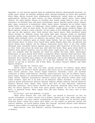 dagoel ako, eta nire hezurrak gogorrak direla eta artikulazioak dituztela elkarren ga n dik bereizteko, eta
zurdak, berriz, tenkatu eta laxatzeko modukoak direla, hezurrak haragiekin eta eusten dien azalarekin
batera bilduz. Horrela, hezurrak beren artikulazioet an kulunkatze a n, zurdek, laxatu eta tenkatuz, ni
gorputz ad arr ak tolesteko gai egiten nautela, eta kausa horregatik nagoela hem e n eserita hankak
tolestut a. Eta zuekin hizketan aritzeaz ere horrelako beste kausak esango balitu ere, ahots, aire eta
entzum e n ei eta horrelako beste mila gauzei erantzukizuna egotziz, benet ako kausak esat e az ardurat u
gabe, alegia, atena st arrei ni konden a tz e a hobeto iruditu zaienez, horregatik niri ere hobeto iruditu
zaidala hem e n eserita egote a, eta bidezkoago, hem e n geldituz, agintzen duten zigorra jasate a. Izan
ere, ala txakurra!, zurda eta hezur horiek, nik uste dudan ez, aspaldi egongo zirateke e n Megara edo
Beozia ingurua n, onen are n usteak eram a n d a, nik uste izango ez banu bidezkoago eta ederrago a dela,
ihes egin eta alde egitear e n ordez, hiriak ezartzen duen zigorra jasate a. Baina horrelakoei kausak
deitzea bitxiegia da. Norbaitek esango balu horiek eduki gabe, hezurrak, zurdak eta dauzkad a n
gainerako guztiak, ezingo nituzkeela nire erabakiak hartu, egia esango luke. Baina horiengatik egiten
ditudala egiten ditudan ak esat e a, eta adim en az egin gainera, baina ez onenar e n aukerag a tik, orduan
arrazoiket a horren zabarkeria ugaria eta handia izango litzateke. Izan ere, ezingo luke bereiztu bata
dela benet ako kausa, eta best e a, berriz, kausak kausa izateko beharko lukeen hura. Eta gehienek honi
deitzen diotela kausa iruditzen zait niri, ilunpe a n itsum ust uka bezala, berea ez den izena erabiliz.
Horregatik, batek, zurrunbiloa lurraren inguruan jarriz, zeruare n bidez mant entz e n du lurra bere tokian,
eta best e batek airea jartzen dio oinarri gisa, azpil zabal bati bezala. Baina, gauza horiek ahalik eta
hobekien jarrita egoteko ahalm e n a, orain ere jarrita egot e a eragin duen a, hori ez dute bilatzen eta ez
dute uste jainkozko indar bat daukanik ere, baizik eta noizbait hori baino Atlante indartsu a go a,
hilezkorrago a eta gauza guztiak batera hobeto sosteng a t uko dituena aurkituko dutela pents atz e n dute,
eta ez dute uste benet a n gauza onak eta beharrezkoak direla gauzak elkarrekin lotu eta sosten g a tz e n
dituzten ak. Eta ni, horrelako kausa nolakoa ote den jakiteag atik, erabat gustura bihurtuko nintzat eke e n
edozeine n ikasle. Baina, hori galdu nuen ez eta ez nik neuk aurkitzeko ezta best e norbaiteng a n dik
ikasteko ere gai izan ez nintzenez, nahi al duzu, Kebes, nik azaltzea kausare n bilaketa n egin dudan
bigarren itsasket a?
         – Izugarri nahi dut, bai –erantz u n zuen.
         – Horre n ondor e n , bad a –esa n zuen hark–, gauz ak azt ert z e a z etsi ondor e n , eguzki eklips e
bati begir a ego n et a azt ert z e n dut e n ei gert a t z e n zaien horix e niri ere ez gert a t z e k o neurriak hart u
beh a r nitu el a pent s a t u nue n; batz u ei begi ak hon d a t z e n baitz aizkie, uret a n edo horrel ak o
zerb ait e t a n ez bad u t e irudia beh a t z e n . Horrel ako zerb ait haus n a r t u nue n nik, et a beldurt u nintz e n,
gauz ei begi ez begir at uz et a zentz u m e n e t a k o bakoitz az haut e m a t e n saiat uz, ez ote nintz e n arim a n
era b a t itsut uko. Ondorioz, kontz e p t u e t a n bab e s t u t a , gauz e n egia ber a u e t a n beh a t u beh a r nuel a
iruditu zitzaid a n. Agian hau ez da inola ere nik alder a t z e n dud a n a bez al ako a ; ez baitut erab a t
onartz e n gauz ak kontz e p t u e t a n beh a t z e n ditue n a k irudiet a n gehi a g o beh a t z e n ditue nik ekintz et a n
beh a t z e n ditue n a k baino. Halere, bad a , horrel a ekin nion, et a kasu bakoitz e a n , indart s u e n a
deritzod a n kontz e p t u a oinarri hart ut a , horrekin bat dat oz e n a k egi azko a k balira bez al a ezartz e n
ditut, bai kaus e n inguru a n et a bait a best e gauz a guztie n inguru a n ere, et a bat ez dat oz e n a k ,
berriz, ez egi azko a k bez al a. Baina argia go esa n nahi dizut dioda n a ; nire ust ez, orain ez duzu
ulertz e n et a.
         – Ez, ala Zeus! –esa n zuen Kebes e k–, ez guztiz.
         – Baina zentz u hon e t a n diot –esa n zue n hark–, ez er berririk ez, best e e t a n ere beti, et a
are stiko arraz oik et a n ere bat er e es at e a ri utzi ez diod a n a . Saiat uk o naiz, bad a , jardu n dud a n kaus a
mot a zuri azaltz e n , et a atz er a askot a n erre pika t u t a k o hai et a r a itzuliko naiz et a haiet a tik hasiko,
oinarritz at hart uz, zerb ait ber ez ederr a den a bad el a, et a ona, han di a et a gain er a k o guzti ak; hori
onartz e n badid az u, et a horiek badirel a nirekin ado s baz a u d e , horiet a tik abi at u t a arim a hilezkorr a
izat e a r e n kaus a aurkitu et a erak ut siko dizud al a esp e r o dut.
         – Baina ben e t a n –esa n zuen Kebes e k–, onartz e n dizud al a k o a n , burut u art e jarrait u best e rik
ez dauk a z u .
 