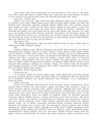 – Azter ezaz u, bad a , hai en ondorio e t a tik nire iritzi ber eko a ote zare n. Izan ere, nire ust ez,
ber ez ed err a den a z gain best e ezer ed err a baldin bad a, ed err a den har e n part e duel ak o da ed err a,
ez best e ez erg a tik; et a guzti ak horrel a direla diot. Horrel ako kaus a r e ki n ados zaud e ?
        – Ados nago –erant z u n zue n.
        – Orduan –esan zuen hark–, jada ez ditut beste kausa jakintsuak ulertzen eta ezin ditut ezagutu.
Eta norbaitek zerbait ederra izateko zergatia esat en badit, edo kolore nabaria duelako, edo forma, edo
horietako beste edozergatik, gainerako azalpen ak pikutara bidaliko ditut –beste guztiekin aztorat u
egiten bainaiz– eta hauxe edukiko dut nire artean bakun a, sinplea eta agian inozoa: ez duela hura
best e ezerk eder egiten berez ederra den hartan bertan egot e ak edo harekiko harrem a n a k edo
edonon dik edo edonola etorri izanak baizik; izan ere, hori ez dut oraindik sendo berrest e n; bai, ordea,
gauza eder guztiak ederrare n bidez bihurtzen direla eder. Hori iruditzen zait erantzut eko ziurrena, bai
niretzat eta baita best e batentz at ere, eta horri eutsiz gero uste dut ez naizela inoiz eroriko; aitzitik, uste
dut ziurra dela, bai niretzat eta baita beste edozeine ntz at ere, gauza ederrak ederrare n bidez bihurtzen
direla eder erantzut e a. Edo ez al zaizu zuri ere iruditzen?
        – Bai, iruditz e n zait.
        – Eta, ordu a n, han dit a s u n a r e n bidez dira gauz a han di ak han di et a gauz a txikiak txiki, et a
txikitas u n a r e n bidez txikiago a k txikiago?
        – Bai.
        – Ordu a n , norb ait e k esa n g o balu bat a buru a g a t ik dela best e a baino han di a g o a , et a txikiago a
horrex e g a t ik dela txikiago a, hori ere ez zenuk e onart uk o; aitzitik, prot e s t a irmoa egingo zenuk e ,
zuk hau best e rik ez duzul a es at e n , alegi a, best e bat baino han di a g o a den guztia han dit a s u n a r e n
bidez dela han di a g o a , ez best e ez er e n bidez, et a horre g a tik dela han di a g o a , han dit a s u n a g a t i k, et a
txikiago a den a , berriz, txikitas u n a r e n bidez del a txikiago a, ez best e ez er e n bidez, et a horre g a tik
dela txikiago a , txikitas u n a g a t i k. Nire ust ez, hon a k o objekzio hau aurka agert u k o ote zitzaizun
beldurr e z, alegi a, norb ait buru a g a t i k dela han di a g o a edo txikiago a baldin badioz u, hast e k o, gauz a
ber a g a t ik direl a han di a g o a han di a g o et a txikiago a txikiago, et a ondor e n , txikia den buru a g a t ik
dela han di a g o a han di a g o , et a hori itxura g a b e a del a, zerb ait txikiare n g a t ik norb ait han di a izat e a.
Edo ez al zinat e k e horien beldur izango?
        Eta Kebes e k, barrez, eran t z u n zue n:
          – Ni behi ntz a t bai.
          – Ez al zinat ek e hon a k o hau es at e k o beldur izango: ha m a r bigatik dela zortzi baino gehi a g o
et a kaus a horre g a t ik gainditz e n duel a, kopur u a r e n bidez et a kopur u a g a t i k del a es a n beh a rr e a n ?
Eta bi ukon d ok o a erdia g a tik del a ukond o bak arr ek o a baino han di a g o a , et a ez ta m ai n a g a t i k?
Beldur bera bait a.
          – Erab a t –esa n zuen.
          – Eta zer? Ez al zenituzk e neurriak hart uko, bat a ri bat gehit u ondor e n bi bihurtz e a r e n kaus a
gehike t a dela ez esa t e k o, edo zatitu ondor e n zatiket a dela kaus a ? Ozen oihuk at u k o zenuk e ez
duzul a horiet a k o bakoitz a gert a t z e k o best e mod urik eza g u t z e n , bakoitz ak part e due n berez ko
es e n t zi a n part e hart uz baino, et a aurr eko horiet a n ez dauk az ul a bi bihurtz e a r e n best e kaus a rik,
dualt a s u n a r e n part e izat e a baino, et a bi izango diren e k horre n part e izan beh a r dut el a, et a bat
izango den a k bat a s u n a r e n part e; et a zatiket a et a gehik et a horiek, et a horrel ako gain er a k o
fintas u n a k, pikut ar a bidaliko zenit uzk e, zu baino jakint su a g o e i utziz horiei era nt z u t e a . Zuk, berriz,
es at e n den mod u a n , zeur e itzalar e n et a ezjakint a s u n a r e n beldurr e z, zure printzipio ar e n ziurt a s u n
hari eut siz, horrel a era nt z u n g o zenuk e. Baina norb ait ek printzipio ber ari eut siko balio, pikut ar a
bidaliko zenuk e et a ez zeniok e era nt z u n g o , printzipio hart a tik at er a t a k o ondorio ak zuretz a t
elkarrekin ado s dau d e n ala ez azt ert u art e. Eta printzipio ar e n berar e n arraz oi a em a n beh a rko
zenuk e e n e a n , berdi n em a n g o zenuk e, printzipio gore n e t a t ik one n a irudituko litzaizuk e e n best e
bat oinarritz a t hart uz, nahiko a den zerb ait e r a heldu art e. Baina ez zenuk e nah a s k e t a rik egingo,
ezt a b ai d a t z ail e e k bez al a, hasi er ari buruz et a, aldi ber e a n , bert a tik at er a t z e n diren ei buruz hitz
egin ez, ben e t a n erre alit at e e t a k o bat aurkitu nahi bad uz u behintz a t . Haiek ez bait a u k a t e horri
 
