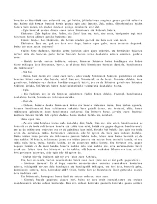 buruzko ez hitzaldirik ezt a ardur a rik ere, gai baitira, jakinduri ar e n era gi n e z gauz a guztiak nah a si t a
ere, hal er e aldi bere a n berai ek bere n gust u a egin ahal izat eko. Zuk, orde a , filosofoe t a k o a baldin
baz ar a hain zuzen, nik diod a n mod u a n egingo zenuk e el a ust e dut.
       – Egia han di ak es at e n dituz u –esa n zut e n Sim mi a s e k et a Kebes e k bat er a .
       Ekekrates: Zein logikoa den, Fedon, ala Zeus! Izan ere, hark, nire ustez, harrigarriro argi esan
baitzituen horiek adimen gutxiko batentz at ere.
       Fedon: Erab a t , bai, Ekekrat e s , et a bert a n zeud e n guztiek ere hala ust e izan zute n.
       Ekekrat e s : Izan ere, guk ere hal a ust e dugu, bert a n egon gab e, orain entz ut e n dugu n o k.
Baina zer esa n zut e n ondor e n ?
       Fedon: Uste dud a n e z , harekin kont u horiet a n ado s egon ondor e n , et a form e t a k o bakoitz a
zerb ait del a et a horiet a n part e hart uz best e e k horien izena dauk a t el a ados t u ondor e n , gald e t u
zue n:
       – Horiek horrel a es at e n badit uz u, ordu a n , Sim mi a s Sokrat e s baino han di a g o a et a Fedo n
baino txikiago a dela diozun e a n , berriz, ez al diozu biak Sim mi a s e n barn e a n dau d el a, han dit a s u n a
et a txikitas u n a ?
       – Nik bai.
        – Baina, hain zuzen ere –esa n zue n hark–, ados zaud e Sim mi a s e k Sokrat e s gainditz e a ez dela
ben e t a n hitzez esa t e n den bez al a, ezt a? Izan ere, Sim mi a s e k ez du ber ez, Sim mi a s delako, hura
gainditz e n , hala b e h a r r e z dauk a n han dit a s u n a g a t i k baizik; et a ez du Sokrat e s gainditz e n Sokrat e s
Sokrat e s delako, Sokrat e s e k hare n han dit a s u n a r e kiko txikitas u n a dauk al a k o baizik.
       – Egia.
      – Eta Fedo n e k ere ez du Sim mi a s gainditz e n Fedon Fedo n delako, Fedo n e k han dit a s u n a
dauk al ak o baizik, Sim mi a s e n txikitas u n a r e kiko.
       – Hori da.
        – Ordu a n, horrel a       dauk a Sim mi a s e k txikia et a han di a izat e a r e n izen a, bion erdi a n egon d a ,
bat ar e n han dit a s u n a ri   ber e txikitas u n a esk ainiz ber a gaindi dez a n , et a best e a ri, aldiz, har e n
txikitas u n a gainditz e n       due n han dit a s u n a aurk ez t uz . Eta irribarr e bat e z, jarraitu zue n: Badirudi
kontra t u bat e a n bez al a     hitz egit e n dud al a, bain a diod a n bez al a da, nolab ai t.
       Ados egon zen.
       – Zu nire iritzi ber eko a izat e a nahi dud al a k o diot, bad a. Izan ere, nire ust ez, han dit a s u n a k ez
bak arrik ez du inoiz aldi bere a n han di a et a txikia izan nahi, baizik et a gug a n dago e n han dit a s u n a k
ere ez du txikitas u n a onartz e n et a ez du gaindit u a izan nahi, biot ako bat baizik: ihes egin et a tokia
uzt e n du, aurkak o a , txikia, hurrer a t z e n zaion e a n , edo hil egit e n da, hura jada ondo a n duel ak o.
Baina tokian tinko jarraitu et a txikitas u n a jasat e n baldin bad u, lehe n zen a baino best e rik ez du
izan nahiko. Ni bez al a, txikitas u n a jasa n et a tokian jarraitu et a naiz e n ber a oraindik izand a, ni neu
txikia naiz; hura, orde a , han di a izand a , ez da aus a r t z e n txikia izat er a. Era horret a n ere, gug a n
dago e n txikiak ez du inoiz han di a bihurt u nahiko ezt a izan nahiko ere, ezt a aurkak o e t a k o best e
ezerk ere. Lehen zen a den bitart e a n , ez du nahiko, aldi ber e a n , aurk ako a bihurt u et a izan; aitzitik,
hori gert a t z e n zaion e a n , alde egin edo hil egit e n da.
         – Erab a t horrel a iruditz e n zait niri ere –esa n zuen Kebe s e k.
         Eta, hori entz u n d a , bert a n zeud e n e t a k o bat e k es a n zuen (zein zen ez dut garbi gogor a t z e n ):
         – Jainkoe n izen e a n ! Ez al dugu aurr eko arraz oike t e t a n oraintx e es a n d a k o e n kontr ako a
ado st u, txikiago tik sortz e n dela han di a g o a et a han di a g o tik txikiago a, et a hori dela, best e rik gab e,
kontrak o e n sorrer a, hots, kontrak o e t a ti k? Orain, berriz hori ez litzat ek e el a inoiz gert a t u k o es at e n
dela iruditz e n zait.
         Eta Sokrates ek, hareng a n a burua itzuli eta entzun ondoren, esan zuen:
         – Gizonek bez al a gogor a t u diguz u hori, bain a ez zara orain es a n d a k o a r e n et a ordu a n
es a n d a k o a r e n art eko alde a z kontur a t u. Izan ere, ordu a n kontrak o gauz a tik kontrak o gauz a sortz e n
 