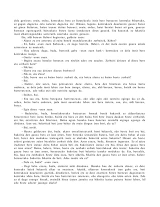 dela genio e n; orain, orde a , kontr ako a bera ez litzat ek e e l a inoiz ber e buru a r e n kontr ako bihurt uko,
ez gug a n dago e n a ezt a nat ur a n dago e n a ere. Ordu a n, lagu n a , kontr ako e k dauzk a t e n gauz ei buruz
ari gine n hizket a n, hai en izen az deituz ber a u ei; orain, orde a, haiei berai ei buruz ari gar a, gauz e n
barn e a n egot e a g a t i k bait a uk a t e bere n izen a izend a t z e n diren gauz ek. Eta hau e x e k ez luket el a
inoiz elkarr e n g a n d i k o sorrer arik onart uk o es at e n gen u e n .
       Eta, aldi bere a n Kebesi begira t u z, gald e t u zuen:
       – Akaso zu ere aztor at u al zaitu hon e k es a n d a k o e t a k o zerb ait e k, Kebes?
       – Ez, bad a –esa n zuen Kebe s e k–, ez nago horrel a. Haler e, ez dut inola es at e n gauz a askok
aztor a t z e n ez naut e nik.
       – Hau ados t u dugu, bad a, best e rik gab e –esa n zue n hark–: kontrak o a ez del a inoiz ber e
kontrak o a izango.
       – Guztiz –esa n zue n.
       – Begira ezaz u hon a k o hon e t a n ere nirekin ado s ote zaud e n . Zerb aiti deitz e n al diozu bero
et a zerb aiti hotz?
       – Nik bai.
       – Elurra et a sua deitz e n diezu n berb e r ei?
       – Nik ez, ala Zeus!
       – Edo, bero a sua ez baino best e zerb ait da, et a hotz a elurra ez baino best e zerb ait?
       – Bai.
       – Haler e, nire ust ez, hau pent s a t z e n duzu: elurra, bera den bitart e a n et a bero a hart u
ondor e n , ez dela jada inoiz lehe n zen bera izango, elurra, et a, aldi ber e a n , bero a, baizik et a bero a
hurrer a t z e a n , edo tokia utzi edo sunt sit u egingo da.
      – Erab a t , bai.
        – Eta sua ere, hotz a bere g a n a hurrer a t z e a n , edo alde egin edo sunt sit u egingo da; ez da,
orde a, hotz a hart u ondor e n , jada inoiz aus a r t u k o lehe n zen bera izat er a, sua, et a, aldi ber e a n ,
hotz a.
      – Egia diozu –esa n zuen.
        – Badait ek e , bad a , horrel ako e t a k o batz u e t a n form ak ber ak bakarrik ez aldarrikatz e a
ber ar e n t z a t bere izen a betiko, baizik et a hura ez den bain a beti ber e itxura dauk a n best e zerb ait ek
ere bai, existitz e n den bitart e a n . Baina agi an hon ak o kasu hon e t a n oraindik argia g o ego n g o da
dioda n a . Izan ere, bakoitiak beti jaso beh a r du orain diogu n izen hori; ala ez?
      – Bai, noski.
        – Haux e gald e t z e n dut, bad a : aka s o erre alit a t e e t a t i k horri bak arrik, edo best e bati ere bai,
bakoitia den gauz a ber a ez izan arre n, bere berez ko izen ar e ki n bat er a, hori ere deitu beh a r al zaio
beti, berez den mod uk o a izat e a g a t ik inoiz ez duel ako bakarrik uzte n bakoiti a? Hiruari et a best e
askori gert a t z e n zaien bez al ako zerb ait dela diot. Azter ezaz u, bad a, hiruar e n inguru a n . Ez al zaizu
iruditz e n bere izen az deitu beh a r zaiola beti et a bakoitiar e n izen az ere bai, hirua den gauz a bera
ez izan arre n? Baina, haler e, hirua, bost a et a zenb a ki erdi ak horrel ak o a k dira izat ez: bakoitia den
gauz a ber a ez izan arre n, bera u e t a k o bakoitz a beti bakoitia izat eko mod uko a da. Eta, best al d e ,
bia, laua et a zenb a ki e n best e ilara osoa, ber e aldetik, bikoitia den gauz a ber a ez izan arre n, haler e
ber a u e t a k o bakoitz a bikoitia da beti. Ados zaud e ala ez?
      – Nola ez, bad a ? –esa n zue n.
      – Ongi beh a ez az u, bad a , erak ut si nahi dizud a n a . Honako hau da: nab a ri a den e z, ez dut e
kontrak o haiek bak arrik elkar ez onartz e n . Aitzitik, elkarr e n kontr ako a k izan gab e ere, beti
kontrak o a k dauzk a t e n guzti ek, dirudi e n e z , horiek ere ez dut e onartz e n bere n barn e a n dago e n a r e n
kontrak o ideia hura, baizik et a hau hurrer a t z e n zaien e a n , edo des a g e r t u edo tokia uzt e n dut e. Edo
ez al dugu esa n g o hiruak, oraindik hirua izat e n jarrait u et a bikoitia izat e a pairat u baino lehe n, hil
edo best e edoz e r jasa n g o duel a?
 