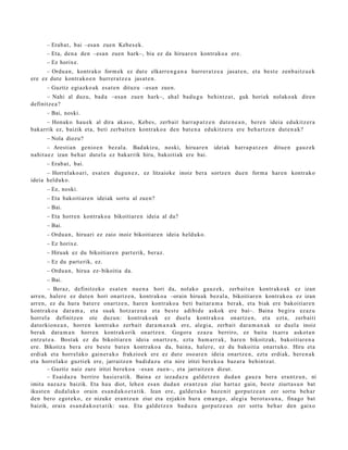– Erab a t , bai –esa n zue n Kebes e k.
       – Eta, den a den –esa n zuen hark–, bia ez da hiruar e n kontrak o a ere.
       – Ez horix e.
      – Ordu a n, kontrak o form ek ez dut e elkarr e n g a n a hurrer a t z e a jasat e n , et a best e zenb aitz u e k
ere ez dut e kontr ako e n hurrer a t z e a jasat e n .
       – Guztiz egi azko ak esa t e n dituzu –esa n zuen.
      – Nahi al duzu, bad a –esa n zue n hark–, ahal bad u g u behintz a t , guk horiek nolako a k diren
definitz e a ?
       – Bai, noski.
      – Honako hau e k al dira akas o, Kebes, zerb ait harr a p a t z e n dut e n e a n , ber e n ideia edukitz er a
bak arrik ez, baizik et a, beti zerb ait e n kontrak o a den bat e n a edukitz er a ere beh a r t z e n dut e n a k?
       – Nola diozu?
       – Arestia n genio e n bez al a. Bad akiz u, noski, hiruar e n            ideiak harr a p a t z e n   ditue n   gauz ek
nahit a e z izan beh a r dut el a ez bakarrik hiru, bakoitiak ere bai.
       – Erab a t , bai.
      – Horrel ako a ri, es at e n dugu n e z , ez litzaioke inoiz bera sortz e n due n form a har e n kontrak o
ideia helduko.
       – Ez, noski.
       – Eta bakoitiar e n ideiak sort u al zuen?
       – Bai.
       – Eta horre n kontrak o a bikoitiare n ideia al da?
       – Bai.
       – Ordu a n, hiruari ez zaio inoiz bikoitiar e n ideia helduko.
       – Ez horix e.
       – Hiruak ez du bikoitiar e n part erik, ber az.
       – Ez du part e rik, ez.
       – Ordu a n, hirua ez- bikoitia da.
       – Bai.
        – Beraz, definitz eko esa t e n nue n a hori da, nolako gauz ek, zerb ait e n kontr ako a k ez izan
arre n, haler e ez dut e n hori onartz e n , kontrak o a –orain hiruak bez al a, bikoitiar e n kontrak o a ez izan
arre n, ez du hura bat er e onartz e n, hare n kontr ako a beti bait ar a m a berak, et a biak ere bakoitiar e n
kontrak o a dar a m a , et a suak hotz ar e n a et a best e adibid e askok ere bai–. Baina begir a ez az u
horrel a definitz e n ote duzun: kontrak o a k ez duel a kontr ako a onartz e n , et a ezt a, zerb aiti
datorkion e a n , horre n kontr ako zerb ait dar a m a n a k ere, alegi a, zerb ait dara m a n a k ez duel a inoiz
ber ak dara m a n horre n kontrak orik onartz e n . Gogor a ezaz u berriro, ez bait a txarra askot a n
entz ut e a . Bost ak ez du bikoitiar e n ideia onartz e n, ezt a ha m a r r a k, hare n bikoitz ak, bakoitiar e n a
ere. Bikoitza ber a ere best e bat e n kontrak o a da, bain a, haler e, ez du bakoitia onart uko. Hiru et a
erdiak et a horrel ako gain er a k o frakzioek ere ez dut e oso ar e n ideia onartz e n, ezt a erdi ak, here n a k
et a horrel ako guzti ek ere, jarraitz e n badi d a z u et a nire iritzi ber eko a baz ar a behintz a t .
        – Guztiz naiz zure iritzi berek o a –esa n zuen–, et a jarraitz e n dizut.
        – Esaid az u berriro hasi er a tik. Baina ez iezad a z u gald e t z e n dud a n gauz a bera era nt z u n , ni
imita naz az u baizik. Eta hau diot, lehe n esa n dud a n era nt z u n ziur hart a z gain, best e ziurt a s u n bat
ikust e n dud al a k o orain es a n d a k o e t a t ik. Izan ere, gald e t u k o baz e nit gorpu t z e a n zer sort u beh a r
den bero egot e k o, ez nizuke era nt z u n ziur et a ezjakin hura em a n g o , alegi a berot a s u n a , finago bat
baizik, orain es a n d a k o e t a t ik: sua. Eta gald e t z e n bad uz u gorp ut z e a n zer sortu beh a r den gaixo
 