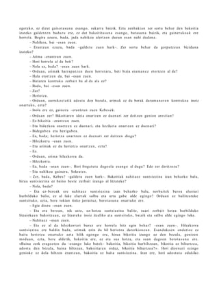 egot ek o, ez dizut gaixot a s u n a es a n g o , sukarr a baizik. Ezta zenb a ki a n zer sort u beh a r den bakoitia
izat eko gald e t z e n bad uz u ere, ez dut bakoitit a s u n a es a n g o , bat a s u n a baizik, et a gain er a k o a k ere
horrel a. Begira ezaz u, bad a, jada nahiko a ulertz e n duz un es a n nahi dud a n a .
       – Nahikoa, bai –esa n zuen.
       – Erantz u n ezaz u, bad a –galde t u zue n hark–. Zer sort u beh a r da gorpu t z e a n bizidun a
izat eko?
       – Arima –erant z u n zue n.
       – Hori horrel a al da beti?
       – Nola ez, bad a ? –esa n zue n hark.
       – Ordu a n, arim ak harr a p a t z e n due n horret a r a , beti bizia era m a n e z etortz e n al da?
       – Hala etortz e n da, bai –esa n zue n.
       – Biziare n kontr ako zerb ait ba al da ala ez?
       – Bad a, bai –esa n zuen.
       – Zer?
       – Heriotz a.
       – Ordu a n, aurr eko e t a t ik ados t u den bez al a, arim a k ez du berak dara m a n a r e n kontrak o a inoiz
onart uko, ezt a?
       – Inola ere ez, gain er a –erant z u n zue n Kebes e k.
        – Ordu a n zer? Bikoitiare n ideia onartz e n ez due n a ri zer deitz e n genion are sti a n ?
        – Ez-bikoitia –erantz u n zuen.
        – Eta bidezko a onartz e n ez due n a ri, et a heziket a onartz e n ez due n a ri?
        – Bideg a b e a et a heziga b e a .
        – Ea, bad a; heriotz a onartz e n ez due n a ri zer deitz e n diogu?
        – Hilezkorr a –esa n zuen.
        – Eta arim a k ez du heriotz a onartz e n , ezt a?
        – Ez.
        – Ordu a n, arim a hilezkorr a da.
        – Hilezkorr a.
        – Ea, bad a –esa n zue n–. Hori frogat u t a dago el a esa n g o al dugu? Edo zer deritzoz u?
        – Eta nahiko a gain er a , Sokrat e s .
        – Zer, bad a , Kebes? –gald et u zuen hark–. Bakoitiak nahit a e z sunt si ezi n a izan beh a rk o balu,
hirua sunt si ezin a ez baino best e zerb ait izango al litzat ek e ?
        – Nola, bad a?
        – Eta ez- bero ak ere nahit a e z sunt si ezi n a izan beh a rk o balu, norb ait ek bero a elurrari
hurbilduko balio, ez al luke elurrak salbu et a urtu gab e alde egingo? Ordu a n ez bailitzat ek e
sunt sit uko, ezt a, bere tokian tinko jarrait uz, berot a s u n a onart uk o ere.
        – Egia diozu –esa n zuen.
        – Eta era ber e a n , nik ust e, ez- hotz a sunt si ezin a balitz, suari zerb ait hotz a hurbilduko
litzaioke e n bakoitz e a n , ez litzat ek e inoiz itzaliko et a sunt sit uko, baizik et a salbu alde egingo luke.
        – Nahita e z –esa n zuen.
        – Eta ez al da hilezkorr ari buruz ere horrel a hitz egin beh a r? –esa n zuen–. Hilezkorr a
sunt si ezi n a ere baldin bad a, arim ak ezin du hil heriotz a dat orkion e a n . Esan d a k o e n ondorioz ez
baitu heriotz a onart uk o ezt a hilik ego n g o ere, hirua bikoitia izango ez den bez al a, genio e n
mod u a n , ezt a, bere aldetik, bakoitia ere, ez et a sua hotz a, et a sua n dago e n berot a s u n a ere.
«Bain a zerk era goz t e n du –esa n g o luke bat e k– bakoitia, bikoitia hurbiltz e a n , bikoitia ez bihurtz e a ,
ado st u den bez al a, bain a hiltze a n, bakoitiar e n ordez, bikoitia bihurtz e a ? ». Hori dioe n a ri ezingo
geniok e ez dela hiltzen eran t z u n, bakoitia ez bait a sunt si ezi n a . Izan ere, hori ados t u t a edukiko
 