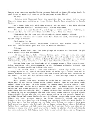 bag e n u , erraz era nt z u n g o geniok e, bikoitia etortz e a n , bakoitiak et a hiruak alde egit e n dut el a. Eta
suari, bero ari et a gain er a k o ei buruz ere horrel a eran t z u n g o geniok e. Edo ez?
       – Bai, noski.
        – Ondorioz, orain hilezkorr ari buruz ere, sunt si ezi n a del a ere ado st u bad u g u , arim a,
hilezkorr a izat e a z gain, sunt si ezin a ere izango litzat ek e . Best el a, best e arraz oik et a bat beh a rko
litzat ek e .
        – Ez da beh a r –esa n zue n– horret a r a k o behintz a t ; izan ere, nek ez ez luke best e zerb ait e k
sunt si p e n a onart uko, hilezkorr ak, beti er e k o a izand a, onartz e n baldin bad u.
       – Nire ust ez –esa n zue n Sokrat e s e k–, guzti ak egon g o lirat ek e ados Jainkoa behi ntz a t , et a
biziar e n ideia ber a, et a best e zerb ait hilezkorr a baldin bad a, ez direla inoiz hiltzen.
       – Gizaki guztiak bai, ziur –esa n zuen–, et a are gehi a g o , nik ust e dud a n e z , jainko ak.
        – Hilezkorra sunt si ezin a ere bad e n e z , arim a, berez hilezkorr a izanik, sunt si ezin az gain zer
best e rik izango al litzat ek e ?
       – Guztiz nahit a e z k o a da.
      – Ordu a n , gizaki ari heriotz a dat orkion e a n , dirudi e n e z , bere hilkorra                  hiltzen    da,    et a
hilezkorr ak, salbu et a sunt sit u gab e , alde egit e n du, heriotz ari tokia utzit a.
       – Argi dago.
      – Ordu a n, Kebes, arim a best e ezer baino gehi a g o da hilezkorr a et a sunt si ezi n a , et a gure
arim ak egiat a n izango dira Hade s e n e a n .
       – Nik neuk ez dauk a t , bad a , Sokrat e s , horiet a z ap art e best e zer esa nik ezt a zert a n
arraz oik et e z ez fidat u ere. Baina Sim mi a s hon e k edo best e norb ait e k esa t e k o best e zerb ait baldin
bad a u k a , ondo egingo luket e ez isiltze a. Ez bait akit, horrel ak o ei buruz zerb ait esa n edo entz u n
nahi due n bat ek, orain go auker a r a k o ez bad a best e zein auker a t a r a k o atz er a t u k o luke e n.
         – Ben et a n , bad a –esa n zuen Sim mi a s e k–, nik ere ez dauk a t zert a n ez fidat u es at e n diren e t a z .
Haler e, arraz oike t e n gai e n han dit a s u n a g a t i k, et a giza ahult a s u n a erd ei n a t u z , beh a r t u t a nago
es a n d a k o e n inguru a n m esfid a n t z a edukitz er a nire bait a n.
        – Ez hori bak arrik, Sim mi a s –esa n zue n Sokrat e s e k–, horiek ongi esa t e n dituzu, et a
lehe n e n g o hipot e si ak ere, zue nt z a t fidag a rri ak badir a ere, haler e argi a go azt ert u beh a r dira. Eta
nahiko a azt ert z e n badit uz u e , gizakiak gehi e n ahal due n neurri a n jarrait uko duzu e arraz oike t a , nik
ust e dud a n e z . Eta horix e ber a argi gert a t z e n baldin bad a, ez zaret e har at a g o ezer e n bila arituko.
       – Egia diozu –esa n zuen.
        – Baina, gizon a k –esa n zue n–, bidezko a da hon a k o hau ere pent s a t z e a : arim a hilezkorr a
baldin bad a , ez dela bizitze a deitz e n diogu n den b o r a horret a n zeh ar bak arrik zaind u beh a r,
den b or a oso a n zeh ar baizik, et a orain arrisku ak bai em a n g o lukeel a izugarri a, norb ait ez balitz
ber at a z ardur a t u k o. Izan ere, heriotz a guztitik ask at z e a balitz, zori han di a litzat ek e hiltzen diren
gaizto e n t z a t , aldi ber e a n gorpu t z e tik et a, arim ar e ki n bat e r a , bere n gaizt ak e ri a tik ere aska tz e a .
Orain, orde a, hilezkorra dela ageri den e z , ez dauk a gaitz et a tik best e ihes bid e rik ezt a salb a m e n i k
ere ah alik et a one n et a zentz u d u n e n bihurtz e a baino. Arima, har ako bidai ar e n hasi er a tik bert a tik,
hildako a ri gehi e n lagun d u edo kalt e egit e n om e n diot e n heziket a et a ber e bizimod u a best e rik ez er
ez dauk al a baito a Hade s e n e r a . Eta horrel a om e n da: bakoitz ari bizitzan zeh ar tokat u zaion jeinu a
hildako a toki bat e r a era m a t e n saiatz e n da; bert a n bildut a k o e k, ep ait u a k izan ondor e n ,
Hade s e n e r a joan beh a r dut e, he m e n di k doaz e n a k har a era m a t e k o agind u zaion gidari harekin. Eta
jaso beh a r dut e n a han jaso ondor e n, et a ego n beh a r dut e n den b or a ego n ondor e n , best e gidari
bat ek atz er a hon a ekartz e n ditu den b or al di asko et a luze e n ondor e n . Beraz, bide a ez da Eskilore n
Telefok dioen bez al ak o a ; hark Hade s e n e r a bide sinple bat e k dar a m a l a baitio; niri, orde a, ez zait
iruditz e n ez sinpl e a ezt a bak arr a denik ere, best el a ez legok e- et a gidari e n beh a rrik; ez bailitzat ek e
inor inora des bi d e r a t u k o bide bak arr a izanik. Orain, orde a, badiru di bide b a n a t z e et a bide g u r u t z e
 