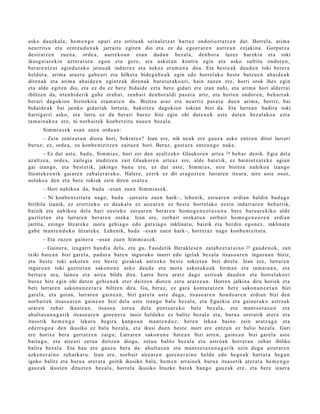 asko dauzk al a; he m e n g o opari et a erritu ak sein al e t z a t hart uz ondoriozt a t z e n dut. Horrel a, arim a
neurrits u et a zentz u d u n a k jarraitu egit e n dio et a ez da ego er a r e n aurre a n ezjakin a. Gorput z a
desirat z e n zuen a, orde a, aurrek o a n es a n dud a n bez al a, den b o r a luzez har eki n et a toki
ikusg ai a r e ki n aztor a t u t a egon et a gero, era askot a n kontra egin et a asko sufritu ondor e n ,
ber ar e n t z a t agind u t a k o jeinu ak indarr e z et a nek ez era m a n a doa. Eta best e a k dau d e n toki berer a
heldut a , arim a arazt u gab e a ri et a hilket a bide g a b e a k egin edo horrel ak o best e batz u e n ahai d e a k
diren a k et a arim a ah ai d e e n egintz a k diren a k burut ut a k o a ri, hain zuzen ere, horri orok ihes egin
et a alde egit e n dio, et a ez du ez ber e bidaid e ezt a ber e gidari ere izan nahi, et a arim a hori alderr ai
ibiltzen da, irten bi d e rik gab e erab a t , zenb ait den b o r al di pas a t u art e, et a horien ondor e n , beh a rr a k
ber ari dagokio n bizitokira era m a t e n du. Bizitza araz et a neurriz pas a t u due n arim a, berriz, bai
bidaid e a k bai jainko gidari ak lortut a, bakoitz a dagokio n tokian bizi da. Eta lurre a n badira toki
harrigarri asko, et a lurra ez da ber ari buruz hitz egin ohi dut e n e k ust e dut e n bez al ako a ezt a
ta m ai n a k o a ere, ni norb ait ek konb e t zit u nau e n bez al a.
       Sim mi a s e k es a n zuen ordu a n :
      – Zein zentz ut a n diozu hori, Sokrat e s ? Izan ere, nik neuk ere gauz a asko entz u n ditut lurrari
buruz; ez, orde a , zu konb e n t zitz e n zaitu e n hori. Beraz, gust ur a entz u n g o nuke.
        – Ez dut ust e, bad a , Sim mi a s, hori zer den azaltz eko Glaukor e n art e a 24 beh a r denik. Egia del a
azaltz e a , orde a , zailegi a iruditz e n zait Glaukor e n art e a z ere, alde bat e tik, ez bainintz a t e k e agia n
gai izango, et a best e tik, jakingo ban u ere, ez dut ust e, Sim mi a s, nire bizitza nahiko a izango
litzat ek e e ni k gai ar e n zab al er a r a k o. Haler e, ezerk ez dit era go z t e n lurrar e n itxura, nire ust e osoz,
nolako a den et a bere tokiak zein diren esa t e a .
       – Hori nahiko a da, bad a –esa n zuen Sim mi a s e k .
       – Ni konb e n t zit u t a nago, bad a –jarrait u zuen hark–, lehe nik, zeru a r e n erdi a n baldin bad a g o
biribila izanik, ez erortz ek o ez dauk al a ez aire a r e n ez best e horrel ak o ez ein indarr ar e n beh a rrik,
baizik et a nahiko a del a hari eust e k o zeru ar e n berar e n hom o g e n e o t a s u n a ber e buru a r e kiko alde
guzti et a n et a lurrar e n berar e n oreka. Izan ere, zerb ait oreka t u a zerb ait hom o g e n e o r e n erdi a n
jarrita, ezingo litzat ek e inora gehi a g o edo gutxia g o inklinat u, baizik et a berdin ego n e z , inklinat u
gab e ma n t e n d u k o litzat ek e. Lehenik, bad a –esa n zue n hark–, horret a z nago konb e n t zit ut a.
       – Eta zuzen gain er a –esa n zue n Sim mi a s e k.
        – Gainer a, izugarri han di a del a, et a gu, Fasid etik Herakle s e n zuta b e e t a r a i n o 25 gau d e n o k, zati
txiki bat e a n bizi gar el a, pad ur a bat e n inguruko inurri edo igelak bez al a itsas o a r e n inguru a n biziz,
et a best e toki askot a n ere best e gizakiak antz ek o best e tokiet a n bizi direl a. Izan ere, lurrar e n
inguru a n toki guztiet a n sako n u n e asko dau d e et a mot a askot a k o a k form a n et a ta m ai n a n , et a
bert ar a ura, laino a et a aire a bildu dira. Lurra bera aratz dago astro a k dau d e n et a horrel ak o ei
buruz hitz egin ohi dut e n gehi e n e k et er deitz e n diot e n zeru aratz e a n . Horre n jalkina dira horiek et a
beti lurrar e n sako n u n e e t a r a biltze n dira. Gu, beraz, ez gar a kontur a t z e n ber e sakon u n e e t a n bizi
gar el a, et a goian, lurrar e n gain e a n , bizi gar el a ust e dugu, itsaso a r e n hon d o a r e n erdia n bizi den
norb ait ek itsaso a r e n gain e a n bizi dela ust e izango balu bez al a, et a Eguzkia et a gain er a k o astro a k
urar e n zeh ar ikust e a n , itsaso a zeru a del a pent s a t u k o balu bez al a, et a ma n t s o t a s u n et a
ahult a s u n a g a t i k itsaso a r e n gore n e r a inoiz helduko ez balitz bez al a et a, buru a uret a tik at er a et a
itasotik he m e n g o lekura begir a kanp o a n m a nt e n d u z , bere n leku a baino zein aratz a g o et a
ed err a g o a den ikusiko ez balu bez al a, et a ikusi due n best e inori ere entz u n ez balio bez al a. Guri
ere horixe ber a gert a t z e n zaigu; Lurrar e n sakon u n e bat e a n bizi arre n, gain e a n bizi gar el a ust e
baitu g u , et a aire a ri zeru a deitz e n diogu, zeru a balitz bez al a et a astro a k horret a n zeh ar ibiliko
balira bez al a. Eta hau ere gauz a bera da: ahult a s u n et a ma n t s o t a s u n a g a t i k ezin dugu airer ar e n
azke n e r ai n o zeh ark a t u . Izan ere, norb ait aire ar e n gore n e r a i n o heldu edo hego a k hart u t a heg a n
igoko balitz et a buru a at er a t a goitik ikusiko balu, he m e n arrai n e k buru a itsaso tik at er a t a he m e n g o
gauz ak ikust e n dituzt e n bez al a, horrel a ikusiko lituzke bat ek han go gauz a k ere, et a ber e izaer a
 
