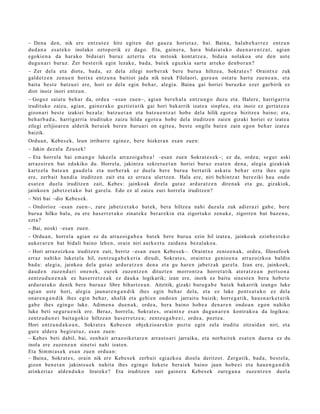 – Dena den, nik ere entz ut e z hitz egit e n dut gauz a horiet a z, bai. Baina, hal ab e h a r r e z entz u n
dud a n a esa t e k o inolako oztop orik ez dago. Eta, gain er a, har a bidai at uk o due n a r e n t z a t , agi an
egoki e n a da har ako bidai ari buruz azt ert u et a mitoak kont at z e a , bidai a nolako a ote den ust e
dugu n a ri buruz. Zer best e rik egin lezak e, bad a, bat e k eguzki a sart u art eko den b o r a n ?
– Zer del a et a diot e, bad a, ez dela zilegi norb e r a k bere buru a hiltze a, Sokrat e s ? Oraintx e zuk
gald e t z e n zenu e n horixe entz u n a baitiot jada nik neuk Filolaori, gure a n ost at u hart u zue n e a n , et a
bait a best e batz u ei ere, hori ez dela egin beh a r, alegi a. Baina gai horiei buruzko ezer garbirik ez
diot inoiz inori entz u n.
– Gogoz saiat u beh a r da, orde a –esa n zue n–, agia n ber e h al a entz u n g o duzu et a. Halere, harriga rri a
irudituko zaizu, agia n, gain er a k o guztiet a tik gai hori bak arrik izat e a sinpl e a , et a inoiz ez gert a t z e a
gizon ari best e izakiei bez al a: batz u e t a n et a batz u e n t z a t hob e dela hilik egot e a bizitze a baino; et a,
beh a r b a d a , harrigarri a irudituko zaizu hilda egot e a hob e del a iruditz e n zaien gizaki horiei ez izat e a
zilegi erlijioar e n aldetik ber ai ek ber e n buru a ri on egit e a , best e ongile bat e n zain ego n beh a r izat e a
baizik.
Ordu a n, Kebes e k, leun irribarr e egin ez, ber e hizker a n esa n zue n:
– Jakin dez al a Zeus e k!
– Eta horrel a bai em a n g o luke el a arraz oig a b e a ! –esa n zue n Sokrat e s e k–; ez da, orde a; segur aski
arraz oir e n bat edukiko du. Horrel a, jakintz a sekre t u e t a n horiei buruz es at e n den a , alegi a gizakiak
kartz el a bat e a n gau d el a et a norb e r a k ez duel a ber e buru a bert a tik ask at u beh a r ezt a ihes egin
ere, zerb ait han di a iruditz e n zait et a ez erraz a ulertz e n . Hala ere, niri behintz a t bereziki hau ondo
es at e n duel a iruditz e n zait, Kebes: jainko ak direla gut az ardur a t z e n diren a k et a gu, gizakiok,
jainkoe n jabetz e t a k o bat gar el a. Edo ez al zaizu zuri horrel a iruditz e n?
– Niri bai –dio Kebes e k.
– Ondorioz –esa n zue n–, zure jabetz e t a k o bat e k, ber a hiltze a nahi duzul a zuk adi er azi gab e , bere
buru a hilko balu, zu ere has e rr e t u k o zinat e k e ber ar e ki n et a zigort uko zenuk e , zigorre n bat baz e n u ,
ezt a?
– Bai, noski –esa n zuen.
– Ordu a n , horrel a agia n ez da arraz oi g a b e a bat ek bere buru a ezin hil izat e a, jainko ak ezinb e s t e k o
auk er a r e n bat bidali baino lehe n, orain niri aurk ez t u zaida n a bez al ak o a .
– Hori arraz oizko a iruditz e n zait, berriz –esa n zuen Kebes e k–. Oraintx e zenio e n a k, orde a, filosofoek
erraz nahiko luket el a hil, zentz u g a b e k e ri a dirudi, Sokrat e s , oraintx e genio e n a arraz oizko a baldin
bad a : alegi a, jainko a dela gut az ardur a t z e n den a et a gu hare n jabet z ak gar el a. Izan ere, jainko ek,
dau d e n zuze n d a ri one n e k, eur ek zuzen t z e n dituzt e n morron tz a horret a tik at er a t z e a n pert s o n a
zentz u d u n e n a k ez has e rr e t z e a k ez dauk a logikarik; izan ere, inork ez baitu sine st e n bera hob e t o
ardur a t u k o denik ber e buru a z libre bihurtz e a n . Aitzitik, gizaki buru g a b e bat ek bak arrik izango luke
agi an ust e hori, alegi a jaun a r e n g a n d i k ihes egin beh a r dela, et a ez luke pent s a t u k o ez dela
onar e n g a n d i k ihes egin beh a r, ahalik et a gehi e n ondo a n jarrait u baizik; horre g a t ik, hau s n a r k e t a rik
gab e ihes egin go luke. Adime n a due n a k, orde a , ber a baino hob e a den a r e n ondo a n ego n nahiko
luke beti segur u e ni k ere. Beraz, horrel a, Sokrat e s , oraintx e es a n dugu n a r e n kontrak o a da logikoa:
zentz u d u n e i bait a g o ki e hiltze a n has e rr e t z e a ; zentz u g a b e e i , orde a , pozt e a .
Hori entz u n d a k o a n , Sokrat e s Kebe s e n objekzioar e ki n pozt u egin zela iruditu zitzaid a n niri, et a
gur e alder a begira t u z, es a n zuen:
– Kebes beti dabil, bai, zenb ait arraz oik et a r e n arras t o a ri jarraika, et a norb ait e k esa t e n due n a ez du
inola ere zuzen e a n sinet si nahi izat e n.
Eta Sim mi a s e k esa n zue n ordu a n:
– Baina, Sokrat e s , orain nik ere Kebe s e k zerb ait egi azko a dioel a deritzot. Zerg a tik, bad a , best el a,
gizon ben e t a n jakints u e k nahit a ihes egin go lieket e berai ek baino jaun hob e ei et a hau e n g a n d i k
arinkeri az alde n d u k o lirat ek e? Eta iruditz e n zait gain er a Kebe s e k zure g a n a zuze nt z e n duel a
 