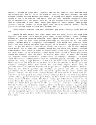 begira tz e a jasat e k o gai izango balitz, ez a g u t u k o luke hura dela ben e t a k o zeru a, ben e t a k o argia
et a ben e t a k o lurra. Izan ere, lur hau et a harri ak et a he m e n g o leku guzti a hond a t u t a et a jand a
bait a u d e , itsaso a n dau d e n a k kres al ak jand a bez al a. Eta itsas o a n ez da aipat z e a m er e zi due n ezer
sortz e n et a ezer ez da perfekt u a , esa n bat e a n , baizik et a zuloak, hond a rr a, ikara g a rrizko lokatz
pila et a lokaztiak dau d e , lurra dago e n tokian ere, et a gur e inguruk o ed ert a s u n e n alde a n ezin dira
inola ere baliots ut z a t jo. Haiek, bere n aldetik, gure inguruko e n alde a n , oraindik askoz gehi a g o
gaindit uko lituzket e . Konta er a bat esa t e a egokia bad a , m er e zi du entz ut e a k , Sim mi a s, lurrar e n
gain e a n et a zeru a r e n azpi a n dau d e n a k ber ez nolako ak diren.
        – Baina ben e t a n , Sokrat e s –esa n zuen Sim mi a s e k–, guk gust ur a entz u n g o gen u k e kont a e r a
hori.
         – Esat e n da, bad a , adiskid e –esa n zuen–, lehe nik Lurra ber a horrel a ikust e n del a, bat ek goitik
begira tz e n baldin bad u, ha m a bi larrut a k o pilot ak bez al a, nab a rr a , kolore e t a n zatitut a, he m e n g o
kolore ak ere, pintor e e k era biltz e n dituzt e n a k, horien laginak bez al a direl a. Han, lur oso a dago
horrel ak o e z egin a, et a horiek baino oraindik distirat s u a g o et a aratz a g o e z ere bai. Toki bat e a n
purpur a koloreko a bait a et a harrigarrizko ed ert a s u n e k o a ; best e bat e a n urre a bez al ako a , best e
bat e a n den a zuria, igeltsu a edo elurra baino zuriago a ; et a era berdin e a n dago gain er a k o kolore e z
osat u a , et a guk ikusi ditugu n a k baino oraindik gehi a g o z et a ed err a g o e z . Izan ere, ber e sako n u n e
horiek berai ek, urez et a airez bet e t a dau d e n e k , kolore mot a bat em a t e n dut e, gain er a k o kolore e n
nab a r t a s u n a r e n erdia n distiratz e n due n a , et a horrel a lurrar e n itxura nab a rr a jarrait u a agertz e n da
bat bak arr a bez al a. Eta lur hori horrel ako a den e z, bert a n sortz e n diren a k ere horre n proportzio a n
sortz e n dira: zuhaitz ak, lore ak et a fruitu ak. Eta m e n di a k, ber e n aldetik, et a harriak ere horrel ax e
dira proportzio bere a n leunt a s u n e a n , gard e n t a s u n e a n et a kolore e t a n ed err a g o a k . Eta horien
zatiak dira he m e n g o harribitxi preziat u horiek ere, korn alin ak, jasp e a k , es m e r al d a k et a horrel ak o
guzti ak. Han, orde a , ez dago horrel ak o a ez den ezer, et a horiek baino are ed err a g o a k ere bai.
Horre n zerga ti a da harri hai ek han aratz a k direl a, et a ez dau d el a ust eld u t a edo kres al ak jand a edo
hon d a t u t a he m e n g o a k bez al a, hon a isurtz e n diren ele m e n t u e n era gi n e z , harriei, lurrari et a
gain er a k o ani m ali a et a land a r e e i desitx ur ak e t a k et a gaixot a s u n a k era git e n dizkiet e n a k , best al d e .
Baina lur hura horiekin guzti ekin dago apai n d u t a et a gain er a urre, zilar et a horrel ako
gain er a k o e ki n ere bai. Berez baitira horiek ikusg arri ak, kopuruz asko et a han di ak lurrar e n alde
guzti et a n; ondorioz, lurra ber a ikust e a zorineko ikusle e n t z a k o ikuskizun a da. Eta bert a n best e izaki
asko dau d e et a bait a gizaki ak ere; batz uk lurrar e n barn e a l d e a n bizi dira, et a best e batz uk, berriz,
aire ar e n ertz e a n , gu itsas e r t z e a n bizi gar e n bez al a, et a best e batz uk aire a inguru a n dar a bilt e n
irlet a n, kontin e n t e t ik hurre dau d el a. Hitz bat e a n esa n d a , gure beh a rr e t a r a k o gur et z a t ura et a
itsaso a diren a, hori aire a da han, et a gure tz a t aire a den a , hai en t z a t et err a da. Haien urtaro e n
konbin a zio a, berriz, haiek gaixot a s u ni k ez eduki et a he m e n g o a k baino askoz den b or a gehi a g o
bizitzeko mod uk o a da, et a ikusm e n , entz u m e n , adi m e n et a horrel ako guzti et a n gug a n di k, aire a
uretik et a et err a airetik araz t a s u n e a n bereizt e n diren alde ber ar e ki n ber eizt e n dira. Eta jainko e n
baso sakra t u a k et a ten plu a k ere bad a u z k a t e , noski; bert a n jainko ak ben e t a n bizi dira, et a jainko e n
m ez u a k, iragar p e n a k , ager p e n a k et a horrel ak o harre m a n a k dituzt e ber ai eki n. Eta Eguzkia, Ilargia
et a astro ak, berriz, ber ez diren bez al ako a k ikust e n dituzt e, et a gain er a k o zoriont a s u n a horiekin
bat er a dat or.
 