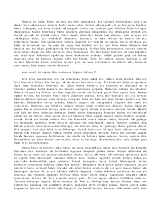 Horrela da, bad a, ber ez lur osoa et a bere inguruko a k. Eta Lurrar e n barn e al d e a n leku asko
dau d e bere sako n u n e e n arab e r a biribil oso a n zeh ar, batz uk sako n a g o a k et a gu bizi gar e n hon e t a n
baino irekiago a k, et a best e batz uk, sako n a g o a k izand a ere, irekidur a gure lekuko a baino txikiago a
dauk a t e n a k ; badir a he m e n g o a baino sakon e r a gutxia g o dauk a t e n a k et a zab al a g o a k diren a k ere.
Horiek guzti ak lur azpitik zuloe n bidez dau d e elkarr ekin lotut a toki askot a n , zulo est u a g o et a
zab al a g o e n bidez, et a isurbid e a k dauzk a t e ; hau e t a tik ur asko ibiltzen da bat e tik best e r a ,
krat er e t a r a bez al a. Ibai agort e zi n e n kopuru izugarri a ere bad a bil lur azpi a n, bai ur beroko ak et a
bait a ur hotz eko a k ere. Su asko et a suzko ibai han di ak ere bai, et a bait a lokatz likidozko ibai
han di ak ere, bai lokatz garbi a g o k o a k bai lokazt u a g o a k , Sizilian laba korront e a r e n aurre a n isurtz e n
diren lokatz ibaiak et a laba korront e a bera bez al ak o a k. Eta ibai horiez bet e t z e n da leku bakoitz a,
une bakoitz e a n bakoitz ari egokitz e n zaion isurket a r e n ara b e r a . Horiek guzti ak gora et a beh e r a
mugitz e n dira, lur barn e a n dago e n zabu bat bez al a. Zab u hori nat ur a ego er a hon e n g a t ik da:
lurrar e n leize et a k o bat e k, han di e n a izat e a z gain, lur osoa zeh ark a t z e n du alderik alde, Hom er ok
es a n zuen a, hain zuzen, es at e n due n e a n :

       «oso urruti, lur azpia n leize sakon e n a dago e n tokian »        26


          hark best e pas a rt e e t a n ere, et a poet e e t a k o best e askok ere, Tartaro deitu diot e n a . Izan ere,
leize horret a r a biltzen dira ibai guztiak et a atz er a horret a tik at er a. Eta horiet a k o bakoitz a igarotz e n
due n lurra bez al ako a bihurtz e n da. Likido horrek hond orik et a oinarririk ez edukitz e a da ur
korront e guztiak hortik kanpor a et a barrur a isurtz e a r e n zerg a ti a. Ondorioz, zabuk a et a uhine t a n
ibiltzen da gora et a beh e r a , et a bere inguruko aire ak et a haiz e a k gauz a ber a egit e n dut e. Jarraitu
egit e n baitiot e, bai lurrar e n best e alder a oldartz e n den e a n , bait a alde hon e t a r a ere, et a harn a s a
hartz e n dut e n e n haiz e a k isuriz harn a s a et e n g a b e hart u et a bot a tz e n due n bez al a, horrel a ere, han
haiz e ak, likidoar e ki n bat er a zabuk a , haizet e izugarri et a ikara g a rri ak era git e n ditu sart u et a
at er a t z e a n . Ondorioz, ura beh e k o a deitz e n diogu n tokira erretir at z e n den e a n , han g o lekue t a r a
joat e n dira ur korront e a k lurre a n zeh ar et a bet e egit e n dituzt e urezt a t z e n dut e n e k bez al a. Handik
alde egin et a hon a oldartz e n diren e a n , berriz, atz er a he m e n g o a k bet e t z e n dituzt e et a bet e t a k o a k
ubide e t a n et a lurre a n zeh ar joat e n dira et a bakoitz a bide a egind a dauk a n tokira heldut a, itsas o a k,
lakuak, ibaiak et a iturriak sortz e n ditu. Eta he m e n di k atz er a lurre a n sart uz, batz u e k toki gehi a g o
et a luze a g o a k kurritut a, best e batz u e k gutxi a go et a laburr a g o a k , atz er a Tartaro n isurtz e n dira,
batz uk urezt a t u ziren baino askoz beh e r a g o , et a best e a k pixka bat gutxi a go. Baina guztiak sartz e n
dira kanp or a isuri ziren tokia baino beh e r a g o , batz uk irten ziren tokiar e n best e alde a n , et a best e
batz uk alde bere a n . Badira, ost er a , biribila osorik ingur a t z e n dut e n a k, behin edo askot a n sug e a k
bez al a lurrar e n inguru a n biribilkat u t a , et a ah alik et a beh e r e n jaitsi ondor e n , berriro isurtz e n dira.
Bi nora bi d e e t a n jaitsi dait ek e zentror ai n o, bain a ez hara t a g o . Bi nora bi d e e t a k o zatia alda p a gora
bait a bi ur korront e e n t z a t .
        Badira best e ur korront e asko, han di et a mot a askot ariko ak, bain a asko horiet a n lau korront e
ber eizt e n dira: han di e n a et a biribilar e n inguru a n kanpo tik gehi e n doa n a Ozea n o deiturikoa da;
hon e n aurrez aurre et a aurkak o nora bi d e a n doa n a , berriz, Akeront e , toki mort u a k igarotz e a z gain,
lur azpitik ibiliz Akerusi a d e lakurai no heltz e n den a –hildako ugarire n arim ak bert ar a heldu et a
ezarrit ako den b o r al di ak ego n ondor e n , batz uk luzea g o a k , best e batz uk laburr a g o a k , atz er a
bizidun e n sorrer e t a r a bidaliak izat e n dira han dik–. Hirugarr e n ibaia horien erdia n at er a t z e n da, et a
irteer a tik hurre su han di bat e k erret a k o toki zab al bat e a n erortz e n da, et a gure itsas o a baino laku
han di a g o a eratz e n du, ur et a lokatz ez irakit en dago e n a . Hortik zirkulua n jarraitz e n du arre et a
lokazt u a, et a, lurrar e n inguru a n biribilka ibiliz, best e tokien art e a n Akerusi a d e laku ar e n azke n
mut urr e t a r a heltz e n da, ber e urar eki n nah a si gab e. Eta lur azpi a n askot a n biribilkat u ondor e n,
Tart aro n beh e r a g o dago e n alder a isurtz e n da. Hori da Piriflege t o n t e deitz e n diot e n a : bere laba
korront e e k pusk e t a k ere jaurtitz e n dituzt e, egokitz e n diren lurrar e n tokian. Horren aurr ez aurr e
laug arr e n a isurtz e n da lehe nik toki ikara g a rri et a bas a ti bat e a n , diot e n e z ; toki oso ak urdin iluna
 