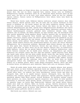 bez al ako kolore a dauk a et a Estigio deitz e n diot e, et a isurtz e a n , ibaiak eratz e n due n laku ari Estigia
deitz e n diot e. Hor isuri et a bot er e izugarri ak hart u ondor e n, lurre a n sart u et a biribilkat uz,
Piriflege t o n t e r e n kontrak o nora bi d e a n joat e n da, et a Akerusi a d e laku a n berar e ki n egit e n du topo
aurr ez aurre. Eta ber e ura ez da best e ezein urekin nah a s t e n , baizik et a hori ere, zirkulu a n
ingur a t u ondor e n , Tartaro n isurtz e n da Piriflege t o n t e r e n best e alde a n ; hon e n izen a Kozito da,
poet e k diot e n e z .
         Horiek berez horrel a izanik, hildako a k bakoitz a norb er a r e n jeinu ak era m a t e n due n tokira
heltz e n diren e a n , lehe nik epait u a k izat e n dira, bai mod u eder et a sant u a n bizitako ak et a bait a
horrel a ez bizitako ak ere. Eta tart ek o mod u a n bizi izan direl a era b a kitz e n diren a k, Akeront e r a
bidali et a, ber ai e n t z a k o ontziet a n igot a, horiet a n heltz e n dira lakur a et a han bizi dira, et a,
norb ait ek bide g a b e k e ri a rik egin bad u, zigorrak bet ez bide g a b e k e ri e t a t ik absol bitz e n dut e horre n
buru a arazt uz, et a hildako e k ekintz a one n sariak jasotz e n dituzt e, bakoitz ar e n merit u ar e n ara b e r a .
Akats e n han dit a s u n a g a t i k erre m e d i o gab e k o a k direla erab a kitz e n diren a k, orde a, ten plu
arpilak e t a asko et a han di ak, edo hilket a bide g a b e et a legez kontrak o asko, edo horrel ak o a k diren
best e guzti ak egind a k o a k , horiek dagoki e n pat u a k Tart aror a jaurtitz e n ditu, et a bert a tik inoiz ez
dira irtetz e n . Akats sen d a g a r ri ak bain a han di ak egin dituzt el a era b a kitz e n diren a k, berriz,
adibid ez , has err e a r e n era gi n e z aitar e n edo am a r e n aurk ako indark e ri ar e n bat egind a k o a k et a gero
bizitza oso a n zeh ar da m u t u rik bizi izan diren a k, edo antz ek o best e mod u bat e a n gizahiltz aile
bihurt u diren a k, horiek nahit a e z Tartaror a erori beh a r dut e, bain a erori ondor e n han urte b e t e
ego n d a , olat u a k kanp or a bot a tz e n ditu, gizahiltz aile ak Kozitora, et a aitar e n edo am ar e n hiltzaile ak
Piriflege t o n t e r a . Eta, ur korront e a k era m a n d a , Akerusi a d e lakur a heltz e n diren e a n , han oihu egin
et a deitu egit e n diet e, batz u e k hil dituzt e n ei, best e e k oker egin diet e n e i, et a deitu ondor e n ,
erre g u t u egit e n diet e, et a lakur a irtet e n utzi et a onar ditzat el a esk at z e n diet e, et a konb e n t zitz e n
baldin badit uzt e, irtetz e n dira et a gaitz ak bukat z e n zaizkie; ez badit uz t e konb e n t zitz e n , orde a ,
berriro Tartaror a era m a n a k dira et a han dik atz er a ibaiet ar a , et a bide g a b e k e ri a egin ziet e n a k
konb e n t zit u art e et e n g a b e jasat e n dut e hori. Zigor hori epail e e k 27 agind u baitziet e n horiei. Baina
alde han diz mod u sant u a n bizi izan direla erab a ki diren a k, horiek dira, alde bat e tik, lurreko toki
hau e t a t ik aska t u a k diren a k et a kartz el e t a tik bez al a librat u a k, et a, best e tik, gora, bizileku aratz er a
heldu et a lurrar e n gain e a n bizi diren a k. Horiex e n art e a n , filosofiar e n bidez nahiko a arazt u a k
era b a t gorpu tzik gab e bizi dira ondor e n g o den b o r a n guzti an, et a horiek baino are bizileku
ed err a g o e t a r a heltz e n dira, deskrib a t z e n ere erraz a k ez diren e t a r a ; et a orain go a n nahiko a
den b or a ere ez dauk a g u gain er a. Beraz, azald u ditugu n horien g a tik, Sim mi a s, edoz e r egin beh a r
da bizitza n bert u t e et a adim e n a r e n part e edukitz eko. Ederr a bait a saria, et a itxaro p e n a han di a.

        Horiek nik azald u dud a n bez al a direla sen d o berre s t e a ez dagokio adi m e n a due n gizon ari.
Baina gure arim e n et a bere n bizileku e n inguruk o a k horiek edo antz eko a k direla, arim a hilezkorr a
dela argi agert z e n den e z , nire ust ez, hori horrel a del a sinet siz arriska tz e a kom e ni da et a m er e zi du
–arrisku ed err a bait a–, et a norb e r a k ber e buru a horrel ako e t a n xar m a t u bez al a egin beh a r du;
horre g a tik, bad a , nabil ni ere asp al di kont a e r a luzatz e n. Horien g a t ik, beraz, izan beh a r du
konfiantz a bere arim ar e n inguru a n bizitza n zeh ar gorpu t z a r e n inguruk o gain er a k o ats e gi n a k et a
ap ai n d u r a k pikut ar a bidali ditu e n gizon ak, arrotz ak direlako a n , et a kontr ako a gehi a g o era git e n
dut el a pent s a t u z , et a, ost er a , ikast e a r e n inguruko ats e gi n e t a n saiat u den a k et a arim a apai n d u r a
arrotz ar e ki n ez, ber e a r e ki n baizik ap ai n d u due n a k , zentz ut a s u n a , justizia, aus a r di a, aska t a s u n a
et a egiar eki n, alegi a, et a horrel a dago Hade s e n e r a k o bidai ar e n zain, pat u a k deitz e n dione a n
joat ek o prest. Zuek ere, Sim mi a s, Kebe s et a best e o k, gero a g o , bakoitz a m e m e n t o r e n bat e a n
joan go zaret e. Niri, berriz, jada orain deitz e n dit pat u a k, es a n g o luke trag e di a bat e k o gizon bat e k,
et a ia bainur a joat eko gar ai a da niretz a t. Hobe bait eritzot jada bain at u t a pozoin a hartz e a ri et a
em a k u m e e i gorp u a garbitz ek o nekerik ez em a t e a ri.
       Hark horiek esa n ondor e n , Kriton ek esa n zuen:
 