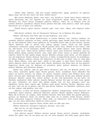 – Ederki, bad a, Sokrat e s. Guk zure ats e gi n han di e n e r a k o egin go gen u k e e n                  zer agintz e n
diguz u hau ei edo niri zure um e ei edo best e zerb aiti buruz?
        – Beti esa t e n ditud a n a k , Kriton –esa n zuen–, ez er berririk ez. Zeu e k zeu e n buru a z ardur a t u z
egit e n dituz u e n a k nire, nire inguruko et a zeu e n ats e gi n e r a k o egingo dituz u e, orain ado s ez
baz a u d e t e ere. Zeu e n buru a z axol a g a b e jokatz e n bad uz u e , orde a, et a, ez bad uz u e orain et a
aurr eko den b or a n es a n d a k o e i oinatz ei bez al a jarrait uz bizi nahi, orain pro m e s a sen d o asko egingo
baz e ni t uz t e ere, ez duzu e ezer irab aziko.
      – Horiek horrel a egit e n ben e t a n saiat uko gar a –esa n zue n–. Baina, nola lurper a t u beh a r
zaitugu?
       – Nahi duz u e n mod u a n , beti ere harra p a t z e n ban a u z u e et a ez badiz u e t ihes egit e n.
       Ordu a n , aldi bere a n leun barre egin et a guri begira t u z, es a n zuen:
         – Gizonak, ez dut Kriton konb e n t zitz e n ni naizel a Sokrat e s hori, oraintx e hizket a n et a
es a n d a k o bakoitz a ant ol atz e n ari den a; aitzitik, gerox e a g o gorp u ikusiko due n hura naizel a ust e
du, et a nola lurper a t u beh a r nau e n gald e t z e n du. Ni asp al di arraz oi asko ari naiz em a t e n , pozoin a
ed at e n dud a n e a n jada ez naiz el a zuen ondo a n ego n g o es a n e z , baizik et a alde egind a ,
zorion ek o e n zorion e t a r a joango naiz el a. Horiek guzti ak, har e n ust ez, alferrik ari naiz es at e n , zuek
et a, aldi bere a n , ni neu kontsol at u nahirik. Beraz, nire aldeko ber m e a em a n ez az u e Kritone n
aurr e a n –esa n zuen–, bain a horrek ep aile e n aurre a n em a n zuen ber m e a r e n kontr ako a . Izan ere,
horrek geldit u egingo nintz el a ber m a t u zuen. Zuek, aldiz, ber m a ez az u e ez naizel a geldit uko hil
ondor e n , baizik et a alde egind a joan go naiz el a, Kriton ek erraz a g o jasa n dez a n , et a nire gorpu t z a
erre edo lurper a t z e n ikust e n due n e a n has e rr e t u ez dadi n, ni izugarrikeri ak jasat e n ari naizel ak o a n ,
et a hilet a n Sokrat e s erak ut si, era m a n edo lurper a t z e n ari dela esa n ez dez a n . Izan ere, ondo jakin
ezaz u, Kriton bikain a –esa n zue n hark–, ederki ez hitz egit e a ez dela horre n ber ar e n aurk ako
akat s a bakarrik, arim ei ere kalt e egit e n diela. Hortaz, konfiant z a izan beh a r duzu et a nire gorpu tz a
lurper a t z e n duzul a es a n, et a lurper a t u ere gust uk o e n duzun mod u a n lurper a t u et a ohitur e n
ara b e r a ohikoe n a dela deritzoz u n mod u a n .
         Horiek es a n ondor e n , jaiki et a gela bat e r a bain at z e r a joan zen, et a Kritonek jarrait u zion.
Guri, orde a, itxarot ek o agind u zigun. Itxaron gen u e n , ber az, es a n d a k o e i buruz elkarrekin hitz
egin ez et a berriro azt ert uz, et a ordu a n ere gert a t u zitzaigu n zoritx ar hain han di ari buruz aritu
gine n, best e rik gab e ondor e n g o bizitza aita galdut a k o um e z u rt z e k bez al a pas a beh a rk o gen u el a
pent s a t u z . Bainat u, um e a k ber e ondor a era m a n –bi um e txiki baitz e uz k a n et a bat hazia– et a
familiako em ak u m e a k heldu ondor e n , hau e ki n Kritone n aurre a n hitz egin et a nahi zue n a agind u
et a gero, em ak u m e e i et a um e ei alde egit ek o agind u zien, et a ber a gure g a n a etorri zen.
Eguzkiar e n sarr er a hurre zego e n jada. Denb or a luze a pas a t u baitzu e n barru a n . Bainat u t a etorri
et a gero, es eri zen et a ez gen u e n asko hitz egin horre n ondor e n , et a Ham aik e n zerbitz ari a etorri
et a bere ondo a n zutik geldit uz, esa n zion:
         – Sokrat e s , ez dizut zuri best e e i aurp e gir a t z e n died a n a aurp e gir a t u k o, nirekin has e rr e t u et a
m a d a rik a t u egit e n bain a u t e , arkont e e k beh a r t u t a , pozoin a ed a t e k o agind u a em a t e n died a n e a n .
Baina nik zu best el a ere ez a g u t u zaitut den b or a hon e t a n , inoiz hon a heldu den gizonik jatorr e n a ,
gozo e n a et a bikain e n a zarel a, et a ondot x o dakit orain ere ez zaud el a nirekin has err e , haiekin
baizik, era nt z ul e a k ez a g u t z e n baitituz u. Orain, bad a, zer adi er az t e r a etorri naiz e n bad a kiz u n e z ,
agur, et a saia zait ez nahit a e z k o a ahalik et a arine n jasat e n .
         Eta horrekin bat er a neg a rr e z hasit a, buelt a em a n et a alde egin zuen.
         Ordu a n Sokrat e s e k , hare n g a n a begir at u a altxat u t a , esa n zue n:
         – Agur zuri ere, et a egin dez a g u n hori!
         Eta ondor e n es a n zigun:
      – Zein ad eit s u a gizon a ! Denb or a hon e t a n guztia n bisit an etortz e n zitzaid a n , noizb e hi nk a
nirekin hitz egit e n zue n et a oso gizon ona zen, et a orain nireg a tik zein nobl e neg a r egit e n due n !
 