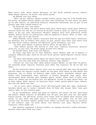 Baina aurrer a , bad a , Kriton, obe dit u diez aiog u n , et a ekar dez al a norb ait e k pozoin a, xeh a t u t a
baldin bad a g o behi ntz a t ; et a best el a, xeh a dez al a gizon a k.
          Eta Kritonek es a n zuen ordu a n :
          – Baina, nik ust e, Sokrat e s , Eguzkia oraindik m e n di e n gain e a n dago et a ez da oraindik sart u.
Eta gain er a , nik bad a kit batz u e k agind u a jaso baino askoz ber a n d u a g o ere eda n dut el a, oso ed erki
jan et a eda n ondor e n , et a zenb ai tz u e k desira tz e n zituzt e n e ki n harr e m a n a k izan et a gero. Ez izan
pres a rik, bad a ; bad a oraindik den b or a et a.
          Eta Sokrat e s e k es a n zuen ordu a n :
          – Natural a da, Kriton, zuk esa t e n dituzu n haiek gauz a horiek egit e a, horiek egin ez prob e t x u a
at er a t z e n dut el a ust e dut e et a; et a nat ur al a da nik gauz a horiek ez egit e a ere. Izan ere, gerox e a g o
ed a n e z ez dut ust e neur e buru ar e n t z a t barr e g a r ri gelditz e a baino best e prob e t x u rik at er a k o
dud a nik, bizitzari itsat sit a et a ekono m iz a t u z , jada ezer gelditz e n ez den e a n . Beraz, ea, bad a –esa n
zue n–, kasu egizu et a ez egin best e rik.
          Ordu a n Kriton ek, entz u n ondor e n , buru ar e ki n keinu bat egin zion hurbil zego e n zerbitz ari ari.
Eta zerbitz ari a irten et a den b or a luze a pas a t u et a gero, pozoin a em a n beh a r ziona ekarriz etorri
zen, kopa bat e a n xeh a t u t a zekarr el a. Eta Sokrat e s e k , gizon a ikusit ako a n , es a n zuen:
          – Ea, bad a, gizon bikain a, zu baitz ar a hon e t a n aditu a, zer egin beh a r da?
          – Edan ondor e n pas e o a n ibili, best e rik ez –esa n zuen–, hank e t a n ast u n t a s u n a gert a t z e n
zaizun art e, et a gero etz a n. Eta horrel a egin go du berak ber e efekt u a .
          Eta horrekin bat er a , kopa luzat u zion Sokrat e si.
          Eta hon ek, kopa hart u et a oso lasai, Ekekrat e s , bat er e dard a rr a gab e et a ez kolore a n ez
aurp e gi a n aldak e t a rik gab e, baizik et a ohi zuen bez al a gizon a ri azpitik begira t u z zeze n a k bez al a,
es a n zion:
          – Zer diozu ed ari hon e kin norb aiti libazio bat egit e a ri buruz? Egin dait ek e ala ez?
          – Gure ust ez justu eda n beh a r den kantit a t e a xeh a t z e n dugu, Sokrat e s .
          – Ulertz e n dut –esa n zue n hark–. Baina jainko ei erre g u t u dakiek e, et a egin beh a r da gain er a ,
nire he m e n d i k har ako migr azio a zorion eko a gert a dadi n. Hau erre g u t z e n dut nik et a hal a izan
dadila.
        Eta hau esa t e a r e ki n bat er a , arn a s a ri eut siz, erraz et a araz orik gab e ed a n zuen. Eta guret a k o
gehi e n a k ordur a art e neg a r r a ri eust e k o nahiko a gai izan gine n, bain a ed at e n et a jada ed a n d a ikusi
gen u e n e a n , jada ez; aitzitik, niri behintz a t gogoz kontra isurtz e n zitzaizkida n malko ak ugari,
est alit a neur e buru a r e n g a t i k neg a r egit er ai n o, ez bainu e n har e n g a t ik neg a r egit e n, neur e
zoritxarr a g a t ik baizik, horrel ako gizon adiskid e a galtz e n nuel ak o. Kriton, berriz, ni baino lehe n
altxat u zen, m alko ei ezin izan baitzie n eut si. Eta Apolodorok, aurr etik ere neg a r egit e a ri bat e r e utzi
ez ziona, ordu a n oihuka neg a r r e z et a has err e t u z bert a n zeud e n guztiak hunkitu zitue n, Sokrat e s
ber a izan ezik. Honek es a n zuen:
       – Zer ari zaret e egit e n, harriga rri horiek! Nik horrex e g a t ik bidali ditut, bad a , em a k u m e a k ,
horrel ak o okerrik egin ez zezat e n . Zorion ek o hitzez hil beh a r dela entz u n a baitut. Lasai ego n
zait ezt e, bad a , et a eut si iezaioz u e gogor.
        Eta gu, entz u n d a k o a n , lotsat u egin gine n et a neg a r r a ri eut si genion. Eta ber a, har at- hon a t
ibili ondor e n , hank ak ast u n t z e n ari zitzaizkiola es a n et a gero, ahoz gora etz a n zen –hala agind u
baitzion gizon ak–. Eta, aldi ber e a n , pozoin a em a n zionak, oinak et a hank a k ukituz azt ertz e n zuen
tart ek a, et a gero, har e n oina gogor est ut uz , ea sentitz e n zue n gald e t u zion, et a hark ezetz
era nt z u n zuen. Eta horre n ondor e n, hank a k est ut u zizkion; et a horrel a igoz, hoztu et a zurruntz e n
ari zela erak u s t e n zigun. Eta berak ukitze n zuen bitart e a n es a n zigun, bihotz er a heltz e n
zitzaion e a n , ordu a n joango zela.
       Jada sab el a r e n inguruko a k ia hoztut a zeuzk a n , et a aurp e gi a des e s t aliz, est alit a baitz e g o e n ,
aho sk a t u zitue n azke n hitzak es a n zitue n:
 