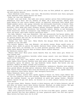 arraz oik et a , zuk horre n arin jasat e n duzul ako bai gu uzt e a et a bait a jainko ak ere, agint ari onak,
zuk zeuk onartz e n duzu n e z .
– Gauz a bidezko a k esa t e n dituz u e –esa n zuen–. Nik arraz oik et a horret a tik neur e buru a ep ait e gi a n
bez al a defe n d a t u beh a r dud al a diozu el a ust e baitut.
– Erab a t , bai –esa n zuen Sim mi a s e k .
– Ea bad a ! –esa n zuen berak–. Saia nadi n zuen aurre a n ep aile e n aurr e a n baino konb e n t zi g a rri a g o
defe n d a t z e n neur e buru a. Izan ere, Sim mi a s et a Kebes, nik ez ban u sine st uk o, lehe nik, best e
jainko jakintsu et a one n aurrer a helduko naiz el a, et a bigarr e nik, he m e n g o a k baino hob e a k diren
hildako gizakie n aurrer a , oker egon g o nintz a t e k e nire heriotz ar e ki n has e rr e t u k o ez banintz. Orain,
orde a, ondo jakin ez az u e gizaki one n g a n a iristeko itxaro p e n a dud al a –eta hori ez nuke sen d o
berr et siko–; bain a jainko jaun era b a t one n g a n a heltz ek o itxaro p e n a bad u d a l a , ondo jakin ez az u e ,
antz ek o best e ezer sen d o berr e s t e k o t a n , hori berr et siko nuke el a. Horrela, ez naiz horien g a t ik
berdin has e rr e t z e n , baizik et a itxaro p e n t s u nago hildako e n t z a t zerb ait bad a g o e l a et a, antzin a tik
es at e n den bez al a, askoz hob e a one n t z a t gaizto e n t z a t baino.
– Zer, bad a, Sokrat e s ? –esa n zuen Sim mi a s e k–. Zuk zeuk, pent s a m e n d u hori buru a n edukit a, alde
egit ek o as m o a dauk a z u , edo gu ere horre n part ai d e egingo gaituz u? Izan ere, ongi hori niretz a t
et a gure tz a t kom u n a del a ust e dut, et a aldi ber e a n zuretz a k o defe n t s a izango da, es at e n dituzu n
horiet a z konb e n t zitz e n bag ai t uz u.
– Saiat uko naiz, bad a –esa n zue n–. Baina lehe nik, ikus dez a g u n Kriton hon ek, antz a den e z ,
as p al ditik zer es a n nahi dida n.
– Zer best e rik, Sokrat e s –esa n zue n Kriton ek–, zuri pozoin a em a n g o dizun a asp al di es at e n ari
zaida n a baino, ah alik et a gutxi e n hitz egit eko ohart a r a zi beh a r zaizula, alegi a. Hizket a n berot u
egit e n direla baitio, et a horrel ako ezer ez zaiola pozoin ari gain er a t u beh a r; best el a, horrel ak o
zerb ait egit e n dut e n a k batz u e t a n bitan et a hirut a n ed at e r a dau d el a beh a rt u t a .
Eta Sokrat e s e k eran t z u n zion:
– Pikut ar a bidal ezaz u! Bere a prest a dez al a bak arrik, bitan et a, beh a r izan ez gero, hirut a n ere
em a n beh a rk o balit.
– Ban eki e n nik, gutxi gora b e h e r a horrel ak o zerb ait es a n g o zenu el a –esa n zuen Kriton ek–; bain a
as p al di ari zait mol es t a t z e n .
– Utz ez az u –esa n zuen–. Zuei, epaileoi, orain jada em a n nahi dizuet kont u, zerga tik iruditz e n
zaida n logikoa bizitza ben e t a n filosofian em a n due n gizon a ador e t s u egot e a hiltzer a doa n e a n , et a
itxarop e n t s u egot e a , hil ondor e n , han ongi han di e n a k lortuko ditu el a. Hori horrel a nola izan
dait ek e e n , Sim mi a s et a Kebes, saiat uk o naiz ni azaltz e n .
Izan ere, arrisku a dago gain er a k o gizakiak ez kont ur a t z e k o, halab e h a r r e z filosofian zuzen jardut e n
dut e n guztiak hiltze a z et a hilda egot e a z ardur a t z e n direla, best e rik ez. Ondorioz, hori egi a baldin
bad a , ben e t a n bitxia litzat ek e bizitza oso a n hori best e rik ezer ez irrikatz e a , et a, asp al di irrikat u et a
ber az ardur a t z e n ziren a heltz e n den e a n , aldiz, har e n g a t i k has e rr e t z e a .
Ordu a n Sim mi a s e k, barr ez, es a n zuen:
– Zeus a rr e n , Sokrat e s , oraintx e barr e egit eko gogorik ez ban u e n ere, barre a era gi n didaz u! Izan
ere, nire ust ez jend e t z a ri, horixe bera entz u n d a , filosofian jardut e n dut e n ei buruz erab a t ondo hitz
egin dela irudituko litzaioke –eta gure herrikide a k ere guztiz ados ego n g o lirat ek e–, filosofian
jardut e n dut e n e k hil egin nahi dut el a, et a ber ar ai ei ere ez zaiel a ezkut a t u heriotz a hori jasat e a
m er e zi dut el a.
– Eta egia es a n g o luket e, Sim mi a s, berai ek ez direl a kont ur a t u ezik. Ez baitira kont ur a t u nola hil
nahi dut e n et a nolat a n m er e zi dut e n heriotz a ben e t a k o filosofoek, et a nolako heriotz a. Hitz egin
dez a g u n , bad a , gur e art e a n , hai ei agur es a n d a . Heriotz a zerb ait bad el a ust e al dugu?
– Erab a t –esa n zuen Sim mi a s e k mozt uz.
– Akaso arim a gorp ut z e tik bereizt e a , best e rik ez? Eta hori al da hilda egot e a : gorp ut z a , arim a tik
ap art e ber eizit a, bera bere kas a gelditz e a , et a arim a, gorpu t z e tik apart e , bera bere kas a egot e a ?
Akaso heriotz a hori baino best e ez er ba al da?
 