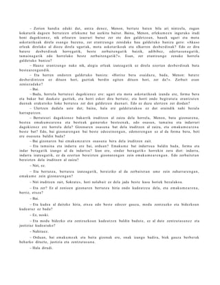 – Zorion han di a eduki dut, antz a den e z , Menon, bert ut e bat e n bila ari nintz el a, zuga n
kokat urik dago e n bert u t e e n erleku m e bat aurkitu baitut. Baina, Menon, erleku m e e n inguruko irudi
honi dagokion e z , nik erle ar e n izaer a ri buruz zer ote den gald e t z e a n , hau e k ugari et a mot a
askot ariko ak direla es a n g o baz e n u , zer eran t z u n g o zenid ak e hau gald e t u k o baniz u gero: «Akaso
erle ak direlako al diozu direl a ugari ak, mot a askot ariko ak et a elkarr e n des b e r di n a k? Edo ez dira
bat er e      des b e r di n a k horre g a tik, best e    zerb ait e n g a t i k baizik, adibib ez ,           ed ert a s u n a g a t i k,
ta m ai n a g a t i k edo horrel ako best e zerb ait e n g a t ik? ». Esan, zer era nt z u n g o zenuk e horrel a
gald e t uk o banizu?
        – Haux e eran t z u n g o nuke nik, alegi a erleak izat e a g a t i k ez direla ezert a n des b e r di n a k bat a
best e a r e n g a n d i k.
        – Eta horre n ondor e n gald e t u k o baniz u: «Horixe ber a es aid a z u , bad a, Menon: bat er e
des b e r di nt z e n ez ditu e n hori, guztiak berdi n egit e n ditu e n hori, zer da? ». Zerb ait es a n
zeniez a d a k e ?
        – Bai.
        – Bada, horrel a bert ut e e i dagoki e n e z ere: ugari et a mot a askot ariko ak izand a ere, form a ber a
et a bakar bat dauk a t e guzti ek, et a horri esker dira bert ut e; et a horri ondo begir at u t a eran t z u t e n
due n a k erak ut siko lioke bert u t e a zer den gald e t z e n due n a ri. Edo ez duzu ulertz e n zer dioda n ?
        – Ulertz e n dud al a ust e dut; bain a, hala ere gald e t u t a k o a ez dut oraindik nahi bez al a
harr a p a t z e n .
        – Bertut e a ri dagokio n e z bak arrik iruditz e n al zaizu dela horrel a, Menon, bat a gizon ar e n a ,
best e a em ak u m e a r e n a et a best e a k gain er a k o best e e n a k , edo osa s u n, tam ai n a et a indarr a ri
dagoki e n e z ere horrel a dela? Gizon ar e n osas u n a bat del a iruditz e n al zaizu, et a em ak u m e a r e n a
best e bat? Edo, bai gizon a r e n g a n bai best e edoz ei n e n g a n , edon o r e n g a n ez al da form a bera, beti
ere osa s u n a baldin bad a ?
        – Bai gizon ar e n bai em ak u m e a r e n osas u n a ber a del a iruditz e n zait.
        – Eta ta m ai n a et a indarr a ere bai, ordu a n ? Emaku m e bat indart s u a baldin bad a , form a et a
indar ber a g a t ik izango al da indart s u? Izan ere, «ind a r ber a g a t ik » horrekin zera diot: indarr a,
indarr a izat e a g a t i k, ez da ez ert a n bereizt e n gizon a r e n g a n zein em a k u m e a r e n g a n . Edo zerb ait e t a n
ber eizt e n dela iruditz e n al zaizu?
       – Niri, ez.
       – Eta bert ut e a , bert ut e a izat e a g a t ik, bereiziko al da zerb ait e t a n um e zein zah arr a r e n g a n ,
em a k u m e zein gizon a r e n g a n ?
       – Niri iruditz e n zait, Sokrat e s, hori nolab ai t ez dela jada best e kasu horiek bez al ako a .
      – Eta zer? Ez al zenioe n gizon a r e n bert ut e a hiria ondo kud e a t z e a dela, et a em ak u m e a r e n a ,
berriz, etx e a ?
       – Bai.
        – Eta kud e a al dait ek e hiria, etx e a edo best e edoz er gauz a, mod u zentz uzko et a bidezko a n
kud e a t u z ez bad a?
       – Ez, noski.
       – Eta mod u bidezko et a zentz uzko a n kud e a t z e n baldin bad u t e , ez al dut e zentz u t a s u n e z et a
justiziaz kud e a t u k o?
       – Nahita e z .
       – Ordu a n, bai em ak u m e a k et a bait a gizon a k ere, onak izango badir a, biek gauz a berb e r a k
beh a rk o dituzt e, justizia et a zentz u t a s u n a .
       – Hala dirudi.
 