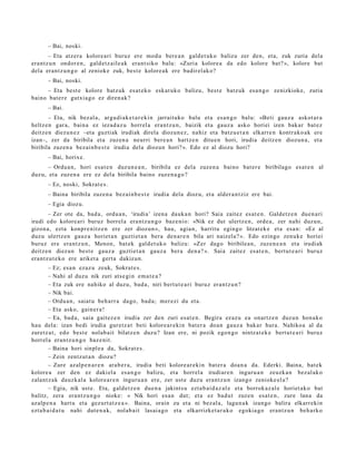 – Bai, noski.
        – Eta atz er a kolore ari buruz ere mod u bere a n gald e t uk o balizu zer den, et a, zuk zuria dela
era nt z u n ondor e n , gald e t z ail e a k era nt siko balu: «Zuri a kolore a da edo kolore bat? », kolore bat
dela eran t z u n g o al zeniok e zuk, best e kolore a k ere badir el ak o?
      – Bai, noski.
     – Eta best e kolore batz uk es at e k o esk at uk o balizu, best e batz uk esa n g o zenizkioke, zuria
baino bat e r e gutxia g o ez diren a k?
      – Bai.
       – Eta, nik bez al a, argu di a k e t a r e ki n jarraituko balu et a esa n g o balu: «Beti gauz a askot ar a
heltz e n gar a, bain a ez iezad a z u horrel a era nt z u n , baizik et a gauz a asko horiei izen bak ar bat ez
deitz e n diezu n e z –eta guztiak irudiak direla diozun e z , nahiz et a batz u e t a n elkarre n kontr ako a k ere
izan–, zer da biribila et a zuzen a neurri bere a n hartz e n ditu e n hori, irudia deitz e n diozun a , et a
biribila zuzen a bez ai n b e s t e irudia dela diozun hori? ». Edo ez al diozu hori?
      – Bai, horixe.
      – Ordu a n , hori esa t e n duz un e a n , biribila ez del a zuzen a baino bat e r e biribilago es at e n al
duzu, et a zuzen a ere ez del a biribila baino zuze n a g o ?
      – Ez, noski, Sokrat e s .
      – Baina biribila zuze n a bez ai n b e s t e irudia dela diozu, et a alder a n t ziz ere bai.
      – Egia diozu.
        – Zer ote da, bad a , ordu a n , ‘irudia’ izen a dauk a n hori? Saia zaitez es at e n . Galdetz e n due n a ri
irudi edo kolore ari buruz horrel a era nt z u n g o baz e ni o: «Nik ez dut ulertz e n, orde a , zer nahi duzu n,
gizon a, ezt a konpr e nitz e n ere zer diozun », hau, agia n, harritu egin go litzat ek e et a esa n: «Ez al
duzu ulertz e n gauz a horiet a n guzti et a n bera den a r e n bila ari naiz el a? ». Edo ezingo zenuk e horiei
buruz ere era nt z u n , Menon, bat ek gald e t uk o balizu: «Zer dago biribile a n, zuzen e a n et a irudiak
deitz e n diez un best e gauz a guztiet a n gauz a ber a den a? ». Saia zait ez es at e n , bert u t e a ri buruz
era nt z u t e k o ere ariket a gert a dakizun.
        – Ez; esa n ezaz u zeuk, Sokrat e s.
        – Nahi al duzu nik zuri ats e gi n em a t e a ?
        – Eta zuk ere nahiko al duzu, bad a , niri bert u t e a ri buruz eran t z u n ?
        – Nik bai.
        – Ordu a n, saiat u beh a rr a dago, bad a; mer ezi du et a.
        – Eta asko, gain er a !
        – Ea, bad a, saia gait ez e n irudia zer den zuri es at e n . Begira ez az u ea onartz e n duzu n hon a k o
hau dela: izan bedi irudia gur etz a t beti kolore a r e ki n bat er a doa n gauz a bakar hura. Nahiko a al da
zuretz a t , edo best e nolab ait bilatz e n duzu? Izan ere, ni pozik ego n g o nintz at e k e bert ut e a ri buruz
horrel a eran t z u n g o baz e nit.
        – Baina hori sinpl e a da, Sokrat e s .
        – Zein zentz ut a n diozu?
        – Zure azalp e n a r e n ara b e r a , irudia beti kolore ar e ki n bat er a doa n a da. Ederki. Baina, bat ek
kolore a zer den ez daki el a es a n g o balizu, et a horrel a irudiar e n inguru a n zeuzk a n bez al ak o
zalant z a k dauzk al a kolore a r e n inguru a n ere, zer ust e duzu era nt z u n izango zenioke el a?
        – Egia, nik ust e. Eta, gald e t z e n due n a jakints u ezt a b ai d a z al e et a borrok az al e horiet ak o bat
balitz, zera era nt z u n g o nioke: « Nik hori es a n dut; et a ez bad u t zuze n esa t e n , zure lana da
azalp e n a hart u et a gez urt a t z e a ». Baina, orain zu et a ni bez al a, lagu n a k izango balira elkarr eki n
ezt a b ai d a t u nahi dut e n a k, nolab ait lasai a g o et a elkarrizket a r a k o egokia go era nt z u n beh a rk o
 