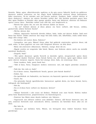 litzat ek e . Baina, agi an, elkarrizket a r a k o egoki e n a ez da egia es at e a bak arrik, baizik et a gald e t z e n
due n a r e n arab e r a eran t z u t e a ere bai, alegi a berak bad a kizki el a aitortz e n ditue n kontz e p t u e n
bidez era nt z u t e a . Ni ere saiat uko naiz zuri horrel a azaltz e n . Esaid az u, bad a : zerb aiti deitz e n al
diozu «buk a e r a »? Amaier a et a azke n a bez al ako zerb ait diot –hitz horiekin guztiekin gauz a bera
diot; agia n Prodikos ez litzat ek e ados egon g o gureki n, bain a zuk, behintz a t , am ait ut a et a bukat u t a
egot e a es at e n duzu–. Horrel ako zerb ait esa n nahi dut, ez er konpl ex urik ez.
        – Horrel a hitz egit e n dut, et a ust e dut ulertz e n dud al a zer diozun.
        – Eta zer? Zerb aiti deitz e n al diozu plano a et a best e zerb aiti, aldi bere a n , solidoa,
geo m e t ri ak o ariket a horiet a n bez al a?
        – Nik bai, deitz e n diet.
     – Ordu a n, dago e n e k o horiet a tik ulert uko didaz u, bad a, irudia zeri deitz e n diod a n. Irudi orori
buruz hau baitiot: solidoa am ai tz e n den mu g a hori dela irudia; edo, labur bilduz, irudia solido bat e n
mug a del a es a n g o nuke.
         – Eta kolore a zeri es at e n diozu, Sokrat e s ?
      – Lotsa g a b e a zara gero, Menon! Gizon zah ar bati gald er a k era nt z u t e k o agintz e n diozu; zuk
zeuk, orde a, ez duz u gogor a t u et a esa n nahi Gorgia s e k bert u t e a zer dela dioen.
         – Baina zuk eran t z u t e n didaz u n e a n , Sokrat e s , es a n g o dizut nik ere.
        – Begiak est alit a ere eza g u t u k o luke bat e k, Menon, zure hizket a n ed err a zarel a et a oraindik
m ait al e a k dauzk a z ul a.
         – Zerg a tik, bad a ?
        – Hitz egit e n duzun e a n agind u best e rik ez duzul ako egit e n, ats e gi nz al e e k egit e n dut e n
bez al a, sasoi a n dau d e n bitart e a n tirano hut s a k baitira; et a, aldi ber e a n , agi an igarri didaz u mutil
gazt e ed err e n me n p e a n nago el a. Gust u hori em a n g o dizut, bad a , et a era nt z u n g o dizut.
         – Ema n ieza d a z u, bad a , gust u han di hori.
         – Nahi al duzu, beraz, Gorgi as e n mod ur a era nt z u t e a zuri, zuk ongi e n jarrait uko zenuk e e n
era n?
         – Nahi dut, bai; nola ez, bad a ?
         – Ez al duzu e es at e n , Enpe d okl e s e k bez al a, gauz e n jario batz uk dau d el a ?
         – Erab a t , bai.
         – Eta igaro bid e a k ere bad a u d e l a , et a hau e t a r a et a hau e t a tik igarotz e n direl a jarioak?
         – Guztiz, bai.
      – Eta jarioet a k o batz uk igarobi d e e t a k o batz u e n t z a t egokiak direla, et a best e batz uk, berriz,
txikiago a k edo han di a g o a k ?
         – Hori da.
         – Eta ez al diozu best e zerb aiti ere ikus m e n a deitz e n?
         – Bai.
      – Ordu a n horiet a tik « uler ez az u zer diod a n », Pindarok es a n zuen bez al a. Kolore a irudien
jarioa bait a ikusm e n a r e n t z a t , proportzion a t u a et a haut e m a n g a r ri a.
         – Erantz u n hau bikain em a n duz ul a iruditz e n zait, Sokrat e s .
       – Segur u e ni k zure ohitur e n arab e r a es a n dud al a k o. Gainer a, aldi ber e a n kont ur a t u zara, nik
ust e, era nt z u n horret a tik es a n zen ez a k e e l a ahot s a , usai m e n a et a horrel ak o best e asko ere zer
diren.
         – Bai, hala da.
      – Erantz u n a         goi mailako a     bait a,   Menon,     et a   horre g a t ik   duzu   irudiari buruzko a     baino
gust uko a g o .
 