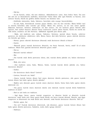 – Nik bai.
      – Ez da horrel a, orde a, nik ust e dud a n e z , Alekside m o r e n se m e , hura hob e a bait a. Eta ust e
dut zuri ere ez litzaizuk e el a irudituko, mist erio ak 5 baino lehe n alde egin beh a rk o ez baz e n u , atzo
zenioe n bez al a, baizik et a geldit u ahalko baz e n u et a iniziat u a izan.
      – Geldituko nintz a t e k e , bad a, Sokrat e s, horrel ako asko esa n g o baz e nizkid ak e .
        – Ez zait, bad a , horrel ako a k esa t e k o gogo a faltako, zure et a nire oner ak o. Baina beldur naiz
ez naizel a horrel ak o asko es at e k o gai izango. Baina tira, aurr er a, zu ere saia zait ez agind u
didaz u n a bet e t z e n , bert ut e a orokorre a n zer den esa n e z , et a utz iezaioz u gauz a bat e tik asko
egit e a ri, beti zerb ait hau st e n dut e n ei buruz txantx e t a n esa t e n dut e n bez al a, baizik et a osorik et a
onik utzit a, es aid a z u zer den bert ut e a . Adibide a k niga n dik jaso dituz u jada.
        – Bad a, niri iruditz e n zait, ordu a n , Sokrat e s , bert ut e a , poet a k dioen bez al a, «ed e rr a z
goz at z e a et a ah al m e n a edukitz e a » del a. Beraz, haux e diot dela bert ut e a : gauz a ed err ak desira t u
et a lortz eko gai izat e a.
      – Hortaz, gauz a ederr a k desiratz e n ditu e n a k onak desirat z e n dituel a al diozu?
      – Guztiz.
       – Batzu e k gauz a txarr ak desirat z e n dituzt el a, et a best e batz u e k, berriz, onak? Ez al zaizu
iruditz e n, bikain hori, guzti ek desirat z e n dituzt el a gauz a onak?
      – Niri ez.
      – Batzu e k txarrak ordu a n ?
      – Bai.
       – Eta txarrak onak direla pent s a t u z diozu, edo, txarrak direl a jakind a ere, hal er e desira tz e n
dituzt e?
      – Biak, nire ust ez.
      – Zuri iruditz e n     zaizu, bad a ,   Menon,     bat ek,   txarr ak   txarr ak   direla   jakind a   ere, haler e
desirat z e n dituel a?
      – Erab a t .
      – Zer desirat z e n duel a diozu? Lortze a?
      – Lortze a; best e rik zer, bad a ?
       – Gauz a txarrak lortz en ditu e n hari onur a ekartz e n diot el a pent s a t u z , edo gauz a txarrek
lortze n ditue n hari kalte egit e n diot el a jakind a?
       – Badira ust e dut e n a k gauz a txarr ek onur a ekartz e n dut el a, bain a bait a kalte egit e n dut el a
dakit e n a k ere.
       – Eta gauz a txarr ek onur a ekartz e n dut el a ust e dut e n e k txarr ak txarr ak direla bad a kit el a
iruditz e n al zaizu?
      – Hori ez zait inola ere iruditz e n.
        – Argi dago, ber az, gauz a txarrak ez a g u t z e n ez dituzt e n horiek ez dituzt el a txarr ak
desirat z e n , onak zirela ust e zut e n gauz a haiek baizik, et a ber ez txarr ak diren a k. Horrel a, argi dago
eza g u t z e n ez dituzt e n e k et a onak direla ust e dut e n e k , onak bez al a desirat z e n dituzt el a. Edo ez?
      – Horiek, agi a n, bai.
      – Eta zer? Txarrak desira tz e n dituzt e n e k , zuk diozun e z , gauz a txarrak lortze n ditu e n hari
kalte egit e n diot el a pent s a t u z , bad a kit e, noski, kalte egin go diet el a?
      – Nahita e z .
 