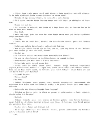 – Ordu a n, inork ez ditu gauz a txarr ak nahi, Menon, ez bad u horrel ak o a izan nahi behintz a t .
Zer da, bad a, errukig arri a izat e a , txarr ak desirat z e a et a lortze a baino?
        – Balitek e zuk egi a esa t e a , Sokrat e s , et a inork nahi ez izat e a txarr ak.
        – Ez al zenu e n oraintx e esa t e n bert ut e a gauz a onak nahi izat e a et a edukitz ek o gai izat e a
dela?
        – Halax e es a n dut, bai.
       – Eta, es a n d a k o bi horiet a tik, nahi izat e a ez al dago deno n esku, et a horret a n inor ez da
best e bat baino askoz hob e a ?
        – Hala dirudi.
      – Baina argi dago, gizaki bat bes t e bat baino hob e a baldin bad a, gai izat e a ri dagokio n e z
izango litzat ek e el a hob e a .
        – Egia, bai.
       – Ordu a n , hori da, antz a den e z, bert u t e a , zuk esa n d a k o a r e n arab e r a . gauz a onak lortzeko
ah al m e n a .
        – Erab a t orain definitu duzu n bez al a x e del a ust e dut, Sokrat e s.
      – Ikus dez a g u n diozun hori ere egia ote den; izan ere, agi an ongi esa t e n ari zara. Bertut e a
gauz a onak lortzeko gai izat e a dela diozu, ordu a n ?
        – Bai, hala da.
        – Eta ez al diez u osas u n a et a aber a s t a s u n a bez al ako ei onak deitz e n?
        – Eta urre et a zilarra lortz e a ri ere bai, hiriko ohor e a k et a kargu a k bez al a x e .
        – Horrel ako e t a z gain, best e ezeri ez al diozu ona esa t e n ?
        – Ez, horrel ak o guztiei bakarrik es at e n diet.
       – Ederki. Urrea et a zilarra lortz e a, ordu a n , Menon e k, Erreg e Handi ar e n here n t zi az ko
apo pilo ak, 6 dioe n bez al a, bert ut e a da. Lorpe n horri, Menon, «m o d u bidezko et a sant u a n » eran s t e n
diozu, edo ez dago bat er e alderik, et a norb ait ek gauz a horiek bide g a b e lortze n badit u ere, zuk
horri berdi n deitz e n diozu bert ut e a ?
        – Ez, noski, Sokrat e s .
        – Bizioa, ordu a n ?
        – Bai, noski.
        – Ordu a n , dirudi e n e z , lorpe n horrekin bat er a justiziak, zentz ut a s u n a k , sant u t a s u n a k , edo
bert ut e a r e n best e at al e n bat e k ego n beh a r du; best el a, ez da bert u t e a izango, gauz a onak em a t e n
badit u ere.
        – Horiek gab e nola bihurt uko litzat ek e, bad a , bert ut e a ?
       – Bidezko a ez den e a n , urre a et a zilarra ez lortze a , ez norb e r a r e n t z a t ez best e bat e n t z a t ,
gab e zi a hori ez al da bert ut e a ?
        – Badirudi.
      – Ordu a n, horrel ak o gauz a one n lorpe n a ez litzat ek e gab e zi a baino bert ut e han di a g o a
izango, baizik et a dirudi e n e z , justiziaz gert a t z e n den a izango da bert u t e a , bain a horiek guzti ak
gab e gert a t z e n den a , bizioa.
        – Nahita e z diozun bez al a dela iruditz e n zait.
       – Ez al dugu lehe n t x e a g o es a n horiet a k o bakoitz a, justizia, zentz u t a s u n a        et a horrel ak o
guzti ak, bert ut e a r e n at al bat direla?
        – Bai.
 