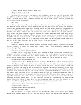 – Ordu a n, Menon, nirekin jolas e a n ari al zara?
       – Zerg a tik, bad a , Sokrat e s ?
        – Oraintx e nik zuri bert ut e a ez hau st e k o et a zatikatz e k o esk at u t a , et a nola era nt z u n beh a r
zen jakiteko ere d u a k em a n d a ere, ez zarel ako horret a z ardur a t u, et a, gain er a , bat e tik, es at e n
didaz u bert ut e a gauz a onak justiziaz lortzeko gai izat e a dela; bain a, best e tik, justizia hori
bert ut e a r e n at al bat del a diozu?
       – Bai, noski.
        – Baina, zuk onartz e n dituzu n e t a t i k bert u t e a hau dela at er a t z e n da: egit e n den a bert ut e a r e n
at al bat e kin egit e a. Izan ere, justizia bert ut e a r e n at al bat del a diozu, et a gauz a ber a horiet ak o
bakoitz a ere. Zerg a tik diot, bad a, hau? Bertut e a oro har zer den esa t e k o eska t u t a , zer den esa t e tik
oso urruti zabiltz al ak o; et a, aldiz, ekintz a oro, beti ere bert ut e a r e n at al bat eki n egit e n baldin bad a,
bert ut e a dela diozu, bert ut e a oro har zer den es a n izan baz e n u bez al a et a, nik jada eza g u t u k o
ban u bez al a, zuk ber a at al e t a n zatikatz e n bad u z u ere. Ordu a n hasi er a tik egin beh a r zaizu berriro
gald er a ber a, nik ust e dud a n e z , Menon mait e a : zer da bert u t e a , et a bert u t e a r e n at al bat e kin
egind a k o edoz ei n ekintz a bert u t e a al da? Hori esa t e a justiziarekin egind a k o edoz ei n ekintz a
bert ut e a dela es at e a bait a. Edo ez al duzu ust e gald er a ber a egin beh a r denik? Batek bert u t e a r e n
at al bat zer den jakin dez ak e e l a ust e al duzu, bert ut e a bera eza g u t u gab e ?
       – Ez dut ust e.
       – Izan ere, oraintx e irudiari buruz eran t z u n dizud a n a gogo a n bad uz u, horrel ako era nt z u n a ,
oraindik bilatz e n ari diren et a ado st u gab e dau d e n hitze n bidez era nt z u t e n saiatz e n den a ,
errefu s a t u egin dugu.
       – Eta zuzen errefu s a t u dugu, Sokrat e s .
         – Ordu a n, zuk ere, bikain hori, ez ez az u ust e, oraindik bert u t e a osot a s u n e a n zer den bilatz e n
ari gar e n bitart e a n , bere at al e n bidez era nt z u n e z , edo best e edoz er gauz a ere mod u horret a n t x e
es a n e z , eraku t siko diozunik bera inori. Berriro gald er a bera egin beh a r da, beraz: zer bert u t e z
es at e n dituz u es at e n dituz u n gauz a horiek? Edo ez dud al a ezer esa t e n iruditz e n al zaizu?
       – Zuze n esa t e n duzul a iruditz e n zait.
       – Erantz u n ezaz u, bad a, berriro hasi er a tik: zer diozu e del a bert u t e a , zuk et a zure adiskid e a k ?
       – Ai... Sokrat e s ! Entzun d a neuk a n nik, zurekin elkart u baino lehe n ere, zuk zeuk zalant z a k
eduki et a best e e i sort u baino best e rik ez duzul a egit e n. Eta orain, tank er a hartz e n dizud a n e z ,
xarm a t u , sorgin d u et a best e rik gab e ni enk a n t a t z e n ari zara, et a ondorioz, zalantz a z bet e t a nago.
Eta, pixka bat isekaz aritu balit ek e, itxura n et a gain er a k o a n ere, itsas ikaraio zap al horre n era b a t
antz ek o a zarel a iruditz e n zait. Izan ere, horrek bald art u egit e n baitu hurbildu et a ukitz en due n oro,
et a zuk ere orain horrel ak o zerb ait egin didaz ul a ust e dut. Izan ere, ni ben e t a n bald art u t a nago bai
arim a n et a bait a ahoz ere, et a ez dakit zuri zer eran t z u n. Mila aldiz es a n ditut, orde a, bert ut e a r e n
inguruk o hitzaldi ak, et a jend e askor e n aurre a n gain er a , et a oso ondo; neuri hala iruditz e n
zitzaid a n, behi ntz a t . Orain, orde a, ezin dut es a n ezt a zer den ere. Eta iruditz e n zait ondo era b a ki
duzul a he m e n di k itsasoz ez alde egit e a et a ez emigr a t z e a , izan ere, best e hiri bat e a n , arrotz a
izand a horrel ak o a k egingo baz e ni t u, last er atxilotuko zintuzk e t e sorgintz a t hart uz.
       – Maltzurr a zara gero, Menon, et a ia eng ai n a t u nauz u.
       – Zerg a tik, bad a , Sokrat e s ?
       – Bad akit zerg a tik konp a r a t u nauz u n.
       – Zerg a tik ust e duz u, bad a ?
       – Nik, aldi bere a n , zu konp ar a zaitz a d a n . Nik hori bad a kit, ed er guzti ak pozt u egit e n baitira
konp a r a t u a k izat e a n –kom e ni baitz ai e; izan ere, ederr e n irudiak ere ed err ak dira, nik ust e–; bain a
 