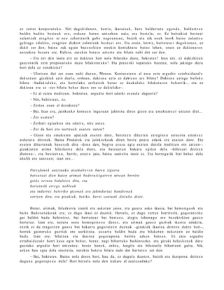 ez zaitut konp a r a t u k o. Niri dagoki d a n e z , berriz, ikaraio ak, bera bald art u t a ego n d a , bald artz e n
baldin badit u best e a k ere, ordu a n hare n antz eko a naiz; et a best el a, ez. Ez baitizkiet best e ei
zalant z a k era git e n ni neu zalantz arik gab e nago e n e a n , baizik et a nik neuk inork baino zalant z a
gehi a g o edukit a, era git e n dizkiet zalant z a k best e ei ere. Eta orain, berriz, bert ut e a ri dagokio n e z , ez
dakit zer den; bain a zuk agi an baz e n e ki e n nirekin kont akt a t u baino lehe n, orain ez dakien a r e n
antz ek o a baz ar a ere. Haler e, zurekin bat e r a azt ert u et a bilatu nahi dut zer den.
       – Eta zer den inola ere ez dakizu n hori nola bilat uko duzu, Sokrat e s ? Izan ere, ez dakizkizun
gauz e t a tik zein propo s a t u k o duzu bilaket a r a k o ? Eta pres e s ki topa t u k o baz e n u , nola jakingo duzu
hori dela ez zen eki e n a ?
       – Ulertz e n dut zer esa n nahi duzun, Menon. Kontur at z e n al zara zein argu dio ezt a b ai d a z al e
dak arz u n: gizakiak ezin duel a, ordu a n , daki en a ezt a ez dakie n a ere bilat u? Dakien a ezingo bailuke
bilat u –bad aki el ak o, et a horrel ak o zerb ait e k ber az ez dauk al ak o bilaket a r e n beh a rrik–, et a ez
daki en a ere ez –zer bilatu beh a r due n ere ez daki el ako–.
      – Ez al zaizu iruditz e n, Sokrat e s , argu di o hori ed erki es a n d a dago el a ?
      – Niri, behintz a t , ez.
      – Zert a n esa n al dez ak e z u ?
      – Bai. Izan ere, jainkozko kontu e n inguru a n jakintsu diren gizon et a em ak u m e e i entz u n diet...
      – Zer es at e n ?
      – Zerb ait egiazko a et a ederr a , nire ust ez.
      – Zer da hori et a nortz u e k es at e n zute n?
         – Gizon et a em ak u m e ap aiz ek es at e n dut e, bet e t z e n dituzt e n zere gi n e n arraz oi a em a t e a z
ardur a t u diren e k. Baina Pindarok et a jainkozko a k diren best e poet a askok ere esa t e n dut e. Eta
es at e n dituzt e n a k hau e x e k dira –den a den, begira ez az u egia esa t e n dut el a iruditz e n ote zaizun–:
gizakiar e n arim a hilezkorr a dela diot e, et a batz u e t a n bukat u egit e n del a –hiltze ari deitz e n
diot e n a–, et a best e e t a n , berriz, atz er a jaio, bain a sunt sit u inoiz ez. Eta horre g a tik bizi beh a r dela
ah alik et a sant u e n ; izan ere...


      Persef o n e k antzina k o ats e k a b e r e n bat e n zigorra
      bet e ara zi dien haien arimak bed erat zi g arre n urtea n berriro
      goiko zerura bidaltz e n ditu, eta
      horiet atik erreg e nobl ea k
      eta indarrez bet eriko gizona k eta jakind uriaz handi e n a k
      sortz e n dira; eta gizaki e k, betiko, heroi sant u a k deitu k o diet e.


        Beraz, arim a k, hilezkorr a izanik et a askot a n jaioa, et a gauz a asko ikusia, bai he m e n g o a k et a
bait a Had e s e n e k o a k ere, ez dago ikasi ez due nik. Horrela, ez dago zert a n harriturik, gogor a t z e k o
gai baldin bad a behintz a t , bai bert ut e a z bai best e e z , alegi a lehe n a g o ere baz ekizkie n gauz a
horiet a z. Izan ere, nat ur a osoa hom o g e n e o a den e z, et a arim a k gauz a guztiak ikasit a edukit a,
ezerk ez du era go z t e n gauz a bat bak arr a gogor a t z e n due n a k –gizakiek ikast e a deitz e n dut e n hori–,
horrek gain er a k o guztiak ere aurkitz e a , aus ar t a baldin bad a et a bilaket a n neka t z e n ez baldin
bad a . Izan ere, bilatz e a et a ikast e a gogor a p e n a baitira azke n bat e a n . Ez zaio argu dio
ezt a b ai d a z al e horri kasu egin beh a r, ber az, nagi bihurt uko baikint uzk e, et a gizaki bel axk e n e k dut e
gust uko argu dio hori entz ut e a ; best e hon ek, orde a , langile et a bilatz ail e bihurtz e n gait u. Nik,
azke n hau egia dela sinet sit a, zurekin bat er a bilatu nahi dut bert ut e a zer den.
      – Bai, Sokrat e s. Baina nola diozu hori, hau da, ez dugul a ikast e n, baizik et a ikasp e n a deitz e n
dugu n a gogor a p e n a dela? Hori horrel a nola den irakat s al zeni ez a d a k e ?
 