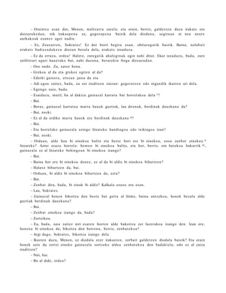 – Oraintx e es a n dut, Menon, m altz urr a zarel a; et a orain, berriz, gald e t z e n duzu irakat s ote
diez az uk e d a n , nik irakas p e n a ez, gogor a p e n a baizik dela dioda n a , segit u a n ni neu neur e
aurk ako a k es a n e z ager nadi n.
       – Ez, Zeus a rr e n , Sokrat e s ! Ez dut horri begira es a n, ohitur a g a t ik baizik. Baina, nolab ai t
erak ut s badi ez a d a k e z u diozun bez al a dela, erak ut s iezad a z u.
      – Ez da erraz a, orde a ! Haler e, zure g a t ik ah al e gi n a k egin nahi ditut. Ekar iezad a z u , bad a, zure
zerbitz ari ugari hau e t a k o bat, nahi duzu n a , ber ar e ki n froga diez az u d a n .
      – Oso ondo. Zu, zatoz hon a.
      – Greko a al da et a grekoz egit e n al du?
      – Ederki gain er a, etx e a n jaioa da et a.
      – Adi egon zait ez, bad a , ea zer iruditz e n zaizun: gogor a t z e n edo niga n dik ikast e n ari del a.
      – Egon go naiz, bad a.
      – Esaid az u, mutil, ba al dakizu gain az al karrat u bat horrel ako a del a 7 ?
      – Bai.
      – Beraz, gain az al karrat u a marr a hau e k guztiak, lau diren a k, berdin ak dauzk a n a da?
      – Bai, noski.
      – Ez al da erdiko marr a hau e k ere berdi n a k dauzk a n a 8 ?
      – Bai.
      – Eta horrel ak o gain az al a ezingo litzat ek e han di a g o a edo txikiago a izan?
      – Bai, noski.
        – Ordu a n, alde hau bi oineko a balitz et a best e hori ere bi oineko a, osoa zenb a t oineko a 9
litzat ek e ? Azter ezaz u horrel a: he m e n bi oineko a balitz, et a hor, berriz, oin bat ek o a bak arrik 10 ,
gain az al a ez al litzat ek e behin go a n bi oineko a izango?
      – Bai.
      – Baina hor ere bi oineko a den e z , ez al da bi aldiz bi oineko a bihurtz e n ?
      – Halax e bihurtz e n da, bai.
      – Ordu a n, bi aldiz bi oineko a bihurtz e n da, ezt a?
      – Bai.
      – Zenb a t dira, bad a , bi oinak bi aldiz? Kalkula ezaz u et a es a n.
      – Lau, Sokrat e s .
       – Gainaz al hon e n bikoitz a den best e bat gert a al liteke, bain a antz ek o a , hon ek bez al a alde
guzti ak berdi n a k dauzk a n a ?
      – Bai.
      – Zenb a t oineko a izango da, bad a?
      – Zortziko a.
       – Ea, bad a, saia zait ez niri es at e n horre n alde bakoitz a zer luzer ako a izango den. Izan ere,
hon e n a bi oineko a da; bikoitz a den horre n a , berriz, zenb a t e k o a ?
      – Argi dago, Sokrat e s , bikoitza izango del a.
       – Ikust e n duzu, Menon, ez diod al a ez er irakas t e n , zerb ait gald e t z e n diod al a baizik? Eta orain
hon e k ust e du zortzi oineko gain az al a sortz eko alde a zenb a t e k o a den bad a ki el a; edo ez al zaizu
iruditz e n?
      – Niri, bai.
      – Ba al daki, orde a ?
 