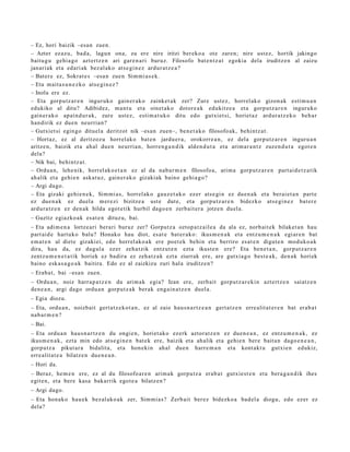 – Ez, hori baizik –esa n zuen.
– Azter ez az u, bad a, lagun ona, zu ere nire iritzi ber eko a ote zare n; nire ust ez, hortik jakingo
baitu g u gehi a g o azt ertz e n ari gar e n a ri buruz. Filosofo bat e n t z a t egokia dela iruditz e n al zaizu
janari ak et a edari ak bez al ako ats e gi n e z ardur a t z e a ?
– Bater e ez, Sokrat e s –esa n zue n Sim mi a s e k.
– Eta mait a s u n e z k o ats e gi n e z ?
– Inola ere ez.
– Eta gorpu tz a r e n inguruko gain er a k o zainket a k zer? Zure ust ez, horrel ak o gizon ak esti m u a n
edukiko al ditu? Adibidez, m a nt u et a oinet ak o dotor e a k edukitz e a et a gorp ut z a r e n inguruko
gain er a k o apai n d u r a k, zure ust ez, esti m a t u k o ditu edo gutxi et si, horiet a z ardur a t z e k o beh a r
han dirik ez due n neurria n?
– Gutxiet si egin go dituel a deritzot nik –esa n zuen–, ben e t a k o filosofo ak, behi ntz a t .
– Hortaz, ez al deritzoz u horrel ak o bat e n jardu e r a , orokorr e a n , ez dela gorpu tz a r e n inguru a n
aritze n, baizik et a ah al due n neurri a n, horre n g a n d i k alde n d u t a et a arim ar a n t z zuzen d u t a egot e n
dela?
– Nik bai, behintz a t .
– Ordu a n, lehe nik, horrel ak o e t a n ez al da nab a r m e n filosofo a, arim a gorp ut z a r e n part ai d e t z a tik
ah alik et a gehi e n aska t u z, gain er a k o gizakiak baino gehi a g o?
– Argi dago.
– Eta gizaki gehi e n e k, Sim mi a s, horrel ak o gauz e t a k o ez er ats e gi n ez due n a k et a berai et a n part e
ez due n a k ez duel a m er e zi bizitze a ust e dut e, et a gorpu t z a r e n bidezko ats e gi n e z bat e r e
ardur a t z e n ez den a k hilda egot e tik hurbil dago e n zerb ait e r a jotze n duel a.
– Guztiz egiazko a k es at e n dituz u, bai.
– Eta adi m e n a lortze ari berari buruz zer? Gorputz a oztop a t z ail e a da ala ez, norb ait ek bilaket a n hau
part ai d e hart uko balu? Honako hau diot, es at e bat er a k o: ikus m e n a k et a entz u m e n a k egi ar e n bat
em a t e n al diet e gizaki ei, edo horrel ak o a k ere poet e k behi n et a berriro es at e n digut e n mod uk o a k
dira, hau da, ez dugul a ez er zeh a t zik entz ut e n ezt a ikust e n ere? Eta ben e t a n , gorp ut z a r e n
zentz u m e n e t a t i k horiek ez badir a ez zeh a t z a k ezt a ziurrak ere, are gutxia g o best e a k, den a k horiek
baino esk a s a g o a k baitira. Edo ez al zaizkizu zuri hal a iruditz e n?
– Erab a t , bai –esa n zuen.
– Ordu a n , noiz harra p a t z e n du arim a k egi a? Izan ere, zerb ait gorp ut z a r e ki n azt ert z e n saiatz e n
den e a n , argi dago ordu a n gorp ut z a k ber ak eng ai n a t z e n duel a.
– Egia diozu.
– Eta, ordu a n , noizbait gert a t z e k o t a n , ez al zaio hau s n a r t z e a n gert a t z e n erre alit at e r e n bat erab a t
nab a r m e n ?
– Bai.
– Eta ordu a n hau s n a r t z e n du ongi e n, horiet a k o ezerk aztor at z e n ez due n e a n , ez entz u m e n a k , ez
ikusm e n a k , ezt a min edo ats e gi n e n bat e k ere, baizik et a ah alik et a gehi e n ber e bait a n dago e n e a n ,
gorp ut z a pikut ar a bidalit a, et a hon eki n ahal due n harr e m a n et a kont akt u gutxie n edukiz,
erre alit a t e a bilatz e n due n e a n .
– Hori da.
– Beraz, he m e n ere, ez al du filosofo ar e n arim a k gorpu tz a erab a t gutxie st e n et a bera g a n d i k ihes
egit e n, et a bere kasa bakarrik egot e a bilatz e n ?
– Argi dago.
– Eta hon ak o hau e k bez al ako a k zer, Sim mi a s? Zerb ait ber ez bidezko a bad el a diogu, edo ezer ez
dela?
 